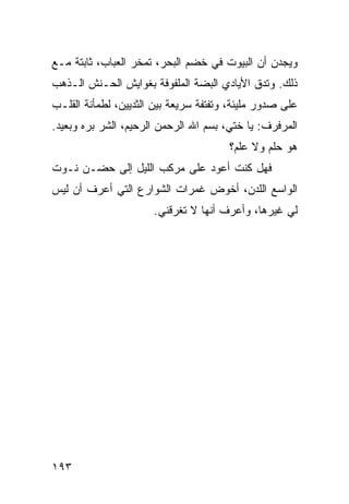 ‫ﻭﻴﺠﺩﻥ ﺃﻥ ﺍﻟﺒﻴﻭﺕ ﻓﻲ ﺨﻀﻡ ﺍﻟﺒﺤﺭ، ﺘﻤﺨﺭ ﺍﻟﻌﺒﺎﺏ، ﺜﺎﺒﺘﺔ ﻤـﻊ‬
‫ﺫﻟﻙ. ﻭﺘﺩﻕ ﺍﻷﻴﺎﺩﻱ ﺍﻟﺒﻀﺔ ﺍﻟﻤﻠﻔﻭﻓﺔ ﺒﻐﻭﺍﻴﺵ ﺍﻟﺤـﻨﺵ ﺍﻟـﺫﻫﺏ‬
‫ﻋﻠﻰ ﺼﺩﻭﺭ ﻤﻠﻴﺌﺔ، ﻭﺘﻔﺘﻔﺔ ﺴﺭﻴﻌﺔ ﺒﻴﻥ ﺍﻟﺜﺩﻴﻴﻥ، ﻟﻁﻤﺄﻨﺔ ﺍﻟﻘﻠـﺏ‬
‫ﺍﻟﻤﺭﻓﺭﻑ: ﻴﺎ ﺨﺘﻲ، ﺒﺴﻡ ﺍﷲ ﺍﻟﺭﺤﻤﻥ ﺍﻟﺭﺤﻴﻡ، ﺍﻟﺸﺭ ﺒﺭﻩ ﻭﺒﻌﻴﺩ.‬
                                       ‫ﻫﻭ ﺤﻠﻡ ﻭﻻ ﻋﻠﻡ؟‬
‫ﻓﻬل ﻜﻨﺕ ﺃﻋﻭﺩ ﻋﻠﻰ ﻤﺭﻜﺏ ﺍﻟﻠﻴل ﺇﻟﻰ ﺤﻀـﻥ ﻨـﻭﺕ‬
‫ﺍﻟﻭﺍﺴﻊ ﺍﻟﻠﺩﻥ، ﺃﺨﻭﺽ ﻏﻤﺭﺍﺕ ﺍﻟﺸﻭﺍﺭﻉ ﺍﻟﺘﻲ ﺃﻋﺭﻑ ﺃﻥ ﻟﻴﺱ‬
                      ‫ﻟﻲ ﻏﻴﺭﻫﺎ، ﻭﺃﻋﺭﻑ ﺃﻨﻬﺎ ﻻ ﺘﻐﺭﻗﻨﻲ.‬




‫٣٩١‬
 