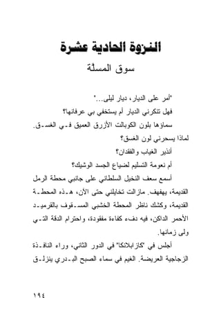 ‫‪  ‬‬
                   ‫ﺴﻭﻕ ﺍﻟﻤﺴﻠﺔ‬
                    ‫ﱠ‬

                     ‫"ﺃﻤﺭ ﻋﻠﻰ ﺍﻟﺩﻴﺎﺭ، ﺩﻴﺎﺭ ﻟﻴﻠﻰ..."‬
          ‫ﻓﻬل ﺘﻨﻜﺭﻨﻲ ﺍﻟﺩﻴﺎﺭ ﺃﻡ ﻴﺴﺘﺨﻔﻲ ﺒﻲ ﻋﺭﻓﺎﻨﻬﺎ؟‬
‫ﺴﻤﺎﺅﻫﺎ ﺒﻠﻭﻥ ﺍﻟﻜﻭﺒﺎﻟﺕ ﺍﻷﺯﺭﻕ ﺍﻟﻌﻤﻴﻕ ﻓـﻲ ﺍﻟﻐﺴـﻕ.‬
                               ‫ﻟﻤﺎﺫﺍ ﻴﺴﺤﺭﻨﻲ ﻟﻭﻥ ﺍﻟﻐﺴﻕ؟‬
                             ‫ﺃﻨﺫﻴﺭ ﺍﻟﻐﻴﺎﺏ ﻭﺍﻟﻔﻘﺩﺍﻥ؟‬
             ‫ﺃﻡ ﻨﻌﻭﻤﺔ ﺍﻟﺘﺴﻠﻴﻡ ﻟﻀﻴﺎﻉ ﺍﻟﺠﺴﺩ ﺍﻟﻭﺸﻴﻙ؟‬
‫ﺃﺴﻤﻊ ﺴﻌﻑ ﺍﻟﻨﺨﻴل ﺍﻟﺴﻠﻁﺎﻨﻲ ﻋﻠﻰ ﺠﺎﻨﺒﻲ ﻤﺤﻁﺔ ﺍﻟﺭﻤل‬
‫ﺍﻟﻘﺩﻴﻤﺔ، ﻴﻬﻔﻬﻑ. ﻤﺎﺯﺍﻟﺕ ﺘﺨﺎﻴﻠﻨﻲ ﺤﺘﻰ ﺍﻵﻥ، ﻫـﺫﻩ ﺍﻟﻤﺤﻁـﺔ‬
‫ﺍﻟﻘﺩﻴﻤﺔ، ﻭﻜﺸﻙ ﻨﺎﻅﺭ ﺍﻟﻤﺤﻁﺔ ﺍﻟﺨﺸﺒﻲ ﺍﻟﻤﺴـﻘﻭﻑ ﺒﺎﻟﻘﺭﻤﻴـﺩ‬
‫ﺍﻷﺤﻤﺭ ﺍﻟﺩﺍﻜﻥ، ﻓﻴﻪ ﺩﻑﺀ ﻜﻔﺎﺀﺓ ﻤﻔﻘﻭﺩﺓ، ﻭﺍﺤﺘﺭﺍﻡ ﺍﻟﺩﻗﺔ ﺍﻟﺘـﻲ‬
                                             ‫ﻭﻟﻰ ﺯﻤﺎﻨﻬﺎ.‬
                                                     ‫‪‬‬
‫ﺃﺠﻠﺱ ﻓﻲ "ﻜﺎﺯﺍﺒﻼﻨﻜﺎ" ﻓﻲ ﺍﻟﺩﻭﺭ ﺍﻟﺜﺎﻨﻲ، ﻭﺭﺍﺀ ﺍﻟﻨﺎﻓـﺫﺓ‬
‫ﺍﻟﺯﺠﺎﺠﻴﺔ ﺍﻟﻌﺭﻴﻀﺔ. ﺍﻟﻐﻴﻡ ﻓﻲ ﺴﻤﺎﺀ ﺍﻟﺼﺒﺢ ﺍﻟﺒـﺩﺭﻱ ﻴﻨﺯﻟـﻕ‬



‫٤٩١‬
 