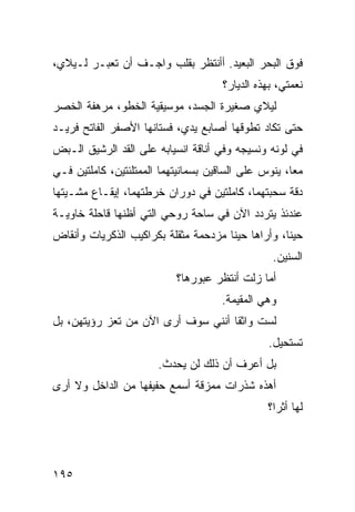 ‫ﻓﻭﻕ ﺍﻟﺒﺤﺭ ﺍﻟﺒﻌﻴﺩ. ﺃﺃﻨﺘﻅﺭ ﺒﻘﻠﺏ ﻭﺍﺠـﻑ ﺃﻥ ﺘﻌﺒـﺭ ﻟـﻴﻼﻱ،‬
                                      ‫ﻨﻌﻤﺘﻲ، ﺒﻬﺫﻩ ﺍﻟﺩﻴﺎﺭ؟‬
‫ﻟﻴﻼﻱ ﺼﻐﻴﺭﺓ ﺍﻟﺠﺴﺩ، ﻤﻭﺴﻴﻘﻴﺔ ﺍﻟﺨﻁﻭ، ﻤﺭﻫﻔﺔ ﺍﻟﺨﺼﺭ‬
‫ﺤﺘﻰ ﺘﻜﺎﺩ ﺘﻁﻭﻗﻬﺎ ﺃﺼﺎﺒﻊ ﻴﺩﻱ، ﻓﺴﺘﺎﻨﻬﺎ ﺍﻷﺼﻔﺭ ﺍﻟﻔﺎﺘﺢ ﻓﺭﻴـﺩ‬
‫ﻓﻲ ﻟﻭﻨﻪ ﻭﻨﺴﻴﺠﻪ ﻭﻓﻲ ﺃﻨﺎﻗﺔ ﺍﻨﺴﻴﺎﺒﻪ ﻋﻠﻰ ﺍﻟﻘﺩ ﺍﻟﺭﺸﻴﻕ ﺍﻟـﺒﺽ‬
‫ﻤﻌﹰ، ﻴﻨﻭﺱ ﻋﻠﻰ ﺍﻟﺴﺎﻗﻴﻥ ﺒﺴﻤﺎﻨﻴﺘﻬﻤﺎ ﺍﻟﻤﻤﺘﻠﺌﺘﻴﻥ، ﻜﺎﻤﻠﺘﻴﻥ ﻓـﻲ‬
                                                     ‫ﺎ‬
‫ﺩﻗﺔ ﺴﺤﺒﺘﻬﻤﺎ، ﻜﺎﻤﻠﺘﻴﻥ ﻓﻲ ﺩﻭﺭﺍﻥ ﺨﺭﻁﺘﻬﻤﺎ، ﺇﻴﻘـﺎﻉ ﻤﺸـﻴﺘﻬﺎ‬
‫ﻋﻨﺩﺌﺫ ﻴﺘﺭﺩﺩ ﺍﻵﻥ ﻓﻲ ﺴﺎﺤﺔ ﺭﻭﺤﻲ ﺍﻟﺘﻲ ﺃﻅﻨﻬﺎ ﻗﺎﺤﻠﺔ ﺨﺎﻭﻴـﺔ‬
‫ﺤﻴﻨﹰ، ﻭﺃﺭﺍﻫﺎ ﺤﻴﻨﺎ ﻤﺯﺩﺤﻤﺔ ﻤﺜﻘﻠﺔ ﺒﻜﺭﺍﻜﻴﺏ ﺍﻟﺫﻜﺭﻴﺎﺕ ﻭﺃﻨﻘﺎﺽ‬
                                     ‫ﹰ‬            ‫ﺎ‬
                                                 ‫ﺍﻟﺴﻨﻴﻥ.‬
                           ‫ﺃﻤﺎ ﺯﻟﺕ ﺃﻨﺘﻅﺭ ﻋﺒﻭﺭﻫﺎ؟‬
                                     ‫ﻭﻫﻲ ﺍﻟﻤﻘﻴﻤﺔ.‬
‫ﻟﺴﺕ ﻭﺍﺜﻘﺎ ﺃﻨﻨﻲ ﺴﻭﻑ ﺃﺭﻯ ﺍﻵﻥ ﻤﻥ ﺘﻌﺯ ﺭﺅﻴﺘﻬﻥ، ﺒل‬
                                   ‫ﹰ‬
                                                ‫ﺘﺴﺘﺤﻴل.‬
                       ‫ﺒل ﺃﻋﺭﻑ ﺃﻥ ﺫﻟﻙ ﻟﻥ ﻴﺤﺩﺙ.‬
‫ﺃﻫﺫﻩ ﺸﺫﺭﺍﺕ ﻤﻤﺯﻗﺔ ﺃﺴﻤﻊ ﺤﻔﻴﻔﻬﺎ ﻤﻥ ﺍﻟﺩﺍﺨل ﻭﻻ ﺃﺭﻯ‬
                                                ‫ﻟﻬﺎ ﺃﺜﺭﹰ؟‬
                                                 ‫ﺍ‬




‫٥٩١‬
 