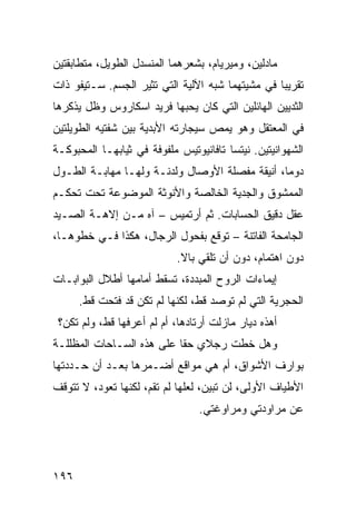 ‫ﻤﺎﺩﻟﻴﻥ، ﻭﻤﻴﺭﻴﺎﻡ، ﺒﺸﻌﺭﻫﻤﺎ ﺍﻟﻤﻨﺴﺩل ﺍﻟﻁﻭﻴل، ﻤﺘﻁﺎﺒﻘﺘﻴﻥ‬
‫ﺘﻘﺭﻴﺒﺎ ﻓﻲ ﻤﺸﻴﺘﻬﻤﺎ ﺸﺒﻪ ﺍﻵﻟﻴﺔ ﺍﻟﺘﻲ ﺘﺜﻴﺭ ﺍﻟﺠﺴﻡ. ﺴـﺘﻴﻔﻭ ﺫﺍﺕ‬
                                                 ‫ﹰ‬
‫ﺍﻟﺜﺩﻴﻴﻥ ﺍﻟﻬﺎﺌﻠﻴﻥ ﺍﻟﺘﻲ ﻜﺎﻥ ﻴﺤﺒﻬﺎ ﻓﺭﻴﺩ ﺍﺴﻜﺎﺭﻭﺱ ﻭﻅل ﻴﺫﻜﺭﻫﺎ‬
‫ﻓﻲ ﺍﻟﻤﻌﺘﻘل ﻭﻫﻭ ﻴﻤﺹ ﺴﻴﺠﺎﺭﺘﻪ ﺍﻷﺒﺩﻴﺔ ﺒﻴﻥ ﺸﻔﺘﻴﻪ ﺍﻟﻁﻭﻴﻠﺘﻴﻥ‬
‫ﺍﻟﺸﻬﻭﺍﻨﻴﺘﻴﻥ. ﻨﻴﺘﺴﺎ ﺘﺎﻓﺎﻨﻴﻭﺘﻴﺱ ﻤﻠﻔﻭﻓﺔ ﻓﻲ ﺜﻴﺎﺒﻬـﺎ ﺍﻟﻤﺤﺒﻭﻜـﺔ‬
‫ﺩﻭﻤﹰ، ﺃﻨﻴﻘﺔ ﻤﻔﺼﻠﺔ ﺍﻷﻭﺼﺎل ﻭﻟﺩﻨـﺔ ﻭﻟﻬـﺎ ﻤﻬﺎﺒـﺔ ﺍﻟﻁـﻭل‬
                                               ‫ﺎ‬
‫ﺍﻟﻤﻤﺸﻭﻕ ﻭﺍﻟﺠﺩﻴﺔ ﺍﻟﺨﺎﻟﺼﺔ ﻭﺍﻷﻨﻭﺜﺔ ﺍﻟﻤﻭﻀﻭﻋﺔ ﺘﺤﺕ ﺘﺤﻜـﻡ‬
‫ﻋﻘل ﺩﻗﻴﻕ ﺍﻟﺤﺴﺎﺒﺎﺕ. ﺜﻡ ﺃﺭﺘﻤﻴﺱ – ﺁﻩ ﻤـﻥ ﺇﻻﻫـﺔ ﺍﻟﺼـﻴﺩ‬
‫ﺍﻟﺠﺎﻤﺤﺔ ﺍﻟﻔﺎﺘﻨﺔ – ﺘﻭﻗﻊ ﺒﻔﺤﻭل ﺍﻟﺭﺠﺎل، ﻫﻜﺫﺍ ﻓـﻲ ﺨﻁﻭﻫـﺎ،‬
                            ‫ﺩﻭﻥ ﺍﻫﺘﻤﺎﻡ، ﺩﻭﻥ ﺃﻥ ﺘﻠﻘﻲ ﺒﺎﻻ.‬
                             ‫ﹰ‬
‫ﺇﻴﻤﺎﺀﺍﺕ ﺍﻟﺭﻭﺡ ﺍﻟﻤﺒﺩﺩﺓ، ﺘﺴﻘﻁ ﺃﻤﺎﻤﻬﺎ ﺃﻁﻼل ﺍﻟﺒﻭﺍﺒـﺎﺕ‬
      ‫ﺍﻟﺤﺠﺭﻴﺔ ﺍﻟﺘﻲ ﻟﻡ ﺘﻭﺼﺩ ﻗﻁ، ﻟﻜﻨﻬﺎ ﻟﻡ ﺘﻜﻥ ﻗﺩ ﻓﺘﺤﺕ ﻗﻁ.‬
 ‫ﺃﻫﺫﻩ ﺩﻴﺎﺭ ﻤﺎﺯﻟﺕ ﺃﺭﺘﺎﺩﻫﺎ، ﺃﻡ ﻟﻡ ﺃﻋﺭﻓﻬﺎ ﻗﻁ، ﻭﻟﻡ ﺘﻜﻥ؟‬
‫ﻭﻫل ﺨﻁﺕ ﺭﺠﻼﻱ ﺤﻘﺎ ﻋﻠﻰ ﻫﺫﻩ ﺍﻟﺴـﺎﺤﺎﺕ ﺍﻟﻤﻅﻠﻠـﺔ‬
                          ‫ﹰ‬
‫ﺒﻭﺍﺭﻑ ﺍﻷﺸﻭﺍﻕ، ﺃﻡ ﻫﻲ ﻤﻭﺍﻗﻊ ﺃﻀـﻤﺭﻫﺎ ﺒﻌـﺩ ﺃﻥ ﺤـﺩﺩﺘﻬﺎ‬
‫ﺍﻷﻁﻴﺎﻑ ﺍﻷﻭﻟﻰ، ﻟﻥ ﺘﺒﻴﻥ، ﻟﻌﻠﻬﺎ ﻟﻡ ﺘﻘﻡ، ﻟﻜﻨﻬﺎ ﺘﻌﻭﺩ، ﻻ ﺘﺘﻭﻗﻑ‬
                                 ‫ﻋﻥ ﻤﺭﺍﻭﺩﺘﻲ ﻭﻤﺭﺍﻭﻏﺘﻲ.‬




‫٦٩١‬
 