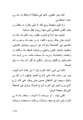 ‫ﺃﻫﺫﻩ ﺩﻴﺎﺭ ﺘﻨﻔﻴﻨﻲ، ﻷﻨﻬﺎ ﻫﻲ ﻤﻨﺘﻔﻴﺔ؟ ﺃﻡ ﺘﺘﻐﺎﻓـل ﻋﻨـﻲ،‬
                                         ‫ﻋﻤﺩﹰ، ﺘﺴﺘﻨﻔﺭﻨﻲ.‬
                                                    ‫ﺍ‬
‫ﺯﺍﺩ ﻗﺩﻴﻡ ﻤﺤﻔﻭﻅ ﻭﻤﻊ ﺫﻟﻙ ﻻ ﺘﺒﻠﻰ ﺒﻜﺎﺭﺘـﻪ، ﻴﺘﻘﻁـﺭ،‬
         ‫ﻴﻐﺫﻭ ﺍﻟﻨﻔﺱ ﺍﻟﻌﻁﺸﻰ ﺍﻟﺘﻲ ﻤﻬﻤﺎ ﺭﻭﻴﺕ ﺘﻅل ﺼﺎﺩﻴﺔ.‬
‫ﺃﻴﺎﻤﻬﺎ، ﺒﻌﺩ ﺍﻨﺩﻻﻉ ﺍﻟﺤﺭﺏ ﺒﻘﻠﻴل، ﻭﺒﺩﺀ ﺍﻟﻐﺎﺭﺍﺕ، ﻜﻨـﺕ‬
‫ﺃﻋﺭﻑ ﺠﺎﻥ ﺠﺎﻙ ﺭﻭﺴﻭ، ﻜﺘﺒﺕ ﻋـﻥ ﺠﻨﻴـﺎﺕ ﻭﺤﻭﺭﻴـﺎﺕ‬
‫ﺸﻜﺴﺒﻴﺭ ﻓﻲ "ﺍﻟﻌﺎﺼﻔﺔ" ﻭﻗﺭﺃﺕ ﻋﻥ ﺩﺍﺭﻭﻴﻥ ﻭﺠﻭﻟﻴﺎﻥ ﻫﻜﺴﻠﻲ،‬
‫ﻭﺘﻐﻨﻴﺕ ﺒﺄﺸﻌﺎﺭ ﻜﻴﺘﺱ ﻭﺸﻴﻠﻲ، ﻭﻋﺭﻓﺕ ﺍﻟﻤﻌﻠﻘـﺎﺕ ﻭﺍﻟﻜﺎﻤـل‬
‫ﻭﺍﻟﻌﻤﺩﺓ ﻭﺍﻟﺤﻤﺎﺴﺔ، ﻭﺩﺭﺴـﺕ ﻤﺴﺘﻨﺴـﺨﺎﺕ ﻋـﻥ ﻟﻭﺤـﺎﺕ‬
‫ﺒﻨﺘﻭﺭﻴﺸﻴﻭ ﻭﺭﺍﻓﺎﻴﻴل ﻭﺭﻭﺒﻨﺯ. ﻭﻟﻜﻨﻲ ﻟﻡ ﺃﻜﻥ ﺃﻋـﺭﻑ ﺴـﻭﻕ‬
                                                  ‫ﺍﻟﻤﺴﻠﺔ.‬
‫ﻗﺎﻟﺕ ﻟﻲ ﺃﻤﻲ: ﺘﺄﺨﺫ ﺍﻟﺘﺭﺍﻡ ﺭﻗﻡ ٦ ﻤﻥ ﻋﻨﺩﻨﺎ ﺃﻤﺎﻡ ﺍﻟﺒﻴﺕ،‬
‫ﻴﻤﺭ ﻤﻥ ﺭﺍﻏﺏ ﺒﺎﺸﺎ ﺤﺘﻰ ﺸﺎﺭﻉ ﺍﻟﺨﺩﻴﻭ ﺘﻭﻓﻴﻕ، ﺜـﻡ ﺍﻟﻨﺒـﻲ‬
‫ﺩﺍﻨﻴﺎل، ﻭﻴﺤﻭﺩ ﻓﻲ ﺍﻟﺴﻠﻁﺎﻥ ﺤﺴﻴﻥ ﺤﺘﻰ ﻴﺩﺨل ﻋﻠﻰ ﺍﻟﺸـﺎﺭﻉ‬
‫ﺍﻟﺫﻱ ﻨﺭﻯ ﺍﻟﺒﺤﺭ ﻓﻲ ﺁﺨﺭﻩ، ﺸﺎﺭﻉ ﺍﻟﻤﺴﻠﺔ، ﻭﺘﻨﺯل ﻓﻲ ﺍﻟﻤﺤﻁﺔ‬
                                   ‫ﺍﻟﺘﻲ ﻗﺒل ﻤﺤﻁﺔ ﺍﻟﺭﻤل.‬
‫ﻟﻜﻨﻲ ﺘﻬﺕ – ﺃﻭ ﺴﺭﺤﺕ، ﻻ ﺃﻋﺭﻑ – ﻭﻓﻀـﻠﺕ ﻓـﻲ‬
‫ﺍﻟﺘﺭﺍﻡ ﺤﺘﻰ ﺸﺎﺭﻉ ﺴﻌﻴﺩ، ﻭﻨﺯﻟﺕ، ﻭﺴﺄﻟﺕ، ﻭﺭﺠﻌﺕ، ﻭﻋﺭﻓﺕ‬


‫٧٩١‬
 