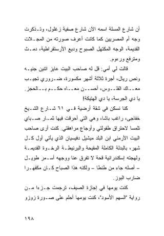 ‫ﺃﻥ ﺸﺎﺭﻉ ﺍﻟﻤﺴﻠﺔ ﺍﺴﻤﻪ ﺍﻵﻥ ﺸﺎﺭﻉ ﺼﻔﻴﺔ ﺯﻏﻠﻭل، ﻭﺘـﺫﻜﺭﺕ‬
‫ﻭﺠﻪ ﺃﻡ ﺍﻟﻤﺼﺭﻴﻴﻥ ﻜﻤﺎ ﻜﺎﻨﺕ ﺃﻋﺭﻑ ﺼﻭﺭﺘﻪ ﻤﻥ ﺍﻟﻤﺠـﻼﺕ‬
‫ﺍﻟﻘﺩﻴﻤﺔ، ﺍﻟﻭﺠﻪ ﺍﻟﻤﻜﺘﻬل ﺍﻟﺼﺒﻭﺡ ﻭﺩﻴﻊ ﺍﻷﺭﺴﺘﻘﺭﺍﻁﻴﺔ، ﺩﻤـﺙ‬
                                         ‫ﻭﻤﺘﺭﻓﻊ ﻭﺭﺀﻭﻡ.‬
‫ﻗﺎﻟﺕ ﻟﻲ ﺃﻤﻲ: ﻗل ﻟﻪ ﺼﺎﺤﺏ ﺍﻟﺒﻴﺕ ﻋﺎﻴﺯ ﺍﺘﻨﻴﻥ ﺠﻨﻴـﻪ‬
‫ﻭﻨﺹ ﺭﻴﺎل، ﺃﺠﺭﺓ ﺜﻼﺜﺔ ﺃﺸﻬﺭ ﻤﻜﺴﻭﺭﺓ، ﻀـﺭﻭﺭﻱ ﺘﺠﻴـﺏ‬
‫ﻤﻌــﺎﻙ ﺍﻟﻔﻠــﻭﺱ، ﺃﺤﺴــﻥ ﻤﻌــﺎﻩ ﺤﻜــﻡ ﺒــﺎﻟﺤﺠﺯ.‬
                            ‫ﻴﺎ ﺩﻱ ﺍﻟﺠﺭﺴﺔ، ﻴﺎ ﺩﻱ ﺍﻟﻬﺘﻴﻜﺔ!‬
‫ﻜﻨﺎ ﻨﺴﻜﻥ ﻓﻲ ﺸﻘﺔ ﺃﺭﻀﻴﺔ ﻓـﻲ ١٦ ﺸـﺎﺭﻉ ﺍﻟﺸـﻴﺦ‬
‫ﺨﻔﺎﺠﻰ، ﺭﺍﻏﺏ ﺒﺎﺸﺎ، ﻭﻫﻲ ﺍﻟﺘﻲ ﺃﺤﺭﻗﺕ ﻓﻴﻬﺎ ﺜﻤـﺎﺭ ﺼـﺒﺎﻱ‬
‫ﺘﻠﻤﺴﺎ ﻻﺤﺘﺭﺍﻕ ﻁﻔﻭﻟﺘﻲ ﻭﺃﻭﺠﺎﻉ ﻤﺭﺍﻫﻘﺘﻲ. ﻜﻨﺕ ﺃﺭﻯ ﺼﺎﺤﺏ‬
                                           ‫ﹰ‬
‫ﺍﻟﺒﻴﺕ ﺍﻷﺭﻤﻨﻲ ﺍﺒﻥ ﺍﻟﺒﻠﺩ ﻤﻴﺸﻴل ﺩﻓﻴﺴﻴﺎﻥ ﺍﻟﺫﻱ ﻴﺄﺘﻲ ﺃﻭل ﻜـل‬
‫ﺸﻬﺭ، ﺒﺎﻟﺒﺩﻟﺔ ﺍﻟﻜﺎﻤﻠﺔ ﺍﻟﻤﻘﻴﺤﺔ ﻭﺍﻟﺒﺭﻨﻴﻁـﺔ ﺍﻟﺭﺨـﻭﺓ ﺍﻟﻘﺩﻴﻤـﺔ‬
‫ﻭﻟﻬﺠﺘﻪ ﺇﺴﻜﻨﺩﺭﺍﻨﻴﺔ ﻗﺤﺔ ﻻ ﺘﻔﺭﻕ ﻋﻨﺎ ﻭﻭﺠﻬﻪ ﺃﺴـﻤﺭ ﻁﻭﻴـل‬
‫– ﺃﺼﻠﻪ ﺠﺎﺀ ﻤﻥ ﻁﻨﻁﺎ – ﻭﻟﻜﻨﻪ ﻫﺫﺍ ﺍﻟﺼﺒﺎﺡ ﻜـﺎﻥ ﻤﻜﻔﻬـﺭﺍ‬
‫ﹰ‬
                                          ‫ﻀﺎﺭﺏ ﺍﻟﺒﻭﺯ.‬
‫ﻜﻨﺕ ﻴﻭﻤﻬﺎ ﻓﻲ ﺇﺠﺎﺯﺓ ﺍﻟﺼﻴﻑ، ﺘﺭﺠﻤﺕ ﺠـﺯﺀﺍ ﻤـﻥ‬
    ‫ﹰ‬
‫ﺭﻭﺍﻴﺔ "ﺍﻟﺴﻬﻡ ﺍﻷﺴﻭﺩ"، ﻜﻨﺕ ﻴﻭﻤﻬﺎ ﺃﺤﻠﻡ ﻋﻠﻰ ﺼـﻭﺭﺓ ﺯﻭﺯﻭ‬


‫٨٩١‬
 