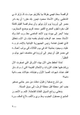 ‫ﺍﻟﺭﺍﻗﺼﺔ ﺴﻌﺎﺩ ﻓﻬﻤﻲ ﺒﻔﺭﻗﺔ ﺒﺒﺎ ﺒﻜﺎﺯﻴﻨﻭ ﻤﻭﻨـﺕ ﻜـﺎﺭﻟﻭ ﻓـﻲ‬
‫ﺍﻟﺸﺎﻁﺒﻲ. ﻭﻜﺎﻥ ﺍﻷﺴﺘﺎﺫ ﻤﺤﻤﻭﺩ ﺘﻴﻤﻭﺭ ﺒﻙ ﻤﻘﺭﺭﺍ ﺃﻥ ﻴﻐـﺎﺩﺭ‬
          ‫ﹰ‬
‫ﻤﺼﺭ ﺇﻟﻰ ﺃﻭﺭﻭﺒﺎ ﻴﻭﻡ ﺃﻭل ﻴﻭﻟﻴﻭ ﻭﺃﻥ ﻴﺴﻠﻡ ﻗﺼﺔ ﺍﻟﻔﻴﻠﻡ ﻜﺎﻤﻠﺔ‬
‫ﻗﺒل ﺴﻔﺭﻩ ﻟﻴﻘﻭﻡ ﺍﻟﻤﺨﺭﺝ ﺍﻟﻜﺒﻴﺭ ﻤﺤﻤﺩ ﻜﺭﻴﻡ ﺒﻭﻀﻊ ﺍﻟﺴﻴﻨﺎﺭﻴﻭ،‬
‫ﺒﻴﻨﻤﺎ "ﺃﺒﺤﺭ ﺇﻟﻰ ﺒﻴﻭﺕ ﻴﻭﻡ ﺍﻷﺤﺩ ﺍﻟﻤﺎﻀﻲ ﻤﻁـﺭﺏ ﺍﻟﻤﻠـﻭﻙ‬
‫ﺍﻷﺴﺘﺎﺫ ﻤﺤﻤﺩ ﻋﺒﺩ ﺍﻟﻭﻫﺎﺏ ﻟﻴﺘﺴﻠﻡ ﺒﻨﻔﺴﻪ ﻨﻴﺸـﺎﻥ ﺍﻻﺴـﺘﺤﻘﺎﻕ‬
‫ﺍﻟﺫﻱ ﺘﻔﻀل ﻓﺨﺎﻤﺔ ﺭﺌﻴﺱ ﺍﻟﺠﻤﻬﻭﺭﻴﺔ ﺍﻟﻠﺒﻨﺎﻨﻴﺔ ﺒﺎﻹﻨﻌـﺎﻡ ﺒـﻪ‬
‫ﻋﻠﻴﻪ، ﻭﺴﻴﻌﻭﺩ ﺒﻤﺸﻴﺌﺔ ﺍﷲ ﻓﻲ ﻴﻭﻡ ﺍﻟﺜﻼﺜﺎﺀ ﻜﻲ ﻴﺭﺘﺏ ﺃﻋﻤﺎﻟـﻪ‬
‫ﻓﻲ ﻤﺼﺭ ﻗﺒل ﺃﻥ ﻴﺒﺤﺭ ﺇﻟﻰ ﺃﻭﺭﻭﺒﺎ ﻓﻲ ﻤﻨﺘﺼﻑ ﺸﻬﺭ ﻴﻭﻟﻴـﻭ‬
                                                ‫ﺍﻟﻤﻘﺒل".‬
‫ﻟﻤﺎﺫﺍ ﺃﺤﺘﻔﻅ ﺤﺘﻰ ﺍﻵﻥ ﺒﻬﺫﻩ ﺍﻷﻭﺭﺍﻕ ﺍﻟﺘﻲ ﺍﺼﻔﺭﺕ ﺍﻵﻥ‬
‫ﻭﺭﻗﺕ،ﻓﻴﻬﺎ ﻫﻔﺎﺕ ﺍﻟﻨﺯﻭﺍﺕ ﻭﺍﻷﺤﻼﻡ ﺍﻟﻘﺩﻴﻤﺔ ﺍﻟﺘﻲ ﻟـﻡ ﺘﻨـﺩﺜﺭ‬
‫ﻗﻁ، ﻫﺒﺎﺕ ﺸﻬﻭﺍﺕ ﺍﻟﺼﺒﺎ ﺍﻷﻭل ﻭﻏﻴﺎﺒﺎﺘﻪ، ﺨﻴﺎﻻﺕ ﺠﺴـﺩﺍﻨﻴﺔ‬
                                                    ‫ﺩﺍﺌﻤﹰ؟‬
                                                     ‫ﺎ‬
‫ﻤﻥ ﺸﺎﺭﻉ ﺼﻔﻴﺔ ﺯﻏﻠﻭل ﺩﺨﻠﺕ ﻤﻥ ﻤﻤﺭ ﺠﺎﻨﺒﻲ ﺼﻐﻴﺭ‬
      ‫ﺠﻨﺏ ﺁﺨﺭ ﻤﺤﻁﺔ ﻗﺒل ﻤﺤﻁﺔ ﺍﻟﺭﻤل، ﺇﻟﻰ ﺴﻭﻕ ﺍﻟﻤﺴﻠﺔ.‬
‫ﺒﺩﻫﺘﻨﻲ ﺭﻭﺍﺌﺢ ﺍﻟﺴﻭﻕ ﺍﻟﻨﻔﺎﺫﺓ ﺍﻟﻔﺎﺤﺸﺔ: ﺍﻟﻠﺤـﻡ ﺍﻷﺤﻤـﺭ‬
‫ﺍﻟﻤﺸﺒﻭﺡ ﻤﺼﻘﻭل ﺍﻟﺠﻨﻭﺏ ﻭﻁـﺭﻱ ﻭﺍﻷﻀـﻼﻉ ﺍﻟﻤﻜﺴـﻭﺭﺓ‬


‫٠٠٢‬
 