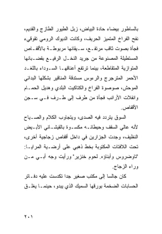 ‫ﺒﺎﻟﺴﺎﻁﻭﺭ ﺒﻴﻀﺎﺀ ﺤﺎﺩﺓ ﺍﻟﺒﻴﺎﺽ، ﺯﺒل ﺍﻟﻁﻴﻭﺭ ﺍﻟﻁﺎﺯﺝ ﻭﺍﻟﻘﺩﻴﻡ،‬
‫ﻨﻔﺢ ﺍﻟﻔﺭﺍﺥ ﺍﻟﻤﺘﻤﻴﺯ ﺍﻟﺤﺭﻴﻑ، ﻭﻜﺎﻨﺕ ﺍﻟﺩﻴﻭﻙ ﺍﻟﺭﻭﻤﻲ ﺘﻘﻭﻗﻲﺀ‬
‫ﻓﺠﺄﺓ ﺒﺼﻭﺕ ﺜﺎﻗﺏ ﻤﺭﺘﻔـﻊ، ﺴـﻴﻘﺎﻨﻬﺎ ﻤﺭﺒﻭﻁـﺔ ﺒﺎﻷﻗﻔـﺎﺹ‬
‫ﺍﻟﻤﺴﺘﻁﻴﻠﺔ ﺍﻟﻤﺼﻨﻭﻋﺔ ﻤﻥ ﺠﺭﻴﺩ ﺍﻟﻨﺨـل ﺍﻟﺭﻓﻴـﻊ ﺒﻘﻀـﺒﺎﻨﻬﺎ‬
‫ﺍﻟﻤﺘﻭﺍﺯﻴﺔ ﺍﻟﻤﺘﻘﺎﻁﻌﺔ، ﺒﻴﻨﻤﺎ ﺘﺭﺘﻔﻊ ﺃﻋﻨﺎﻗﻬـﺎ ﺍﻟﺴـﻭﺩﺍﺀ ﺒﺎﻟﻠﻐـﺩ‬
‫ﺍﻷﺤﻤﺭ ﺍﻟﻤﺘﺭﺠﺭﺝ ﻭﺍﻟﺭﺀﻭﺱ ﻤﺴﺘﺩﻗﺔ ﺍﻟﻤﻨﺎﻗﻴﺭ ﺒﺸﻜﻠﻬﺎ ﺍﻟﺒﺩﺍﺌﻲ‬
‫ﺍﻟﻤﻭﺤﺵ، ﺼﻭﺼﻭﺓ ﺍﻟﻔﺭﺍﺥ ﻭﺍﻟﻜﺘﺎﻜﻴﺕ ﺍﻟﺒﻠﺩﻱ ﻭﻫﺩﻴل ﺍﻟﺤﻤـﺎﻡ‬
‫ﻭﺍﻨﻔﻼﺕ ﺍﻷﺭﺍﻨﺏ ﻓﺠﺄﺓ ﻤﻥ ﻁﺭﻑ ﺇﻟﻰ ﻁـﺭﻑ ﻓـﻲ ﺴـﺠﻥ‬
                                                 ‫ﺍﻷﻗﻔﺎﺹ.‬
‫ﺍﻟﺴﻭﻕ ﻴﺘﺭﺩﺩ ﻓﻴﻪ ﺍﻟﺼﺩﻯ، ﻭﻴﺘﺠﺎﻭﺏ ﺍﻟﻜﻼﻡ ﻭﺍﻟﺼـﻴﺎﺡ‬
‫ﻷﻨﻪ ﻋﺎﻟﻲ ﺍﻟﺴﻘﻑ ﻭﺤﻴﻁﺎﻨـﻪ ﻤﻜﺴـﻭﺓ ﺒﺎﻟﻘﻴﺸـﺎﻨﻲ ﺍﻷﺒـﻴﺽ‬
‫ﺍﻟﻨﻅﻴﻑ، ﻭﺠﺩﺕ ﺍﻟﺠﺯﺍﺭﻴﻥ ﻓﻲ ﺩﺍﺨل ﺃﻗﻔﺎﺹ ﺯﺠﺎﺠﻴﺔ ﺃﺨﺭﻯ،‬
‫ﺘﺤﺕ ﺍﻟﻼﻓﺘﺎﺕ ﺍﻟﻤﻜﺘﻭﺒﺔ ﺒﺨﻁ ﺫﻫﺒﻲ ﻋﻠﻰ ﺃﺭﻀـﻴﺔ ﺍﻟﻤﺭﺍﻴـﺎ:‬
‫"ﺘﺎﻭﻀﺭﻭﺱ ﻭﺃﺒﻨﺎﺅﻩ. ﻟﺤﻭﻡ ﺨﻨﺯﻴﺭ" ﻭﺭﺃﻴﺕ ﻭﺠﻪ ﺃﺒـﻲ ﻤـﻥ‬
                                            ‫ﻭﺭﺍﺀ ﺍﻟﺯﺠﺎﺝ.‬
‫ﻜﺎﻥ ﺠﺎﻟﺴﺎ ﺇﻟﻰ ﻤﻜﺘﺏ ﺼﻐﻴﺭ ﺠﺩﺍ ﺘﻜﺩﺴﺕ ﻋﻠﻴﻪ ﺩﻓـﺎﺘﺭ‬
                  ‫ﹰ‬                 ‫ﹰ‬
‫ﺍﻟﺤﺴﺎﺒﺎﺕ ﺍﻟﻀﺨﻤﺔ ﺒﻭﺭﻗﻬﺎ ﺍﻟﺴﻤﻴﻙ ﺍﻟﺫﻱ ﻴﺒﺩﻭ، ﺤﻴﻨﻤـﺎ ﻴﻐﻠـﻕ‬




‫١٠٢‬
 