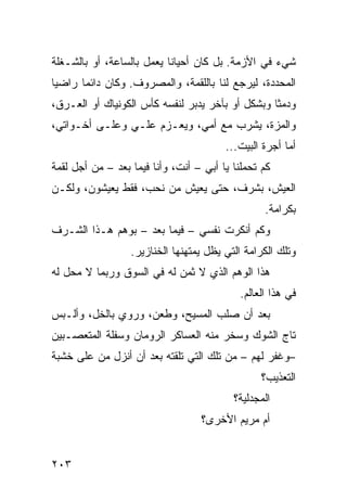 ‫ﺸﻲﺀ ﻓﻲ ﺍﻷﺯﻤﺔ. ﺒل ﻜﺎﻥ ﺃﺤﻴﺎﻨﺎ ﻴﻌﻤل ﺒﺎﻟﺴﺎﻋﺔ، ﺃﻭ ﺒﺎﻟﺸـﻐﻠﺔ‬
                          ‫ﹰ‬
‫ﺍﻟﻤﺤﺩﺩﺓ، ﻟﻴﺭﺠﻊ ﻟﻨﺎ ﺒﺎﻟﻠﻘﻤﺔ، ﻭﺍﻟﻤﺼﺭﻭﻑ. ﻭﻜﺎﻥ ﺩﺍﺌﻤﺎ ﺭﺍﻀﻴﺎ‬
‫ﹰ‬     ‫ﹰ‬
‫ﻭﺩﻤﺜﺎ ﻭﺒﺸﻜل ﺃﻭ ﺒﺂﺨﺭ ﻴﺩﺒﺭ ﻟﻨﻔﺴﻪ ﻜﺄﺱ ﺍﻟﻜﻭﻨﻴﺎﻙ ﺃﻭ ﺍﻟﻌـﺭﻕ،‬
                                                 ‫ﹰ‬
‫ﻭﺍﻟﻤﺯﺓ، ﻴﺸﺭﺏ ﻤﻊ ﺃﻤﻲ، ﻭﻴﻌـﺯﻡ ﻋﻠـﻲ ﻭﻋﻠـﻰ ﺃﺨـﻭﺍﺘﻲ،‬
                                        ‫ﺃ ‪‬ﺎ ﺃﺠﺭﺓ ﺍﻟﺒﻴﺕ...‬
                                                       ‫ﻤ‬
‫ﻜﻡ ﺘﺤﻤﻠﻨﺎ ﻴﺎ ﺃﺒﻲ – ﺃﻨﺕ، ﻭﺃﻨﺎ ﻓﻴﻤﺎ ﺒﻌﺩ – ﻤﻥ ﺃﺠل ﻟﻘﻤﺔ‬
‫ﺍﻟﻌﻴﺵ، ﺒﺸﺭﻑ، ﺤﺘﻰ ﻴﻌﻴﺵ ﻤﻥ ﻨﺤﺏ، ﻓﻘﻁ ﻴﻌﻴﺸﻭﻥ، ﻭﻟﻜـﻥ‬
                                                  ‫ﺒﻜﺭﺍﻤﺔ.‬
‫ﻭﻜﻡ ﺃﻨﻜﺭﺕ ﻨﻔﺴﻲ – ﻓﻴﻤﺎ ﺒﻌﺩ – ﺒﻭﻫﻡ ﻫـﺫﺍ ﺍﻟﺸـﺭﻑ‬
                  ‫ﻭﺘﻠﻙ ﺍﻟﻜﺭﺍﻤﺔ ﺍﻟﺘﻲ ﻴﻅل ﻴﻤﺘﻬﻨﻬﺎ ﺍﻟﺨﻨﺎﺯﻴﺭ.‬
‫ﻫﺫﺍ ﺍﻟﻭﻫﻡ ﺍﻟﺫﻱ ﻻ ﺜﻤﻥ ﻟﻪ ﻓﻲ ﺍﻟﺴﻭﻕ ﻭﺭﺒﻤﺎ ﻻ ﻤﺤل ﻟﻪ‬
                                            ‫ﻓﻲ ﻫﺫﺍ ﺍﻟﻌﺎﻟﻡ.‬
‫ﺒﻌﺩ ﺃﻥ ﺼﻠﺏ ﺍﻟﻤﺴﻴﺢ، ﻭﻁﻌﻥ، ﻭﺭﻭﻱ ﺒﺎﻟﺨل، ﻭﺃﻟـﺒﺱ‬
‫ﺘﺎﺝ ﺍﻟﺸﻭﻙ ﻭﺴﺨﺭ ﻤﻨﻪ ﺍﻟﻌﺴﺎﻜﺭ ﺍﻟﺭﻭﻤﺎﻥ ﻭﺴﻔﻠﺔ ﺍﻟﻤﺘﻌﺼـﺒﻴﻥ‬
‫–ﻭﻏﻔﺭ ﻟﻬﻡ – ﻤﻥ ﺘﻠﻙ ﺍﻟﺘﻲ ﺘﻠﻘﺘﻪ ﺒﻌﺩ ﺃﻥ ﺃﻨﺯل ﻤﻥ ﻋﻠﻰ ﺨﺸﺒﺔ‬
                                                 ‫ﺍﻟﺘﻌﺫﻴﺏ؟‬
                                          ‫ﺍﻟﻤﺠﺩﻟﻴﺔ؟‬
                                  ‫ﺃﻡ ﻤﺭﻴﻡ ﺍﻷﺨﺭﻯ؟‬


‫٣٠٢‬
 