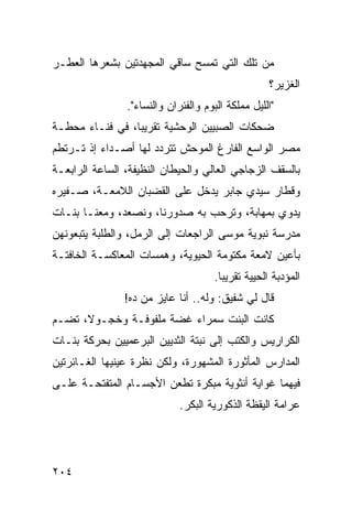 ‫ﻤﻥ ﺘﻠﻙ ﺍﻟﺘﻲ ﺘﻤﺴﺢ ﺴﺎﻗﻲ ﺍﻟﻤﺠﻬﺩﺘﻴﻥ ﺒﺸﻌﺭﻫﺎ ﺍﻟﻌﻁـﺭ‬
                                                    ‫ﺍﻟﻐﺯﻴﺭ؟‬
                ‫"ﺍﻟﻠﻴل ﻤﻤﻠﻜﺔ ﺍﻟﺒﻭﻡ ﻭﺍﻟﻔﺌﺭﺍﻥ ﻭﺍﻟﻨﺴﺎﺀ".‬
‫ﻀﺤﻜﺎﺕ ﺍﻟﺼﺒﻴﻴﻥ ﺍﻟﻭﺤﺸﻴﺔ ﺘﻘﺭﻴﺒﹰ، ﻓﻲ ﻓﻨـﺎﺀ ﻤﺤﻁـﺔ‬
                ‫ﺎ‬
‫ﻤﺼﺭ ﺍﻟﻭﺍﺴﻊ ﺍﻟﻔﺎﺭﻍ ﺍﻟﻤﻭﺤﺵ ﺘﺘﺭﺩﺩ ﻟﻬﺎ ﺃﺼـﺩﺍﺀ ﺇﺫ ﺘـﺭﺘﻁﻡ‬
‫ﺒﺎﻟﺴﻘﻑ ﺍﻟﺯﺠﺎﺠﻲ ﺍﻟﻌﺎﻟﻲ ﻭﺍﻟﺤﻴﻁﺎﻥ ﺍﻟﻨﻅﻴﻔﺔ، ﺍﻟﺴﺎﻋﺔ ﺍﻟﺭﺍﺒﻌـﺔ‬
‫ﻭﻗﻁﺎﺭ ﺴﻴﺩﻱ ﺠﺎﺒﺭ ﻴﺩﺨل ﻋﻠﻰ ﺍﻟﻘﻀﺒﺎﻥ ﺍﻟﻼﻤﻌـﺔ، ﺼـﻔﻴﺭﻩ‬
‫ﻴﺩﻭﻱ ﺒﻤﻬﺎﺒﺔ، ﻭﺘﺭﺤﺏ ﺒﻪ ﺼﺩﻭﺭﻨﺎ، ﻭﻨﺼﻌﺩ، ﻭﻤﻌﻨـﺎ ﺒﻨـﺎﺕ‬
‫ﻤﺩﺭﺴﺔ ﻨﺒﻭﻴﺔ ﻤﻭﺴﻰ ﺍﻟﺭﺍﺠﻌﺎﺕ ﺇﻟﻰ ﺍﻟﺭﻤل، ﻭﺍﻟﻁﻠﺒﺔ ﻴﺘﺒﻌﻭﻨﻬﻥ‬
‫ﺒﺄﻋﻴﻥ ﻻﻤﻌﺔ ﻤﻜﺘﻭﻤﺔ ﺍﻟﺤﻴﻭﻴﺔ، ﻭﻫﻤﺴﺎﺕ ﺍﻟﻤﻌﺎﻜﺴـﺔ ﺍﻟﺨﺎﻓﺘـﺔ‬
                                      ‫ﺍﻟﻤﺅﺩﺒﺔ ﺍﻟﺤﻴﻴﺔ ﺘﻘﺭﻴﺒﺎ.‬
                                       ‫ﹰ‬
                ‫ﻗﺎل ﻟﻲ ﺸﻔﻴﻕ: ﻭﻟﻪ.. ﺃﻨﺎ ﻋﺎﻴﺯ ﻤﻥ ﺩﻩ!‬
‫ﻜﺎﻨﺕ ﺍﻟﺒﻨﺕ ﺴﻤﺭﺍﺀ ﻏﻀﺔ ﻤﻠﻔﻭﻓـﺔ ﻭﺨﺠـﻭ ﹰ، ﺘﻀـﻡ‬
      ‫ﻻ‬
‫ﺍﻟﻜﺭﺍﺭﻴﺱ ﻭﺍﻟﻜﺘﺏ ﺇﻟﻰ ﻨﺒﺘﺔ ﺍﻟﺜﺩﻴﻴﻥ ﺍﻟﺒﺭﻋﻤﻴﻴﻥ ﺒﺤﺭﻜﺔ ﺒﻨـﺎﺕ‬
‫ﺍﻟﻤﺩﺍﺭﺱ ﺍﻟﻤﺄﺜﻭﺭﺓ ﺍﻟﻤﺸﻬﻭﺭﺓ، ﻭﻟﻜﻥ ﻨﻅﺭﺓ ﻋﻴﻨﻴﻬﺎ ﺍﻟﻐـﺎﺌﺭﺘﻴﻥ‬
‫ﻓﻴﻬﻤﺎ ﻏﻭﺍﻴﺔ ﺃﻨﺜﻭﻴﺔ ﻤﺒﻜﺭﺓ ﺘﻁﻌﻥ ﺍﻷﺠﺴـﺎﻡ ﺍﻟﻤﺘﻔﺘﺤـﺔ ﻋﻠـﻰ‬
                             ‫ﻋﺭﺍﻤﺔ ﺍﻟﻴﻘﻅﺔ ﺍﻟﺫﻜﻭﺭﻴﺔ ﺍﻟﺒﻜﺭ.‬




‫٤٠٢‬
 