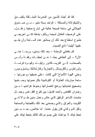 ‫ﻜﻨﺎ ﻗﺩ ﺃﺨﺫﻨﺎ ﻜﺄﺴﻴﻥ ﻤﻥ ﺍﻟﺩﻨﺩﺭﻤﺔ ﺍﻟﻤﺸـﻜﻠﺔ ﺒﺎﻟﻔﺴـﺩﻕ‬
‫ﻭﺍﻟﺸﻴﻜﻭﻻﺘﺔ ﻭﺍﻟﻤﺴﺘﻜﺔ – ﺍﻟﻭﺍﺤﺩ ﺒﺴﺘﺔ ﻤﻠﻴﻡ – ﻤـﻥ ﺼـﻨﺩﻭﻕ‬
‫ﺍﻟﺠﻴﻼﺘﻲ ﻓﻲ ﺴﺎﺤﺔ ﻓﺴﻴﺤﺔ ﺨﺎﻟﻴﺔ ﻓﻲ ﺸﺎﺭﻉ ﺼﻔﻴﺔ ﺯﻏﻠـﻭل،‬
‫ﻋﻠﻰ ﺍﻟﺭﺼﻴﻑ ﺍﻟﻤﻘﺎﺒل ﻟﺴﻴﻨﻤﺎ ﺭﻴﺎﻟﺘﻭ، ﻴﺸﻐﻠﻪ ﻓﺘـﻰ ﺍﺠﺭﻴﺠـﻲ‬
‫ﻁﻤﻭﺡ ﺍﺴﺘﻁﺎﻉ ﺒﻌﺩ ﺫﻟﻙ ﺃﻥ ﻴﺴﺘﺄﺠﺭ ﻫﺫﻩ ﺍﻟﺴـﺎﺤﺔ ﻭﺃﻥ ﻴﻘـﻴﻡ‬
                              ‫ﻋﻠﻴﻬﺎ "ﺇﻴﻠﻴﺕ" ﺫﺍﺌﻊ ﺍﻟﺼﻴﺕ.‬
‫ﻜﻡ ﺩﻓﻌﺘﻨﻲ ﺍﻟﻭﺤﺸﺔ – ﺒﻌﺩ ﺫﻟﻙ ﺒﺴﻨﻴﻥ، ﻭﺭﺒﻤـﺎ ﺤﺘـﻰ‬
‫ﺍﻵﻥ؟ - ﺇﻟﻰ ﺍﻟﻤﻘﺎﻫﻲ ﺒﺤﺜـﺎ ﻋـﻥ ﻟﺤﻅـﺎﺕ ﺭﻓﻘـﺔ ﻭﺃﻨـﺱ‬
                       ‫ﹰ‬
‫ﺒﺎﻟﺼﺤﺎﺏ، ﺇﻟـﻰ ﺍﻟﻔﺭﻴﺴـﻜﺎﺩﻭﺭ ﻭﺇﻴﻠﻴـﺕ ﻭﻗﻬـﻭﺓ ﻓﺭﻨﺴـﺎ،‬
‫ﻭﻟﻭﺭﺍﻨﺘﻭﺱ ﻭﺍﻟﻜﺭﻴﺴﺘﺎل ﻭﺍﻟﺘﺠﺎﺭﻴﺔ ﻭﻜﺎﺯﺍﺒﻼﻨﻜﺎ ﻭﺒﺎﺴﺘﺭﻭﺩﻴﺱ،‬
‫ﻭﺤﺘﻰ "ﻗﻬﻭﺓ ﺍﻷﺸﺒﺎﺡ" ﺍﻟﺘﻲ ﻜﺎﻨﺕ –ﻋﻠﻰ ﻀﻴﻘﻬﺎ ﻭﻭﻋﻭﺭﺘﻬﺎ –‬
‫ﺴﺎﺤﺔ ﻤﺒﺎﺭﻴﺎﺕ ﺍﻟﻁﺎﻭﻟﺔ ﺃﻭ ﺍﻟﻜﻭﺘﺸﻴﻨﺔ ﺒﻜل ﺤﻤﻭﺘﻬﺎ ﻭﺼـﺨﺒﻬﺎ‬
‫ﻭﻀﺠﻴﺞ ﺘﺤﺩﻴﺎﺘﻬﺎ ﻭﻭﻫﺞ ﺍﻨﺘﺼﺎﺭﺍﺘﻬﺎ ﻭﺤﺒﻭﻁ ﻫﺯﺍﺌﻤﻬـﺎ ﺒـﻴﻥ‬
‫ﺭﻀﻭﺍﻥ ﺍﻟﻘﻔﺎﺹ ﻭﺃﺤﻤﺩ ﻗﻨﺩﻴل، ﺒﻴﻥ ﻓﺘﻭﺡ ﺍﻟﻘﻔـﺎﺹ ﻭﺠﻤـﺎل‬
‫ﺤﺸﻤﺕ ﺍﻟﺸﺎﻋﺭ ﺍﻟﺭﻗﻴﻕ ﺍﻟﺫﻱ ﻋﺎﺵ ﻭﻋﻤل ﺴﻨﻴﻥ ﻁـﻭﺍﻻ ﻓـﻲ‬
    ‫ﹰ‬
‫ﺍﻟﻜﻭﻴﺕ ﻭﺍﻟﻌﺭﺍﻕ ﻭﺍﻟﺫﻱ ﻭﺼﻤﻨﻲ ﺒﻌﺩ ﺫﻟﻙ ﺒﺎﻟﻔﺠﺎﺠﺔ ﻭﺍﻟﺴﻤﺎﺠﺔ‬
‫ﻭﺜﻘل ﺍﻟﺩﻡ ﻭﺍﻟﺫﻱ ﻜﺎﻥ ﻴﻘﻭل ﻋﻨﺩﺌﺫ: "ﻤﺎ ﺨﻼﺹ، ﺒﻌـﺩ ﺴـﻨﻴﻥ‬
‫ﺘﺤﻁ ﺇﻴﺩﻙ ﻻ ﻤﺅﺍﺨﺫﺓ ﻋﻠﻰ ﺠﺴﻡ ﻤﺭﺍﺘﻙ ﻜﺄﻨﻙ ﺒﺘﺤﻁ ﺇﻴﺩﻙ ﻋﻠﻰ‬


‫٥٠٢‬
 