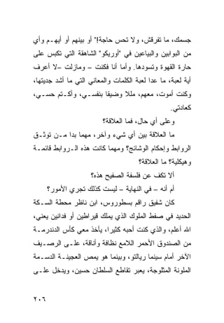 ‫ﺠﺴﻤﻙ، ﻤﺎ ﺘﻔﺭﻗﺵ، ﻭﻻ ﺘﺤﺱ ﺤﺎﺠﺔ!" ﺃﻭ ﺒﻴﻨﻬﻡ ﺃﻭ ﺃﻴﻬـﻡ ﻭﺃﻱ‬
‫ﻤﻥ ﺍﻟﺒﻭﺍﺒﻴﻥ ﻭﺍﻟﺒﻴﺎﻋﻴﻥ ﻓﻲ "ﺃﻭﺭﻴﻜﻭ" ﺍﻟﺸﺎﻫﻘﺔ ﺍﻟﺘﻲ ﺘﻜﺒﺱ ﻋﻠﻰ‬
‫ﺤﺎﺭﺓ ﺍﻟﻘﻬﻭﺓ ﻭﺘﺴﻭﺩﻫﺎ. ﻭﺃ ‪‬ﺎ ﺃﻨﺎ ﻓﻜﻨﺕ – ﻭﻤﺎﺯﻟﺕ –ﻻ ﺃﻋﺭﻑ‬
                           ‫ﻤ‬
‫ﺃﻴﺔ ﻟﻌﺒﺔ، ﻤﺎ ﻋﺩﺍ ﻟﻌﺒﺔ ﺍﻟﻜﻠﻤﺎﺕ ﻭﺍﻟﻤﻌﺎﻨﻲ ﺍﻟﺘﻲ ﻤﺎ ﺃﺸﺩ ﺠﺩﻴﺘﻬﺎ،‬
‫ﻭﻜﻨﺕ ﺃﻤﻭﺕ، ﻤﻌﻬﻡ، ﻤﻠﻼ ﻭﻀﻴﻘﺎ ﺒﻨﻔﺴـﻲ، ﻭﺃﻜـﺘﻡ ﺤﺴـﻲ،‬
                     ‫ﹰ‬
                                                  ‫ﻜﻌﺎﺩﺘﻲ.‬
                         ‫ﻭﻋﻠﻰ ﺃﻱ ﺤﺎل، ﻓﻤﺎ ﺍﻟﻌﻼﻗﺔ؟‬
‫ﻤﺎ ﺍﻟﻌﻼﻗﺔ ﺒﻴﻥ ﺃﻱ ﺸﻲﺀ ﻭﺁﺨﺭ، ﻤﻬﻤﺎ ﺒﺩﺍ ﻤـﻥ ﺘﻭﺜـﻕ‬
‫ﺍﻟﺭﻭﺍﺒﻁ ﻭﺇﺤﻜﺎﻡ ﺍﻟﻭﺸﺎﺌﺞ؟ ﻭﻤﻬﻤﺎ ﻜﺎﻨﺕ ﻫﺫﻩ ﺍﻟـﺭﻭﺍﺒﻁ ﻗﺎﺌﻤـﺔ‬
                                      ‫ﻭﻫﻴﻜﻠﻴﺔ؟ ﻤﺎ ﺍﻟﻌﻼﻗﺔ؟‬
                     ‫ﺃﻻ ﺘﻜﻑ ﻋﻥ ﻓﻠﺴﻔﺔ ﺍﻟﺼﻔﻴﺢ ﻫﺫﻩ؟‬
      ‫ﺃﻡ ﺃﻨﻪ – ﻓﻲ ﺍﻟﻨﻬﺎﻴﺔ – ﻟﻴﺴﺕ ﻜﺫﻟﻙ ﺘﺠﺭﻱ ﺍﻷﻤﻭﺭ؟‬
‫ﻜﺎﻥ ﺸﻔﻴﻕ ﺭﺍﻗﻡ ﺒﺴﻁﻭﺭﻭﺱ، ﺍﺒﻥ ﻨﺎﻅﺭ ﻤﺤﻁﺔ ﺍﻟﺴـﻜﺔ‬
‫ﺍﻟﺤﺩﻴﺩ ﻓﻲ ﺼﻔﻁ ﺍﻟﻤﻠﻭﻙ ﺍﻟﺫﻱ ﻴﻤﻠﻙ ﻗﻴﺭﺍﻁﻴﻥ ﺃﻭ ﻓﺩﺍﻨﻴﻥ ﻴﻌﻨﻲ،‬
‫ﺍﷲ ﺃﻋﻠﻡ، ﻭﺍﻟﺫﻱ ﻜﻨﺕ ﺃﺤﺒﻪ ﻜﺜﻴﺭﹰ، ﻴﺄﺨﺫ ﻤﻌﻲ ﻜﺄﺱ ﺍﻟﺩﻨﺩﺭﻤـﺔ‬
                        ‫ﺍ‬
‫ﻤﻥ ﺍﻟﺼﻨﺩﻭﻕ ﺍﻷﺤﻤﺭ ﺍﻟﻼﻤﻊ ﻨﻅﺎﻓﺔ ﻭﺃﻨﺎﻗﺔ، ﻋﻠـﻰ ﺍﻟﺭﺼـﻴﻑ‬
‫ﺍﻵﺨﺭ ﺃﻤﺎﻡ ﺴﻴﻨﻤﺎ ﺭﻴﺎﻟﺘﻭ، ﻭﺒﻴﻨﻤﺎ ﻫﻭ ﻴﻤﺹ ﺍﻟﻌﺠﻴﻨـﺔ ﺍﻟﺩﺴـﻤﺔ‬
‫ﺍﻟﻤﻠﻭﻨﺔ ﺍﻟﻤﺜﻠﻭﺠﺔ، ﻴﻌﺒﺭ ﺘﻘﺎﻁﻊ ﺍﻟﺴﻠﻁﺎﻥ ﺤﺴﻴﻥ، ﻭﻴﺩﺨل ﻋﻠـﻰ‬


‫٦٠٢‬
 