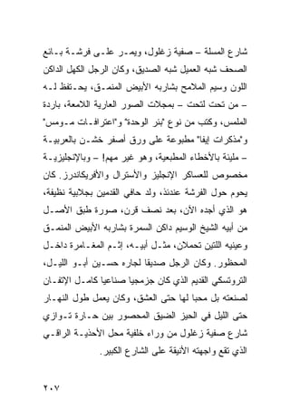 ‫ﺸﺎﺭﻉ ﺍﻟﻤﺴﻠﺔ – ﺼﻔﻴﺔ ﺯﻏﻠﻭل، ﻭﻴﻤـﺭ ﻋﻠـﻰ ﻓﺭﺸـﺔ ﺒـﺎﺌﻊ‬
‫ﺍﻟﺼﺤﻑ ﺸﺒﻪ ﺍﻟﻌﻤﻴل ﺸﺒﻪ ﺍﻟﺼﺩﻴﻕ، ﻭﻜﺎﻥ ﺍﻟﺭﺠل ﺍﻟﻜﻬل ﺍﻟﺩﺍﻜﻥ‬
‫ﺍﻟﻠﻭﻥ ﻭﺴﻴﻡ ﺍﻟﻤﻼﻤﺢ ﺒﺸﺎﺭﺒﻪ ﺍﻷﺒﻴﺽ ﺍﻟﻤﻨﻤـﻕ، ﻴﺤـﺘﻔﻅ ﻟـﻪ‬
‫– ﻤﻥ ﺘﺤﺕ ﻟﺘﺤﺕ – ﺒﻤﺠﻼﺕ ﺍﻟﺼﻭﺭ ﺍﻟﻌﺎﺭﻴﺔ ﺍﻟﻼﻤﻌﺔ، ﺒﺎﺭﺩﺓ‬
‫ﺍﻟﻤﻠﻤﺱ، ﻭﻜﺘﺏ ﻤﻥ ﻨﻭﻉ "ﺒﺌﺭ ﺍﻟﻭﺤﺩﺓ" ﻭ"ﺍﻋﺘﺭﺍﻓـﺎﺕ ﻤـﻭﻤﺱ"‬
‫ﻭ"ﻤﺫﻜﺭﺍﺕ ﺇﻴﻔﺎ" ﻤﻁﺒﻭﻋﺔ ﻋﻠﻰ ﻭﺭﻕ ﺃﺼﻔﺭ ﺨﺸـﻥ ﺒﺎﻟﻌﺭﺒﻴـﺔ‬
‫– ﻤﻠﻴﺌﺔ ﺒﺎﻷﺨﻁﺎﺀ ﺍﻟﻤﻁﺒﻌﻴﺔ، ﻭﻫﻭ ﻏﻴﺭ ﻤﻬﻡ! – ﻭﺒﺎﻹﻨﺠﻠﻴﺯﻴـﺔ‬
‫ﻤﺨﺼﻭﺹ ﻟﻠﻌﺴﺎﻜﺭ ﺍﻹﻨﺠﻠﻴﺯ ﻭﺍﻷﺴﺘﺭﺍل ﻭﺍﻷﻓﺭﻴﻜﺎﻨﺩﺭﺯ. ﻜﺎﻥ‬
‫ﻴﺤﻭﻡ ﺤﻭل ﺍﻟﻔﺭﺸﺔ ﻋﻨﺩﺌﺫ، ﻭﻟﺩ ﺤﺎﻓﻲ ﺍﻟﻘﺩﻤﻴﻥ ﺒﺠﻼﺒﻴﺔ ﻨﻅﻴﻔﺔ،‬
‫ﻫﻭ ﺍﻟﺫﻱ ﺃﺠﺩﻩ ﺍﻵﻥ، ﺒﻌﺩ ﻨﺼﻑ ﻗﺭﻥ، ﺼﻭﺭﺓ ﻁﺒﻕ ﺍﻷﺼـل‬
‫ﻤﻥ ﺃﺒﻴﻪ ﺍﻟﺸﻴﺦ ﺍﻟﻭﺴﻴﻡ ﺩﺍﻜﻥ ﺍﻟﺴﻤﺭﺓ ﺒﺸﺎﺭﺒﻪ ﺍﻷﺒﻴﺽ ﺍﻟﻤﻨﻤـﻕ‬
‫ﻭﻋﻴﻨﻴﻪ ﺍﻟﻠﺘﻴﻥ ﺘﺤﻤﻼﻥ، ﻤﺜـل ﺃﺒﻴـﻪ، ﺇﺜـﻡ ﺍﻟﻤﻐـﺎﻤﺭﺓ ﺩﺍﺨـل‬
‫ﺍﻟﻤﺤﻅﻭﺭ. ﻭﻜﺎﻥ ﺍﻟﺭﺠل ﺼﺩﻴﻘﺎ ﻟﺠﺎﺭﻩ ﺤﺴـﻴﻥ ﺃﺒـﻭ ﺍﻟﻠﻴـل،‬
                         ‫ﹰ‬
‫ﺍﻟﺘﺭﻭﺘﺴﻜﻲ ﺍﻟﻘﺩﻴﻡ ﺍﻟﺫﻱ ﻜﺎﻥ ﺠﺯﻤﺠﻴﺎ ﺼﻨﺎﻋﻴﺎ ﻜﺎﻤـل ﺍﻹﺘﻔـﺎﻥ‬
              ‫ﹰ‬      ‫ﹰ‬
‫ﻟﺼﻨﻌﺘﻪ ﺒل ﻤﺤﺒﺎ ﻟﻬﺎ ﺤﺘﻰ ﺍﻟﻌﺸﻕ، ﻭﻜﺎﻥ ﻴﻌﻤل ﻁﻭل ﺍﻟﻨﻬـﺎﺭ‬
                                     ‫ﹰ‬
‫ﺤﺘﻰ ﺍﻟﻠﻴل ﻓﻲ ﺍﻟﺤﻴﺯ ﺍﻟﻀﻴﻕ ﺍﻟﻤﺤﺼﻭﺭ ﺒﻴﻥ ﺤـﺎﺭﺓ ﺘـﻭﺍﺯﻱ‬
‫ﺸﺎﺭﻉ ﺼﻔﻴﺔ ﺯﻏﻠﻭل ﻤﻥ ﻭﺭﺍﺀ ﺨﻠﻔﻴﺔ ﻤﺤل ﺍﻷﺤﺫﻴـﺔ ﺍﻟﺭﺍﻗـﻲ‬
              ‫ﺍﻟﺫﻱ ﺘﻘﻊ ﻭﺍﺠﻬﺘﻪ ﺍﻷﻨﻴﻘﺔ ﻋﻠﻰ ﺍﻟﺸﺎﺭﻉ ﺍﻟﻜﺒﻴﺭ.‬


‫٧٠٢‬
 