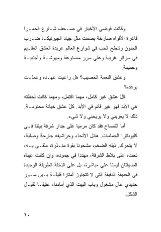 ‫ﻭﻜﺎﻨﺕ ﻓﻭﻀﻰ ﺍﻷﺨﺒﺎﺭ ﻓﻲ ﺼـﺤﻑ ﺸـﺎﺭﻉ ﺍﻟﺤﻤـﺭﺍ‬
‫ﻓﺎﻏﺭﺓ ﺍﻷﻓﻭﺍﻩ ﺼﺎﺭﺨﺔ ﺒﺼﻤﺕ ﻤﺜل ﺠﻴﺎﺩ ﺍﻟﺠﻴﺭﻨﻴﻜـﺎ ﻀـﺭﺏ‬
‫ﺍﻟﺠﻨﻭﻥ ﻭﺸﻁﺢ ﺍﻟﺤﺏ ﻓﻲ ﺸﻭﺍﺭﻉ ﺍﻟﻌﺎﻟﻡ ﻋﺭﺒﺩﺓ ﺍﻟﻌﺸﻕ ﺍﻟﻌﻘـﻴﻡ‬
‫ﻓﻲ ﺴﺭﺍﺌﺭ ﻏﺭﻴﺒﺔ ﻭﻋﻠﻰ ﺴﺭﺭ ﻤﺼﻨﻭﻋﺔ ﻭﻤﻬﻭﺸـﺔ ﻭﺃﺠﻨﺒ ‪‬ـﺔ‬
  ‫ﻴ‬
                                                 ‫ﻭﺤﻤﻴﻤﺔ.‬
‫ﻭﻋﺸﻕ ﺍﻟﻨﻌﻤﺔ ﺍﻟﺨﺼﻴﺏ؟ ﻫل ﺭﺍﻋﻴﺕ ﻋﻬ‪‬ـ ‪‬ﻩ ﻭﻋﻤﻠـﺕ‬
        ‫‪ ‬ﺩ‬
                                                  ‫ﺒﻭﻋﺩﻩ؟‬
‫ﻜل ﻋﺸﻕ ﻏﻴﺭ ﻜﺎﻤل، ﻤﻬﻤﺎ ﺍﻜﺘﻤل، ﻭﻤﻬﻤﺎ ﻜﺎﻨﺕ ﻟﺤﻅﺘﻪ‬
                                           ‫ّ‬
‫ﻫﻲ ﺍﻷﺒﺩ ﻓﻬﻭ ﻏﻴﺭ ﻗﺎﺌﻡ ﻓﻲ ﺍﻷﺒﺩ. ﻜل ﻋﺸﻕ ﺨﻴﺎﻨﺔ ﻤﺤﺘﻭﻤـﺔ.‬
                   ‫ّ‬
                     ‫ﺫﻟﻙ ﻻ ﻴﻌ ‪‬ﻴﻨﻲ ﻭﻻ ﻴﺭﻴﺤﻨﻲ ﻭﻻ ﺸﻲﺀ.‬
                                          ‫ﺯ‬
‫ﺃ ‪‬ﺎ ﺍﻟﺘﻤﺴﺎﺡ ﻓﻘﺩ ﻜﺎﻥ ﻤﺭﻤﻴﺎ ﻋﻠﻰ ﺠﺩﺍﺭ ﺸﺭﻓﺔ ﺒﻴﺘﻨﺎ ﻓـﻲ‬
                        ‫‪‬ﹰ‬                     ‫ﻤ‬
‫ﻜﻠﻴﻭﺒﺎﺘﺭﺍ ﺍﻟﺤ ‪‬ﺎﻤﺎﺕ. ﻫﺎﺌل ﺍﻷﻨﺤﺎﺀ ﻭﺤﺭﺍﺸﻴﻔﻪ ﺠﺎﺭﺤﺔ ﻭﺼﻠﺒﺔ،‬
                                       ‫ﻤ‬
‫ﻻ ﻴﺘﺤ ‪‬ﻙ. ﺫﻴﻠﻪ ﺍﻟﻀﺨﻡ، ﻤﺸﺤﻭﻨﺎ ﺒﻘ ‪‬ﺓ ﻤﻨـﺫﺭﺓ، ﻤﻠﻘـﻰ ﺒـﻪ،‬
                    ‫ﹰ ﻭ‬                       ‫ﺭ‬
‫ﺘﺤﺕ، ﻋﻠﻰ ﺒﻼﻁ ﺍﻟﺸﺭﻓﺔ، ﻤﻬ ‪‬ﺩﺍ ﻓﻲ ﺠﻤﻭﺩﻩ، ﻭﺇﻥ ﻜﺎﻨﺕ ﻋﻴﻨﺎﻩ‬
                         ‫ﺩﹰ‬
‫ﺍﻟﻀ ‪‬ﻘﺘﺎﻥ ﻟﻴﺴﺘﺎ ﻋﻠﻲ ﻤﺒﺎﺸﺭﺓ، ﺒل ﻋﻠﻰ ﺍﻟﻨﺨﻠﺔ ﺍﻟﻁﻭﻴﻠﺔ ﺍﻟﻭﺤﻴﺩﺓ‬
                                      ‫‪‬‬             ‫ﻴ‬
‫ﻓﻲ ﺍﻟﺤﺩﻴﻘﺔ ﺍﻟﺩﻗﻴﻘﺔ ﺍﻟﺘﻲ ﻻ ﺘﺘﺠﺎﻭﺯ ﺃﻤﺘﺎﺭﺍ ﻗﻠﻴﻠـﺔ ﺒـﻴﻥ ﺴـﻭﺭ‬
                 ‫ﹰ‬
‫ﺤﺩﻴﺩﻱ ﻋﺎل ﻤﺸﻐﻭل ﻭﺒﺎﺏ ﺍﻟﺒﻴﺕ ﺍﻟﺫﻱ ﺃﻤﺎﻤﻨﺎ، ﻋﺘﻴﻘـﺎ ﺜﻘﻴـل‬
      ‫ﹰ‬                                    ‫‪ٍ ‬‬
                                                  ‫ﺍﻟﺸﻜل.‬


‫٠٢‬
 