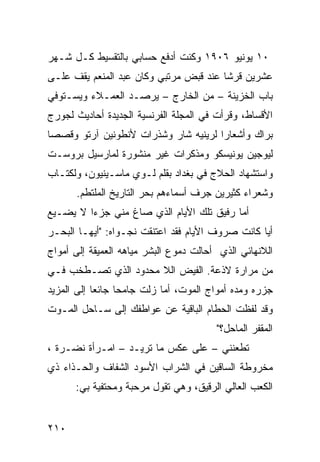 ‫٠١ ﻴﻭﻨﻴﻭ ٦٠٩١ ﻭﻜﻨﺕ ﺃﺩﻓﻊ ﺤﺴﺎﺒﻲ ﺒﺎﻟﺘﻘﺴﻴﻁ ﻜـل ﺸـﻬﺭ‬
‫ﻋﺸﺭﻴﻥ ﻗﺭﺸﺎ ﻋﻨﺩ ﻗﺒﺽ ﻤﺭﺘﺒﻲ ﻭﻜﺎﻥ ﻋﺒﺩ ﺍﻟﻤﻨﻌﻡ ﻴﻘﻑ ﻋﻠـﻰ‬
                                       ‫ﹰ‬
‫ﺒﺎﺏ ﺍﻟﺨﺯﻴﻨﺔ – ﻤﻥ ﺍﻟﺨﺎﺭﺝ – ﻴﺭﺼـﺩ ﺍﻟﻌﻤـﻼﺀ ﻭﻴﺴـﺘﻭﻓﻲ‬
‫ﺍﻷﻗﺴﺎﻁ، ﻭﻗﺭﺃﺕ ﻓﻲ ﺍﻟﻤﺠﻠﺔ ﺍﻟﻔﺭﻨﺴﻴﺔ ﺍﻟﺠﺩﻴﺩﺓ ﺃﺤﺎﺩﻴﺙ ﻟﺠﻭﺭﺝ‬
‫ﺒﺭﺍﻙ ﻭﺃﺸﻌﺎﺭﺍ ﻟﺭﻴﻨﻴﻪ ﺸﺎﺭ ﻭﺸﺫﺭﺍﺕ ﻷﻨﻁﻭﻨﻴﻥ ﺁﺭﺘﻭ ﻭﻗﺼﺼﺎ‬
‫ﹰ‬                                    ‫ﹰ‬
‫ﻟﻴﻭﺠﻴﻥ ﻴﻭﻨﻴﺴﻜﻭ ﻭﻤﺫﻜﺭﺍﺕ ﻏﻴﺭ ﻤﻨﺸﻭﺭﺓ ﻟﻤﺎﺭﺴﻴل ﺒﺭﻭﺴـﺕ‬
‫ﻭﺍﺴﺘﺸﻬﺎﺩ ﺍﻟﺤﻼﺝ ﻓﻲ ﺒﻐﺩﺍﺩ ﺒﻘﻠﻡ ﻟـﻭﻱ ﻤﺎﺴـﻴﻨﻴﻭﻥ، ﻭﻟﻜﺘـﺎﺏ‬
      ‫ﻭﺸﻌﺭﺍﺀ ﻜﺜﻴﺭﻴﻥ ﺠﺭﻑ ﺃﺴﻤﺎﺀﻫﻡ ﺒﺤﺭ ﺍﻟﺘﺎﺭﻴﺦ ﺍﻟﻤﻠﺘﻁﻡ.‬
‫ﺃ ‪‬ﺎ ﺭﻓﻴﻕ ﺘﻠﻙ ﺍﻷﻴﺎﻡ ﺍﻟﺫﻱ ﺼﺎﻍ ﻤﻨﻲ ﺠﺯﺀﺍ ﻻ ﻴﻀـﻴﻊ‬
        ‫ﹰ‬                                 ‫ﻤ‬
‫ﺃﻴﺎ ﻜﺎﻨﺕ ﺼﺭﻭﻑ ﺍﻷﻴﺎﻡ ﻓﻘﺩ ﺍﻋﺘﻨﻘﺕ ﻨﺠـﻭﺍﻩ: "ﺃﻴﻬـﺎ ﺍﻟﺒﺤـﺭ‬
                                                 ‫ﹰ‬
‫ﺍﻟﻼﻨﻬﺎﺌﻲ ﺍﻟﺫﻱ ﺃﺤﺎﻟﺕ ﺩﻤﻭﻉ ﺍﻟﺒﺸﺭ ﻤﻴﺎﻫﻪ ﺍﻟﻌﻤﻴﻘﺔ ﺇﻟﻰ ﺃﻤﻭﺍﺝ‬
‫ﻤﻥ ﻤﺭﺍﺭﺓ ﻻﺫﻋﺔ. ﺍﻟﻔﻴﺽ ﺍﻟﻼ ﻤﺤﺩﻭﺩ ﺍﻟﺫﻱ ﺘﺼـﻁﺨﺏ ﻓـﻲ‬
‫ﺠﺯﺭﻩ ﻭﻤﺩﻩ ﺃﻤﻭﺍﺝ ﺍﻟﻤﻭﺕ، ﺃﻤﺎ ﺯﻟﺕ ﺠﺎﻤﺤﺎ ﺠﺎﺌﻌﺎ ﺇﻟﻰ ﺍﻟﻤﺯﻴﺩ‬
           ‫ﹰ‬     ‫ﹰ‬
‫ﻭﻗﺩ ﻟﻔﻅﺕ ﺍﻟﺤﻁﺎﻡ ﺍﻟﺒﺎﻗﻴﺔ ﻋﻥ ﻋﻭﺍﻁﻔﻙ ﺇﻟﻰ ﺴـﺎﺤل ﺍﻟﻤـﻭﺕ‬
                                        ‫ﺍﻟﻤﻘﻔﺭ ﺍﻟﻤﺎﺤل؟"‬
‫ﺘﻁﻌﻨﻨﻲ – ﻋﻠﻰ ﻋﻜﺱ ﻤﺎ ﺘﺭﻴـﺩ – ﺍﻤـﺭﺃﺓ ﻨﻀـﺭﺓ ،‬
‫ﻤﺨﺭﻭﻁﺔ ﺍﻟﺴﺎﻗﻴﻥ ﻓﻲ ﺍﻟﺸﺭﺍﺏ ﺍﻷﺴﻭﺩ ﺍﻟﺸﻔﺎﻑ ﻭﺍﻟﺤـﺫﺍﺀ ﺫﻱ‬
      ‫ﺍﻟﻜﻌﺏ ﺍﻟﻌﺎﻟﻲ ﺍﻟﺭﻗﻴﻕ، ﻭﻫﻲ ﺘﻘﻭل ﻤﺭﺤﺒﺔ ﻭﻤﺤﺘﻔﻴﺔ ﺒﻲ:‬


‫٠١٢‬
 