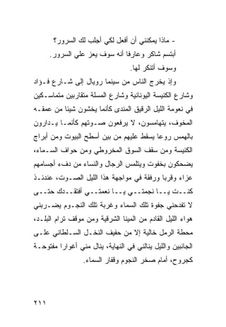 ‫- ﻤﺎﺫﺍ ﻴﻤﻜﻨﻨﻲ ﺃﻥ ﺃﻓﻌل ﻟﻜﻲ ﺃﺠﻠﺏ ﻟﻙ ﺍﻟﺴﺭﻭﺭ؟‬
      ‫ﺃﺒﺘﺴﻡ ﺸﺎﻜﺭ ﻭﻋﺎﺭﻓﺎ ﺃﻨﻪ ﺴﻭﻑ ﻴﻌﺯ ﻋﻠﻲ ﺍﻟﺴﺭﻭﺭ.‬
              ‫‪‬‬               ‫ﹰ‬      ‫‪‬‬
                                   ‫ﻭﺴﻭﻑ ﺃﺘﻨﻜﺭ ﻟﻬﺎ.‬
‫ﻭﺇﺫ ﻴﺨﺭﺝ ﺍﻟﻨﺎﺱ ﻤﻥ ﺴﻴﻨﻤﺎ ﺭﻭﻴﺎل ﺇﻟﻰ ﺸـﺎﺭﻉ ﻓـﺅﺍﺩ‬
‫ﻭﺸﺎﺭﻉ ﺍﻟﻜﻨﻴﺴﺔ ﺍﻟﻴﻭﻨﺎﻨﻴﺔ ﻭﺸﺎﺭﻉ ﺍﻟﻤﺴﻠﺔ ﻤﺘﻘﺎﺭﺒﻴﻥ ﻤﺘﻤﺎﺴـﻜﻴﻥ‬
‫ﻓﻲ ﻨﻌﻭﻤﺔ ﺍﻟﻠﻴل ﺍﻟﺭﻗﻴﻕ ﺍﻟﻤﻨﺩﻯ ﻜﺄﻨﻤﺎ ﻴﺨﺸﻭﻥ ﺸﻴﺌﺎ ﻤﻥ ﻋﻤﻘـﻪ‬
         ‫ﹰ‬
‫ﺍﻟﻤﺨﻭﻑ، ﻴﺘﻬﺎﻤﺴﻭﻥ، ﻻ ﻴﺭﻓﻌﻭﻥ ﺼـﻭﺘﻬﻡ ﻜﺄﻨﻤـﺎ ﻴـﺩﺍﺭﻭﻥ‬
‫ﺒﺎﻟﻬﻤﺱ ﺭﻭﻋﺎ ﻴﺴﻘﻁ ﻋﻠﻴﻬﻡ ﻤﻥ ﺒﻴﻥ ﺃﺴﻁﺢ ﺍﻟﺒﻴﻭﺕ ﻭﻤﻥ ﺃﺒﺭﺍﺝ‬
                                        ‫ﹰ‬
‫ﺍﻟﻜﻨﻴﺴﺔ ﻭﻤﻥ ﺴﻘﻑ ﺍﻟﺴﻭﻕ ﺍﻟﻤﺨﺭﻭﻁﻲ ﻭﻤﻥ ﺤﻭﺍﻑ ﺍﻟﺴـﻤﺎﺀ،‬
‫ﻴﻀﺤﻜﻭﻥ ﺒﺨﻔﻭﺕ ﻭﻴﺘﻠﻤﺱ ﺍﻟﺭﺠﺎل ﻭﺍﻟﻨﺴﺎﺀ ﻤﻥ ﺩﻑﺀ ﺃﺠﺴﺎﻤﻬﻡ‬
‫ﻋﺯﺍﺀ ﻭﻗﺭﺒﺎ ﻭﺭﻓﻘﺔ ﻓﻲ ﻤﻭﺍﺠﻬﺔ ﻫﺫﺍ ﺍﻟﻠﻴل ﺍﻟﺼـﻭﺕ، ﻋﻨﺩﺌـﺫ‬
                                         ‫ﹰ‬     ‫‪‬‬
‫ﻜﻨــﺕ ﻴــﺎ ﻨﺠﻤﺘــﻲ ﻴــﺎ ﻨﻌﻤﺘــﻲ ﺃﻓﺘﻘــﺩﻙ ﺤﺘــﻰ‬
‫ﻻ ﺘﻔﺩﺤﻨﻲ ﺠﻔﻭﺓ ﺘﻠﻙ ﺍﻟﺴﻤﺎﺀ ﻭﻏﺭﺒﺔ ﺘﻠﻙ ﺍﻟﻨﺠـﻭﻡ ﻴﻀـﺭﺒﻨﻲ‬
‫ﻫﻭﺍﺀ ﺍﻟﻠﻴل ﺍﻟﻘﺎﺩﻡ ﻤﻥ ﺍﻟﻤﻴﻨﺎ ﺍﻟﺸﺭﻗﻴﺔ ﻭﻤﻥ ﻤﻭﻗﻑ ﺘﺭﺍﻡ ﺍﻟﺒﻠـﺩ،‬
‫ﻤﺤﻁﺔ ﺍﻟﺭﻤل ﺨﺎﻟﻴﺔ ﺇﻻ ﻤﻥ ﺤﻔﻴﻑ ﺍﻟﻨﺨـل ﺍﻟﺴـﻠﻁﺎﻨﻲ ﻋﻠـﻰ‬
‫ﺍﻟﺠﺎﻨﺒﻴﻥ ﻭﺍﻟﻠﻴل ﻴﻨﺎﻟﻨﻲ ﻓﻲ ﺍﻟﻨﻬﺎﻴﺔ، ﻴﻨﺎل ﻤﻨﻲ ﺃﻏﻭﺍﺭﺍ ﻤﻔﺘﻭﺤـﺔ‬
        ‫ﹰ‬
                  ‫ﻜﺠﺭﻭﺡ، ﺃﻤﺎﻡ ﺼﺨﺭ ﺍﻟﻨﺠﻭﻡ ﻭﻗﻔﺎﺭ ﺍﻟﺴﻤﺎﺀ.‬




‫١١٢‬
 