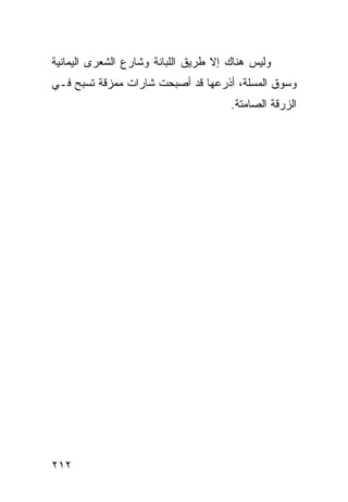 ‫ﻭﻟﻴﺱ ﻫﻨﺎﻙ ﺇﻻ ﻁﺭﻴﻕ ﺍﻟﻠﺒﺎﻨﺔ ﻭﺸﺎﺭﻉ ﺍﻟﺸﻌﺭﻯ ﺍﻟﻴﻤﺎﻨﻴﺔ‬
‫ﻭﺴﻭﻕ ﺍﻟﻤﺴﻠﺔ، ﺃﺫﺭﻋﻬﺎ ﻗﺩ ﺃﺼﺒﺤﺕ ﺸﺎﺭﺍﺕ ﻤﻤﺯﻗﺔ ﺘﺴﺒﺢ ﻓـﻲ‬
                                      ‫ﺍﻟﺯﺭﻗﺔ ﺍﻟﺼﺎﻤﺘﺔ.‬




‫٢١٢‬
 