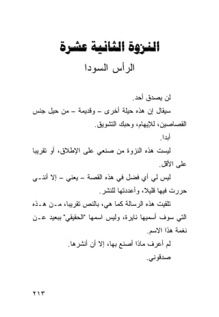 ‫‪  ‬‬
                  ‫ﺍﻟﺭﺃﺱ ﺍﻟﺴﻭﺩﺍ‬

                                   ‫ﻟﻥ ﻴﺼﺩﻕ ﺃﺤﺩ.‬
‫ﺴﻴﻘﺎل ﺇﻥ ﻫﺫﻩ ﺤﻴﻠﺔ ﺃﺨﺭﻯ – ﻭﻗﺩﻴﻤﺔ – ﻤﻥ ﺤﻴل ﺠﻨﺱ‬
                     ‫ﺍﻟﻘﺼﺎﺼﻴﻥ، ﻟﻺﻴﻬﺎﻡ، ﻭﺤﺒﻙ ﺍﻟﺘﺸﻭﻴﻕ.‬
                                             ‫ﺃﺒﺩﺍ.‬
                                              ‫ﹰ‬
‫ﻟﻴﺴﺕ ﻫﺫﻩ ﺍﻟﻨﺯﻭﺓ ﻤﻥ ﺼﻨﻌﻲ ﻋﻠﻰ ﺍﻹﻁﻼﻕ، ﺃﻭ ﺘﻘﺭﻴﺒﺎ‬
‫ﹰ‬
                                            ‫ﻋﻠﻰ ﺍﻷﻗل.‬
‫ﻟﻴﺱ ﻟﻲ ﺃﻱ ﻓﻀل ﻓﻲ ﻫﺫﻩ ﺍﻟﻘﺼﺔ – ﻴﻌﻨﻲ – ﺇﻻ ﺃﻨﻨـﻲ‬
                       ‫ﺤﺭﺭﺕ ﻓﻴﻬﺎ ﻗﻠﻴ ﹰ، ﻭﺃﻋﺩﺩﺘﻬﺎ ﻟﻠﻨﺸﺭ.‬
                                        ‫ﻼ‬
‫ﺘﻠﻘﻴﺕ ﻫﺫﻩ ﺍﻟﺭﺴﺎﻟﺔ ﻜﻤﺎ ﻫﻲ، ﺒﺎﻟﻨﺹ ﺘﻘﺭﻴﺒﹰ، ﻤـﻥ ﻫـﺫﻩ‬
          ‫ﺎ‬
‫ﺍﻟﺘﻲ ﺴﻭﻑ ﺃﺴﻤﻴﻬﺎ ﻨﺎﻴﺭﺓ، ﻭﻟﻴﺱ ﺍﺴﻤﻬﺎ "ﺍﻟﺤﻘﻴﻘﻲ" ﺒﺒﻌﻴﺩ ﻋـﻥ‬
                                        ‫ﻨﻐﻤﺔ ﻫﺫﺍ ﺍﻻﺴﻡ.‬
            ‫ﻟﻡ ﺃﻋﺭﻑ ﻤﺎﺫﺍ ﺃﺼﻨﻊ ﺒﻬﺎ، ﺇﻻ ﺃﻥ ﺃﻨﺸﺭﻫﺎ.‬
                                        ‫ﺼﺩﻗﻭﻨﻲ.‬



‫٣١٢‬
 