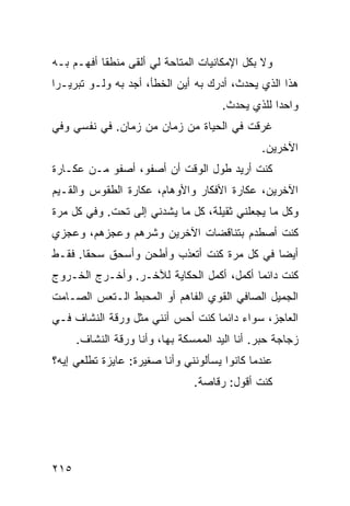 ‫ﻭﻻ ﺒﻜل ﺍﻹﻤﻜﺎﻨﻴﺎﺕ ﺍﻟﻤﺘﺎﺤﺔ ﻟﻲ ﺃﻟﻘﻰ ﻤﻨﻁﻘﺎ ﺃﻓﻬـﻡ ﺒـﻪ‬
          ‫ﹰ‬
‫ﻫﺫﺍ ﺍﻟﺫﻱ ﻴﺤﺩﺙ، ﺃﺩﺭﻙ ﺒﻪ ﺃﻴﻥ ﺍﻟﺨﻁﺄ، ﺃﺠﺩ ﺒﻪ ﻭﻟـﻭ ﺘﺒﺭﻴـﺭﺍ‬
‫ﹰ‬
                                      ‫ﻭﺍﺤﺩﺍ ﻟﻠﺫﻱ ﻴﺤﺩﺙ.‬
                                                 ‫ﹰ‬
‫ﻏﺭﻗﺕ ﻓﻲ ﺍﻟﺤﻴﺎﺓ ﻤﻥ ﺯﻤﺎﻥ ﻤﻥ ﺯﻤﺎﻥ. ﻓﻲ ﻨﻔﺴﻲ ﻭﻓﻲ‬
                                               ‫ﺍﻵﺨﺭﻴﻥ.‬
‫ﻜﻨﺕ ﺃﺭﻴﺩ ﻁﻭل ﺍﻟﻭﻗﺕ ﺃﻥ ﺃﺼﻔﻭ، ﺃﺼﻔﻭ ﻤـﻥ ﻋﻜـﺎﺭﺓ‬
‫ﺍﻵﺨﺭﻴﻥ، ﻋﻜﺎﺭﺓ ﺍﻷﻓﻜﺎﺭ ﻭﺍﻷﻭﻫﺎﻡ، ﻋﻜﺎﺭﺓ ﺍﻟﻁﻘﻭﺱ ﻭﺍﻟﻘـﻴﻡ‬
‫ﻭﻜل ﻤﺎ ﻴﺠﻌﻠﻨﻲ ﺜﻘﻴﻠﺔ، ﻜل ﻤﺎ ﻴﺸﺩﻨﻲ ﺇﻟﻰ ﺘﺤﺕ. ﻭﻓﻲ ﻜل ﻤﺭﺓ‬
‫ﻜﻨﺕ ﺃﺼﻁﺩﻡ ﺒﺘﻨﺎﻗﻀﺎﺕ ﺍﻵﺨﺭﻴﻥ ﻭﺸﺭﻫﻡ ﻭﻋﺠﺯﻫﻡ، ﻭﻋﺠﺯﻱ‬
‫ﺃﻴﻀﺎ ﻓﻲ ﻜل ﻤﺭﺓ ﻜﻨﺕ ﺃﺘﻌﺫﺏ ﻭﺃﻁﺤﻥ ﻭﺃﺴﺤﻕ ﺴﺤﻘﺎ. ﻓﻘـﻁ‬
      ‫ﹰ‬                                    ‫ﹰ‬
‫ﻜﻨﺕ ﺩﺍﺌﻤﺎ ﺃﻜﻤل، ﺃﻜﻤل ﺍﻟﺤﻜﺎﻴﺔ ﻟﻶﺨـﺭ. ﻭﺃﺨـﺭﺝ ﺍﻟﺨـﺭﻭﺝ‬
                                         ‫ﹰ‬
‫ﺍﻟﺠﻤﻴل ﺍﻟﺼﺎﻓﻲ ﺍﻟﻘﻭﻱ ﺍﻟﻔﺎﻫﻡ ﺃﻭ ﺍﻟﻤﺤﺒﻁ ﺍﻟـﺘﻌﺱ ﺍﻟﺼـﺎﻤﺕ‬
‫ﺍﻟﻌﺎﺠﺯ، ﺴﻭﺍﺀ ﺩﺍﺌﻤﺎ ﻜﻨﺕ ﺃﺤﺱ ﺃﻨﻨﻲ ﻤﺜل ﻭﺭﻗﺔ ﺍﻟﻨﺸﺎﻑ ﻓـﻲ‬
                                 ‫ﹰ‬     ‫‪‬‬
      ‫ﺯﺠﺎﺠﺔ ﺤﺒﺭ. ﺃﻨﺎ ﺍﻟﻴﺩ ﺍﻟﻤﻤﺴﻜﺔ ﺒﻬﺎ، ﻭﺃﻨﺎ ﻭﺭﻗﺔ ﺍﻟﻨﺸﺎﻑ.‬
‫ﻋﻨﺩﻤﺎ ﻜﺎﻨﻭﺍ ﻴﺴﺄﻟﻭﻨﻨﻲ ﻭﺃﻨﺎ ﺼﻐﻴﺭﺓ: ﻋﺎﻴﺯﺓ ﺘﻁﻠﻌﻲ ﺇﻴﻪ؟‬
                                ‫ﻜﻨﺕ ﺃﻗﻭل: ﺭﻗﺎﺼﺔ.‬




‫٥١٢‬
 