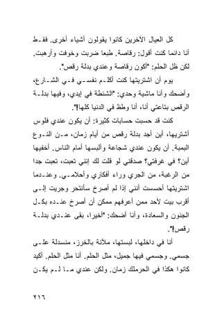 ‫ﻜل ﺍﻟﻌﻴﺎل ﺍﻵﺨﺭﻴﻥ ﻜﺎﻨﻭﺍ ﻴﻘﻭﻟﻭﻥ ﺃﺸﻴﺎﺀ ﺃﺨﺭﻯ. ﻓﻘـﻁ‬
‫ﺃﻨﺎ ﺩﺍﺌﻤﺎ ﻜﻨﺕ ﺃﻗﻭل: ﺭﻗﺎﺼﺔ. ﻁﺒﻌﺎ ﻀﺭﺒﺕ ﻭﺨﻭﻓﺕ ﻭﺃﺭﻫﺒﺕ.‬
                   ‫ﹰ‬                     ‫ﹰ‬
        ‫ﻟﻜﻥ ﻅل ﺍﻟﺤﻠﻡ: "ﺃﻜﻭﻥ ﺭﻗﺎﺼﺔ ﻭﻋﻨﺩﻱ ﺒﺩﻟﺔ ﺭﻗﺹ".‬
‫ﻴﻭﻡ ﺃﻥ ﺍﺸﺘﺭﻴﺘﻬﺎ ﻜﻨﺕ ﺃﻜﻠـﻡ ﻨﻔﺴـﻲ ﻓـﻲ ﺍﻟﺸـﺎﺭﻉ،‬
‫ﻭﺃﻀﺤﻙ ﻭﺃﻨﺎ ﻤﺎﺸﻴﺔ ﻭﺤﺩﻱ: "ﺍﻟﺸﻨﻁﺔ ﻓﻲ ﺇﻴﺩﻱ، ﻭﻓﻴﻬﺎ ﺒﺩﻟـﺔ‬
             ‫ﺍﻟﺭﻗﺹ ﺒﺘﺎﻋﺘﻲ ﺃﻨﺎ، ﺃﻨﺎ ﻭﻁﻅ ﻓﻲ ﺍﻟﺩﻨﻴﺎ ﻜﻠﻬﺎ!".‬
‫ﻜﻨﺕ ﻗﺩ ﺤﺴﺒﺕ ﺤﺴﺎﺒﺎﺕ ﻜﺜﻴﺭﺓ: ﺃﻥ ﻴﻜﻭﻥ ﻋﻨﺩﻱ ﻓﻠﻭﺱ‬
‫ﺃﺸﺘﺭﻴﻬﺎ، ﺃﻴﻥ ﺃﺠﺩ ﺒﺩﻟﺔ ﺭﻗﺹ ﻤﻥ ﺃﻴﺎﻡ ﺯﻤﺎﻥ، ﻤـﻥ ﺍﻟﻨـﻭﻉ‬
‫ﺍﻟﺒﻤﺒﺔ. ﺃﻥ ﻴﻜﻭﻥ ﻋﻨﺩﻱ ﺸﺠﺎﻋﺔ ﻭﺃﻟﺒﺴﻬﺎ ﺃﻤﺎﻡ ﺍﻟﻨﺎﺱ. ﺃﺨﻔﻴﻬﺎ‬
‫ﺃﻴﻥ؟ ﻓﻲ ﻏﺭﻓﺘﻲ؟ ﺼﺩﻗﻨﻲ ﻟﻭ ﻗﻠﺕ ﻟﻙ ﺇﻨﻨﻲ ﺘﻌﺒﺕ، ﺘﻌﺒﺕ ﺠﺩﺍ‬
‫ﹰ‬
‫ﻤﻥ ﺍﻟﺭﻏﺒﺔ، ﻤﻥ ﺍﻟﺠﺭﻱ ﻭﺭﺍﺀ ﺃﻓﻜﺎﺭﻱ ﻭﺃﺤﻼﻤـﻲ. ﻭﻋﻨـﺩﻤﺎ‬
‫ﺍﺸﺘﺭﻴﺘﻬﺎ ﺃﺤﺴﺴﺕ ﺃﻨﻨﻲ ﺇﺫﺍ ﻟﻡ ﺃﺼﺭﺥ ﺴﺄﻨﺘﺤﺭ ﻭﺠﺭﻴﺕ ﺇﻟـﻰ‬
‫ﺃﻗﺭﺏ ﺒﻴﺕ ﻷﺤﺩ ﻤﻤﻥ ﺃﻋﺭﻓﻬﻡ ﻤﻤﻜﻥ ﺃﻥ ﺃﺼﺭﺥ ﻋﻨـﺩﻩ ﺒﻜـل‬
‫ﺍﻟﺠﻨﻭﻥ ﻭﺍﻟﺴﻌﺎﺩﺓ، ﻭﺃﻨﺎ ﺃﻀﺤﻙ: "ﺃﺨﻴﺭﹰ، ﺒﻘﻰ ﻋﻨـﺩﻱ ﺒﺩﻟـﺔ‬
                 ‫ﺍ‬
                                                ‫ﺭﻗﺹ!".‬
‫ﺃﻨﺎ ﻓﻲ ﺩﺍﺨﻠﻬﺎ، ﻟﺒﺴﺘﻬﺎ، ﻤﻶﻨﺔ ﺒﺎﻟﺨﺭﺯ، ﻤﻨﺴﺩﻟﺔ ﻋﻠـﻰ‬
‫ﺠﺴﻤﻲ. ﻭﺠﺴﻤﻲ ﻓﻴﻬﺎ ﺠﻤﻴل، ﻤﺜل ﺍﻟﺤﻠﻡ. ﺃﻨﺎ ﻤﺜل ﺍﻟﺤﻠﻡ. ﺃﻜﻴﺩ‬
‫ﻜﺎﻨﻭﺍ ﻫﻜﺫﺍ ﻓﻲ ﺍﻟﺤﺭﻤﻠﻙ ﺯﻤﺎﻥ. ﻭﻟﻜﻥ ﻋﻨﺩﻱ ﻤـﺎ ﻟـﻡ ﻴﻜـﻥ‬


‫٦١٢‬
 