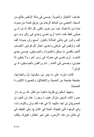 ‫ﻋﻨﺩﻫﻡ، ﺍﻻﺨﺘﻴﺎﺭ ﻭﺍﻟﺤﺭﻴﺔ. ﺠﺴﻤﻲ ﻓﻲ ﺒﺩﻟﺔ ﺍﻟﺭﻗﺹ ﻁﺎﻟﻊ ﻤﻥ‬
‫ﺍﻟﺴﺠﺎﺩ ﺍﻟﻌﺠﻤﻲ ﻤﻥ ﺍﻟﺒﻼﻁ ﺍﻟﺭﺨﺎﻡ ﻤﻥ ﺇﺒﺭﻴﻕ ﻓﻀﺔ ﻤﻥ ﺼﻭﺕ‬
‫ﻤﻴﺎﻩ ﻤﻥ ﺘﺩﺍﻋﻴﺎﺕ ﻋﻭﺩ ﻤﻥ ﺤﺭﻴﺭ ﻤﻠﻘﻰ. ﻜل ﺫﻟﻙ ﻜـﺎﻥ ﻓـﻲ‬
‫ﺨﻴﺎﻟﻲ. ﻓﻘﻁ ﻜﻨﺕ ﺩﺍﺌﻤﺎ ﺃﺭﻯ ﻨﻔﺴﻲ ﻭﺤﺩﻱ ﻓﻲ ﺭﻜﻥ ﻭﺤـﺩﻱ‬
                           ‫ﹰ‬
‫ﺃﻟﻑ ﻭﺃﺩﻭﺭ ﻓﻲ ﺒﺩﻟﺘﻲ ﺍﻟﻤﻶﻨﺔ ﺒﺎﻟﺨﺭﺯ ﺃﺴﻤﻊ ﺭﺵ ﺼﻭﺘﻪ ﺃﻟﻑ‬
‫ﺃﻟﻑ ﻭﺃﺭﻗﺹ ﻓﻲ ﻏﺭﻓﺘﻲ ﻭﺃﻋﺩﻱ، ﺃﺠﺘﺎﺯ ﻜل ﻗﻭﺍﻨﻴﻥ ﺍﻷﺠﺴﺎﻡ،‬
‫ﺃﻟﺘﺤﻡ ﺒﺄﻗﺼﻰ ﻤﺎ ﻴﻤﻜﻥ ﺒﺎﻷﺼﻭﺍﺕ ﻭﺍﻟﻤﻭﺴﻴﻘﻰ، ﺠﺴﻤﻲ ﻴﻌﺩﻱ‬
‫ﺍﻟﺤﺩﻭﺩ. ﺃﺭﻯ ﻨﻔﺴﻲ ﻓﻲ ﺤﺩﻭﺘﻪ ﻓﻲ ﺯﻤﻥ ﺁﺨﺭ، ﻭﻻ ﻴﺘﺒﻘﻰ ﺇﻻ‬
‫ﺠﻨﻭﻨﻲ، ﻭﺠﺴﻤﻲ ﻓﻲ ﺍﻟﺘﻤﺎﻡ . ﺘﺎﻡ ﻭﺭﺍﻗﺹ ﺒﺎﻟﻤﻭﺴﻴﻘﻰ، ﻓـﻲ‬
                                               ‫ﺍﻟﻭﺜﻥ."‬
‫ﻜﺎﻨﺕ ﻨﺎﻴﺭﺓ، ﻋﻠﻰ ﻤﺎ ﻴﺒﺩﻭ ﻤﻥ ﺴﻜﻭﻨﻬﺎ، ﺒل ﻭﺍﻨﻁﻭﺍﺌﻬﺎ،‬
‫ﻋﺎﺼﻔﺔ ﺠﺎﻤﺤﺔ ﻤﻥ ﺍﻟﺤﺴﻴﺔ، ﻭﺍﻻﻨﻁﻼﻕ، ﻭﺍﻟﺒﺼﻴﺭﺓ ﺍﻷﻨﺜﻭﻴـﺔ‬
                                             ‫ﺍﻟﻤﻀﻴﺌﺔ.‬
‫ﻭﺠﻬﻬﺎ ﺃﺴﻁﻭﺭﻱ ﺘﻘﺭﻴﺒﺎ ﻤﺄﺨﻭﺫ ﻤﻥ ﻨﻘﺵ ﻋﻠـﻰ ﺠـﺩﺍﺭ‬
                        ‫ﹰ‬
‫ﻋﻤﺭﻩ ﺁﻻﻑ ﺍﻟﺴﻨﻴﻥ ﻤﺎﺯﺍل ﻏﻀـﺎ ﻭﺤﻴـﺎ. ﻫﺎﺘـﺎﻥ ﺍﻟﻌﻴﻨـﺎﻥ‬
                 ‫ﹰ‬     ‫ﹰ‬
‫ﺍﻟﻤﺼﺭﻴﺘﺎﻥ ﻟﻥ ﺘﺠﺩ ﻤﺜﻠﻬﻤﺎ ﺇﻻ ﻓﻲ ﻫﺫﻩ ﺍﻟﻨﻘـﻭﺵ ﻭﺍﻟﻠﻭﺤـﺎﺕ،‬
‫ﻭﻓﻲ ﺍﻟﻭﺠﻭﻩ ﺍﻟﺘﻲ ﺘﻔﺠﺅﻙ ﺃﺤﻴﺎﻨﺎ ﻓﻲ ﺍﻟﺸﺎﺭﻉ، ﻭﻓﻲ ﺍﻟﻐﻴﻁ، ﻓﻲ‬
                         ‫ﹰ‬
‫ﺃﻱ ﻤﻜﺎﻥ ﻤﻥ ﻫﺫﻩ ﺍﻷﺭﺽ، ﻋﻠﻰ ﻏﻴﺭ ﺍﻨﺘﻅﺎﺭ، ﻓﺘﻬﺯﻙ ﻭﺘﻘﻠﺏ‬


‫٧١٢‬
 