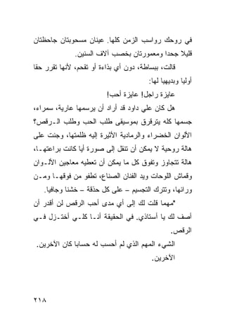 ‫ﻓﻲ ﺭﻭﺤﻙ ﺭﻭﺍﺴﺏ ﺍﻟﺯﻤﻥ ﻜﻠﻬﺎ. ﻋﻴﻨﺎﻥ ﻤﺴﺤﻭﺒﺘﺎﻥ ﺠﺎﺤﻅﺘﺎﻥ‬
              ‫ﻗﻠﻴﻼ ﺠﺤﺩﺍ ﻭﻤﻌﻤﻭﺭﺘﺎﻥ ﺒﺨﺼﺏ ﺁﻻﻑ ﺍﻟﺴﻨﻴﻥ.‬
                                         ‫ﹰ‬    ‫ﹰ‬
‫ﻗﺎﻟﺕ، ﺒﺒﺴﺎﻁﺔ، ﺩﻭﻥ ﺃﻱ ﺒﺫﺍﺀﺓ ﺃﻭ ﺘﻘﺤﻡ، ﻷﻨﻬﺎ ﺘﻘﺭﺭ ﺤﻘﺎ‬
‫ﹰ‬
                                       ‫ﺃﻭﻟﻴﺎ ﻭﺒﺩﻴﻬﻴﺎ ﻟﻬﺎ:‬
                                            ‫ﹰ‬       ‫ﹰ‬
                         ‫ﻋﺎﻴﺯﺓ ﺭﺍﺠل! ﻋﺎﻴﺯﺓ ﺃﺤﺏ!‬
‫ﻫل ﻜﺎﻥ ﻋﻠﻲ ﺩﺍﻭﺩ ﻗﺩ ﺃﺭﺍﺩ ﺃﻥ ﻴﺭﺴﻤﻬﺎ ﻋﺎﺭﻴﺔ، ﺴﻤﺭﺍﺀ،‬
‫ﺠﺴﻤﻬﺎ ﻜﻠﻪ ﻴﺘﺭﻗﺭﻕ ﺒﻤﻭﺴﻴﻘﻰ ﻁﻠﺏ ﺍﻟﺤﺏ ﻭﻁﻠﺏ ﺍﻟـﺭﻗﺹ؟‬
‫ﺍﻷﻟﻭﺍﻥ ﺍﻟﺨﻀﺭﺍﺀ ﻭﺍﻟﺭﻤﺎﺩﻴﺔ ﺍﻷﺜﻴﺭﺓ ﺇﻟﻴﻪ ﻅﻠﻤﺘﻬﺎ، ﻭﺠﻨﺕ ﻋﻠﻰ‬
‫ﻫﺎﻟﺔ ﺭﻭﺤﻴﺔ ﻻ ﻴﻤﻜﻥ ﺃﻥ ﺘﻨﻘل ﺇﻟﻰ ﺼﻭﺭﺓ ﺃﻴﺎ ﻜﺎﻨﺕ ﺒﺭﺍﻋﺘﻬـﺎ،‬
               ‫ﹰ‬
‫ﻫﺎﻟﺔ ﺘﺘﺠﺎﻭﺯ ﻭﺘﻔﻭﻕ ﻜل ﻤﺎ ﻴﻤﻜﻥ ﺃﻥ ﺘﻌﻁﻴﻪ ﻤﻌﺎﺠﻴﻥ ﺍﻷﻟـﻭﺍﻥ‬
‫ﻭﻗﻤﺎﺵ ﺍﻟﻠﻭﺤﺎﺕ ﻭﻴﺩ ﺍﻟﻔﻨﺎﻥ ﺍﻟﺼﻨﺎﻉ، ﺘﻁﻔﻭ ﻤﻥ ﻓﻭﻗﻬـﺎ ﻭﻤـﻥ‬
   ‫ﻭﺭﺍﺌﻬﺎ، ﻭﺘﺘﺭﻙ ﺍﻟﺘﺠﺴﻴﻡ – ﻋﻠﻰ ﻜل ﺤﺫﻗﺔ – ﺨﺸﻨﺎ ﻭﺠﺎﻓﻴﺎ.‬
    ‫ﹰ‬      ‫ﹰ‬
‫"ﻤﻬﻤﺎ ﻗﻠﺕ ﻟﻙ ﺇﻟﻰ ﺃﻱ ﻤﺩﻯ ﺃﺤﺏ ﺍﻟﺭﻗﺹ ﻟﻥ ﺃﻗﺩﺭ ﺃﻥ‬
‫ﺃﺼﻑ ﻟﻙ ﻴﺎ ﺃﺴﺘﺎﺫﻱ. ﻓﻲ ﺍﻟﺤﻘﻴﻘﺔ ﺃﻨـﺎ ﻜﻠـﻲ ﺃﺨﺘـﺯل ﻓـﻲ‬
                                                ‫ﺍﻟﺭﻗﺹ.‬
 ‫ﺍﻟﺸﻲﺀ ﺍﻟﻤﻬﻡ ﺍﻟﺫﻱ ﻟﻡ ﺃﺤﺴﺏ ﻟﻪ ﺤﺴﺎﺒﺎ ﻜﺎﻥ ﺍﻵﺨﺭﻴﻥ.‬
             ‫ﹰ‬
                                        ‫ﺍﻵﺨﺭﻴﻥ.‬




‫٨١٢‬
 