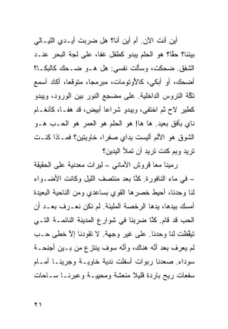 ‫ﺃﻴﻥ ﺃﻨﺕ ﺍﻵﻥ. ﺃﻡ ﺃﻴﻥ ﺃﻨﺎ؟ ﻫل ﻀﺭﺒﺕ ﺃﻴـﺩﻱ ﺍﻟﻠﻴـﺎﻟﻲ‬
‫ﺒﻴﻨﻨﺎ؟ ﺤﻘﹰ؟ ﻫﻭ ﺍﻟﺤﻠﻡ ﻴﺒﺩﻭ ﻜﻁﻔل ﻏﻔﺎ، ﻋﻠﻰ ﻟ ‪‬ﺔ ﺍﻟﺒﺤﺭ ﻋﻨـﺩ‬
            ‫ﺠ‬                                ‫ﱠﺎ‬
‫ﺍﻟﺸﻔﻕ. ﻀﺤﻜﺕ، ﻭﺴﺄﻟﺕ ﻨﻔﺴﻲ: ﻫل ﻫـﻭ ﻀـﺤﻙ ﻜﺎﻟﺒﻜـﺎ؟‬
‫ﺃﻀﺤﻙ، ﺃﻭ ﺃﺒﻜﻲ، ﻜﺎ ُﻭﺘﻭﻤﺎﺕ، ﻤﺒﺭ ‪‬ﺠﹰ، ﻤﺘﻭ ﹼﻌﹰ، ﺃﻜﺎﺩ ﺃﺴﻤﻊ‬
           ‫ﻗﺎ‬       ‫ﻤ ﺎ‬            ‫ﻷ‬
‫ﺘ ﱠﺔ ﺍﻟﺘﺭﻭﺱ ﺍﻟﺩﺍﺨﻠ ‪‬ﺔ. ﻋﻠﻰ ﻤﻀﺠﻊ ﺍﻟﻨﻭﺭ ﺒﻴﻥ ﺍﻟﻭﺭﻭﺩ، ﻭﻴﺒﺩﻭ‬
                                   ‫ﻴ‬                ‫ﻜ‬
‫ﻜﻁﻴﺭ ﻻﺡ ﺜﻡ ﺍﺨﺘﻔﻰ، ﻭﻴﺒﺩﻭ ﺸﺭﺍﻋﺎ ﺃﺒﻴ ‪ ،‬ﻗﺩ ﻫﻔـﺎ، ﻜﺄﻨﻐـﺎﻡ‬
                  ‫ﹰ ﺽ‬                      ‫‪‬‬
‫ﻨﺎﻱ ﺒﺄﻓﻕ ﺒﻌﻴﺩ. ﻫﺎ ﻫﺎ! ﻫﻭ ﺍﻟﺤﻠﻡ ﻫﻭ ﺍﻟﻌﻤﺭ ﻫﻭ ﺍﻟﺤـﺏ ﻫـﻭ‬
    ‫‪‬‬
‫ﺍﻟﺸﻭﻕ ﻫﻭ ﺍﻷﻟﻡ ﺃﻟﻴﺴﺕ ﻴﺩﺍﻱ ﺼﻔﺭﹰ، ﺨﺎﻭﻴﺘﻴﻥ؟ ﻓﻤـﺎﺫﺍ ﻜﻨـﺕ‬
                      ‫ﺍ‬
                       ‫ﺘﺭﻴﺩ ﻭﺒﻡ ﻜﻨﺕ ﺘﺭﻴﺩ ﺃﻥ ﺘﻤﻸ ﺍﻟﻴﺩﻴﻥ؟‬
                                               ‫ِ‪‬‬
‫ﺭﻤﻴﻨﺎ ﻤﻌﺎ ﻗﺭﻭﺵ ﺍﻷﻤﺎﻨﻲ – ﻟﻴﺭﺍﺕ ﻤﻌﺩﻨ ‪‬ﺔ ﻋﻠﻰ ﺍﻟﺤﻘﻴﻘﺔ‬
             ‫ﻴ‬                          ‫ﹰ‬
‫– ﻓﻲ ﻤﺎﺀ ﺍﻟﻨﺎﻓﻭﺭﺓ. ﻜ ﱠﺎ ﺒﻌﺩ ﻤﻨﺘﺼﻑ ﺍﻟﻠﻴل ﻭﻜﺎﻨﺕ ﺍﻷﻀـﻭﺍﺀ‬
                               ‫ﻨ‬
‫ﻟﻨﺎ ﻭﺤﺩﻨﺎ، ﺃﺤﻴﻁ ﺨﺼﺭﻫﺎ ﺍﻟﻘﻭﻱ ﺒﺴﺎﻋﺩﻱ ﻭﻤﻥ ﺍﻟﻨﺎﺤﻴﺔ ﺍﻟﺒﻌﻴﺩﺓ‬
                           ‫‪‬‬
‫ﺃﻤﺴﻙ ﺒﻴﺩﻫﺎ، ﻴﺩﻫﺎ ﺍﻟﺭﺨﺼﺔ ﺍﻟﻤﻠﻴﺌﺔ. ﻟﻡ ﻨﻜﻥ ﻨﻌـﺭﻑ ﺒﻌـﺩ ﺃﻥ‬
‫‪‬‬
‫ﺍﻟﺤﺏ ﻗﺩ ﻗﺎﻡ. ﻜ ﱠﺎ ﻀﺭﺒﻨﺎ ﻓﻲ ﺸﻭﺍﺭﻉ ﺍﻟﻤﺩﻴﻨﺔ ﺍﻟﻨﺎﺌﻤـﺔ ﺍﻟﺘـﻲ‬
                                       ‫ﻨ‬           ‫‪‬‬
‫ﺘﻴ ﱠﻅﺕ ﻟﻨﺎ ﻭﺤﺩﻨﺎ. ﻋﻠﻰ ﻏﻴﺭ ﻭﺠﻬﺔ. ﻻ ﺘﻘﻭﺩﻨﺎ ﺇﻻ ﺨﻁﻰ ﺤـﺏ‬
‫‪‬‬       ‫ﱠ‬                                      ‫ﻘ‬
‫ﻟﻡ ﻴﻌﺭﻑ ﺒﻌﺩ ﺃ ﱠﻪ ﻫﻨﺎﻙ، ﻭﺃ ﱠﻪ ﺴﻭﻑ ‪‬ﻨﺘﺯﻉ ﻤﻥ ﺒـﻴﻥ ﺃﺠﻨﺤـﺔ‬
                   ‫ﻴ‬      ‫ﻨ‬           ‫ﻨ‬
‫ﺴﻭﺩﺍﺀ. ﺼﻌﺩﻨﺎ ﺭﺒﻭﺍﺕ ﺃﺴﻔﻠﺕ ﻨﺩ ‪‬ﺔ ﺨﺎﻭﻴـﺔ ﻭﺠﺭﻴﻨـﺎ ﺃﻤـﺎﻡ‬
                      ‫ﻴ‬
‫ﺴﻔﻌﺎﺕ ﺭﻴﺢ ﺒﺎﺭﺩﺓ ﻗﻠﻴﻼ ﻤﻨﻌﺸﺔ ﻭﻤﺤ ِﻴـﺔ ﻭﻋﺒﺭﻨـﺎ ﺴـﺎﺤﺎﺕ‬
                  ‫‪ ‬ﻴ‬        ‫ﹰ‬


‫١٢‬
 