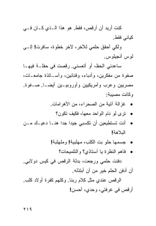 ‫ﻜﻨﺕ ﺃﺭﻴﺩ ﺃﻥ ﺃﺭﻗﺹ، ﻓﻘﻁ. ﻫﻭ ﻫﺫﺍ ﺍﻟـﺫﻱ ﻜـﺎﻥ ﻓـﻲ‬
                                          ‫ﻜﻴﺎﻨﻲ ﻓﻘﻁ.‬
‫ﻭﻟﻜﻲ ﺃﺤﻘﻕ ﺤﻠﻤﻲ ﻟﻶﺨﺭ، ﻵﺨﺭ ﺨﻁﻭﺓ، ﺴﺎﻓﺭﺕ! ﺇﻟـﻰ‬
                                      ‫ﻟﻭﺱ ﺃﻨﺠﻴﻠﻭﺱ.‬
‫ﺴﺎﻋﺩﻨﻲ ﺍﻟﺤﻅ، ﺃﻭ ﺃﺘﻌﺴﻨﻲ. ﺭﻗﺼﺕ ﻓﻲ ﺤﻔﻠـﺔ ﻓﻴﻬـﺎ‬
‫ﺼﻔﻭﺓ ﻤﻥ ﻤﻔﻜﺭﻴﻥ، ﻭﺃﺩﺒﺎﺀ، ﻭﻓﻨﺎﻨﻴﻥ، ﻭﺃﺴـﺎﺘﺫﺓ ﺠﺎﻤﻌـﺎﺕ،‬
‫ﻤﺼﺭﻴﻴﻥ ﻭﻋﺭﺏ ﻭﺃﻤﺭﻴﻜﻴﻴﻥ ﻭﺃﻭﺭﻭﺒﻴـﻴﻥ ﺃﻴﻀـﺎ. ﺼـﻔﻭﺓ.‬
        ‫ﹰ‬
                                       ‫ﻭﻜﺎﻨﺕ ﻤﺼﻴﺒﺔ:‬
            ‫• ﻏﺯﺍﻟﺔ ﺁﺘﻴﺔ ﻤﻥ ﺍﻟﺼﺤﺭﺍﺀ، ﻤﻥ ﺍﻷﻫﺭﺍﻤﺎﺕ.‬
              ‫• ﹸﺭﻯ ﻟﻭ ﻨﺎﻡ ﺍﻟﻭﺍﺤﺩ ﻤﻌﻬﺎ، ﻓﻜﻴﻑ ﺘﻜﻭﻥ؟‬
                                               ‫ﺘ‬
‫• ﺃﻨﺕ ﺘﺴﺘﻁﻴﻌﻴﻥ ﺃﻥ ﺘﻜﺴﺒﻲ ﺠﻴﺩﺍ ﺠﺩﺍ ﻫﻨـﺎ ﺩﻋﻴـﻙ ﻤـﻥ‬
               ‫ﹰ ﹰ‬
                                          ‫ﺍﻟﺒﻼﻫﺔ!‬
            ‫• ﺠﺴﻤﻬﺎ ﺤﻠﻭ ﺒﺕ ﺍﻟﻜﻠﺏ، ﻤﻬﻠﺒﻴﺔ! ﻭﻤﻠﻬﻠﺒﺔ!‬
                ‫• ﻓﺎﻫﻡ ﺍﻟﻨﻅﺭﺓ ﻴﺎ ﺃﺴﺘﺎﺫﻱ؟ ﻭﺍﻟﺘﻠﻤﻴﺤﺎﺕ؟‬
‫ﺩﻓﻨﺕ ﺤﻠﻤﻲ ﻭﺭﺠﻌﺕ، ﺒﺩﻟﺔ ﺍﻟﺭﻗﺹ ﻓﻲ ﻜﻴﺱ ﺩﻭﻻﺒﻲ.‬
                      ‫ﺃﻥ ﺃﺩﻓﻥ ﺍﻟﺤﻠﻡ ﺨﻴﺭ ﻤﻥ ﺃﻥ ﺃﺒﺘﺫﻟﻪ.‬
‫ﺍﻟﺭﻗﺹ ﻋﻨﺩﻱ ﻤﺜل ﻜﻼﻡ ﺭﺒﻨﺎ. ﻭﻜﻠﻬﻡ ﻜﻔﺭﺓ ﺃﻭﻻﺩ ﻜﻠﺏ.‬
                     ‫ﺃﺭﻗﺹ ﻓﻲ ﻏﺭﻓﺘﻲ، ﻭﺤﺩﻱ، ﺃﺤﺴﻥ!‬


‫٩١٢‬
 