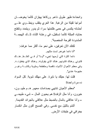 ‫ﻭﺍﻨﺤﻨﺎﺀﺓ ﻅﻬﺭ ﻁﻭﻴل ﻨﺎﻋﻡ. ﻭﺭﻜﺎﻫﺎ ﻴﻬﺘﺯﺍﻥ ﻜﺄﻨﻤﺎ ﻴﺨﻭﻀـﺎﻥ‬
‫ﺃﻤﻭﺍﺠﺎ ﺜﻘﻴﻠﺔ ﻤﻥ ﺍﻟﺭﻏﺒﺔ. ﻫﺫﺍ ﺍﻟﻌﺭﻱ ﻴﺘﻘﻠﺏ ﻭﻴﻨﻁـﻭﻱ ﻋﻠـﻰ‬
                                              ‫ﹰ‬
‫ﺃﺤﺸﺎﺌﻪ ﻴﺘﻠﻤﺱ ﻓﻲ ﺤﻤﻰ ﻅﻠﻤﺘﻬﺎ ﺴﺭﹰ، ﺜﻡ ﻴﺩﻭﺭ ﻭﻴﺘﻤﺩﺩ ﻭﺘﺘﻔﺘﺢ‬
                       ‫ﺍ‬
‫ﺤﻨﺎﻴﺎﻩ ﺍﻟﻤﺒﻠﻠﺔ ﻜﺄﻨﻤﺎ ﺘﺴﺘﻘﺒل، ﻓﻲ ﺭﻋﺸﺔ ﺍﻟﻠﺫﺓ، ﺘﻠـﻙ ﺍﻟﻬﺠﻤـﺔ‬
                                 ‫ﺍﻟﻤﺸﺩﻭﺩﺓ ﺍﻟﻔﺭﺤﺔ ﺍﻟﻤﺨﺼﺒﺔ".‬
    ‫ﻟﻜﻨﻙ ﺍﻵﻥ ﺘﻌﺭﻓﻴﻥ، ﻋﻠﻰ ﻨﺤﻭ ﻤﺎ، ﺃﻜﺜﺭ ﻤﻤﺎ ﻋﺭﻓﺕ:‬
                            ‫"ﺃﻨﺎ ﺩﺍﺌﻤﺎ ﻏﻴﺭﻫﻡ. ﻟﺴﺕ ﻤﺜﻠﻬﻡ.‬
                                              ‫ﹰ‬
‫ﺩﺍﺌﻤﺎ ﺍﻟﻜﺭﺓ ﺍﻟﺘﻲ ﺃﺭﻤﻴﻬﺎ ﺘﺠﻲﺀ "ﺃﻭﺕ" ﺃﻭ ﻓـﻲ ﺍﻟﻐﻠـﻁ. ﻫﻨـﺎﻙ‬
                                                  ‫ﹰ‬
‫ﻗﺎﻨﻭﻨﻲ. ﻭﻫﻨﺎﻙ ﻗﺎﻨﻭﻨﻬﻡ. ﻫﻨﺎﻙ ﺍﻟﺫﻱ ﻴﻘﻭﻟﻭﻨﻪ. ﻭﻫﻨﺎﻙ ﺍﻟﺫﻱ ﻴﻔﻌﻠﻭﻨـﻪ.‬
‫ﻭﻓﻲ ﻤﻌﻅﻡ ﺍﻷﺤﻭﺍل ﺍﻷﺸﻴﺎﺀ ﻨﺎﻗﺼﺔ ﻭﻤﺘﻘﻁﻌﺔ ﻭﻤﻠﻭﻴﺔ ﻭﻜﺎﺫﺒـﺔ ﻭﻏﻴـﺭ‬
                                               ‫ﻤﻔﻬﻭﻤﺔ ﻋﻨﺩﻱ".‬
‫ﻗﻠﺕ ﻟﻬﺎ: ﺤﻴﻠﻙ ﻴﺎ ﻨﺎﻴﺭﺓ. ﻋﻠﻰ ﻤﻬﻠﻙ ﺸﻭﻴﺔ. ﻜل ﺍﻟﺴﻭﺍﺩ‬
                                               ‫ﺩﻩ ﻤﺭﺓ ﻭﺍﺤﺩﺓ!‬
‫"ﻤﻌﻅﻡ ﺍﻷﺤﻴﺎﻥ ﺘﻨﺘﻬﻲ ﺒﺼﺩﺍﻤﺎﺕ ﻤﻌﻬﻡ. ﻫـﻡ ﻁﻴﺒـﻭﻥ،‬
‫ﺨﻴﺭﻭﻥ، ﻭﺃﻨﺎ ﻤﺜل ﺍﻟﺯﻓﺕ! ﻫﻡ ﻴﺤﺒﻭﻥ ﺍﻟﻤﺎل – ﺸﻲﺀ ﻁﺒﻴﻌـﻲ‬
‫– ﻭﺃﻨﺎ ﻋﻼﻗﺘﻲ ﺒﺎﻟﻤﺎل ﺒﺎﻟﻀﺒﻁ ﻤﺜل ﻋﻼﻗﺘﻲ ﺒﺎﻟﺠﺭﺍﺌﺩ ﺍﻟﻘﺩﻴﻤﺔ.‬
‫ﺃﻟﺘﺌﻡ ﺒﺎﻟﻠﻴل ﻤﻊ ﻨﻔﺴﻲ. ﻭﻓﻲ ﺍﻟﺼﺒﺢ ﺃﻜﻭﻥ ﻤﺜل ﺍﻨﻜﺴﺎﺭ‬
                                 ‫ﺠﻐﺭﺍﻓﻲ ﻓﻲ ﻁﺒﻘﺎﺕ ﺍﻷﺭﺽ.‬



‫٢٢٢‬
 