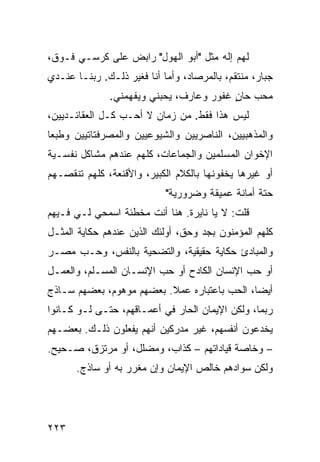 ‫ﻟﻬﻡ ﺇﻟﻪ ﻤﺜل "ﺃﺒﻭ ﺍﻟﻬﻭل" ﺭﺍﺒﺽ ﻋﻠﻰ ﻜﺭﺴـﻲ ﻓـﻭﻕ،‬
‫ﺠﺒﺎﺭ، ﻤﻨﺘﻘﻡ، ﺒﺎﻟﻤﺭﺼﺎﺩ، ﻭﺃﻤﺎ ﺃﻨﺎ ﻓﻐﻴﺭ ﺫﻟـﻙ. ﺭﺒﻨـﺎ ﻋﻨـﺩﻱ‬
              ‫ﻤﺤﺏ ﺤﺎﻥ ﻏﻔﻭﺭ ﻭﻋﺎﺭﻑ، ﻴﺤﺒﻨﻲ ﻭﻴﻔﻬﻤﻨﻲ.‬
                                         ‫ٍ‬
‫ﻟﻴﺱ ﻫﺫﺍ ﻓﻘﻁ. ﻤﻥ ﺯﻤﺎﻥ ﻻ ﺃﺤـﺏ ﻜـل ﺍﻟﻌﻘﺎﺌـﺩﻴﻴﻥ،‬
‫ﻭﺍﻟﻤﺫﻫﺒﻴﻴﻥ، ﺍﻟﻨﺎﺼﺭﻴﻴﻥ ﻭﺍﻟﺸﻴﻭﻋﻴﻴﻥ ﻭﺍﻟﻤﺼﺭﻓﺘﺎﺘﻴﻴﻥ ﻭﻁﺒﻌﺎ‬
‫ﹰ‬
‫ﺍﻹﺨﻭﺍﻥ ﺍﻟﻤﺴﻠﻤﻴﻥ ﻭﺍﻟﺠﻤﺎﻋﺎﺕ، ﻜﻠﻬﻡ ﻋﻨﺩﻫﻡ ﻤﺸﺎﻜل ﻨﻔﺴـﻴﺔ‬
‫ﺃﻭ ﻏﻴﺭﻫﺎ ﻴﺨﻔﻭﻨﻬﺎ ﺒﺎﻟﻜﻼﻡ ﺍﻟﻜﺒﻴﺭ، ﻭﺍﻷﻗﻨﻌﺔ، ﻜﻠﻬﻡ ﺘﻨﻘﺼـﻬﻡ‬
                            ‫ﺤﺘﺔ ﺃﻤﺎﻨﺔ ﻋﻤﻴﻘﺔ ﻭﻀﺭﻭﺭﻴﺔ"‬
‫ﻗﻠﺕ: ﻻ ﻴﺎ ﻨﺎﻴﺭﺓ. ﻫﻨﺎ ﺃﻨﺕ ﻤﺨﻁﺌﺔ ﺍﺴﻤﺤﻲ ﻟـﻲ ﻓـﻴﻬﻡ‬
‫ﻜﻠﻬﻡ ﺍﻟﻤﺅﻤﻨﻭﻥ ﺒﺠﺩ ﻭﺤﻕ، ﺃﻭﻟﺌﻙ ﺍﻟﺫﻴﻥ ﻋﻨﺩﻫﻡ ﺤﻜﺎﻴﺔ ﺍﻟﻤﺜـل‬
‫ﻭﺍﻟﻤﺒﺎﺩﺉ ﺤﻜﺎﻴﺔ ﺤﻘﻴﻘﻴﺔ، ﻭﺍﻟﺘﻀﺤﻴﺔ ﺒﺎﻟﻨﻔﺱ، ﻭﺤـﺏ ﻤﺼـﺭ‬
‫ﺃﻭ ﺤﺏ ﺍﻹﻨﺴﺎﻥ ﺍﻟﻜﺎﺩﺡ ﺃﻭ ﺤﺏ ﺍﻹﻨﺴـﺎﻥ ﺍﻟﻤﺴـﻠﻡ، ﻭﺍﻟﻌﻤـل‬
‫ﺃﻴﻀﹰ، ﺍﻟﺤﺏ ﺒﺎﻋﺘﺒﺎﺭﻩ ﻋﻤﻼ. ﺒﻌﻀﻬﻡ ﻤﻭﻫﻭﻡ، ﺒﻌﻀﻬﻡ ﺴـﺎﺫﺝ‬
                          ‫ﹰ‬                  ‫ﺎ‬
‫ﺭﺒﻤﺎ، ﻭﻟﻜﻥ ﺍﻹﻴﻤﺎﻥ ﺍﻟﺤﺎﺭ ﻓﻲ ﺃﻋﻤـﺎﻗﻬﻡ، ﺤﺘـﻰ ﻟـﻭ ﻜـﺎﻨﻭﺍ‬
‫ﻴﺨﺩﻋﻭﻥ ﺃﻨﻔﺴﻬﻡ، ﻏﻴﺭ ﻤﺩﺭﻜﻴﻥ ﺃﻨﻬﻡ ﻴﻔﻌﻠﻭﻥ ﺫﻟـﻙ. ﺒﻌﻀـﻬﻡ‬
‫– ﻭﺨﺎﺼﺔ ﻗﻴﺎﺩﺍﺘﻬﻡ – ﻜﺫﺍﺏ، ﻭﻤﻀﻠل، ﺃﻭ ﻤﺭﺘﺯﻕ، ﺼـﺤﻴﺢ.‬
      ‫ﻭﻟﻜﻥ ﺴﻭﺍﺩﻫﻡ ﺨﺎﻟﺹ ﺍﻹﻴﻤﺎﻥ ﻭﺇﻥ ﻤﻐﺭﺭ ﺒﻪ ﺃﻭ ﺴﺎﺫﺝ.‬




‫٣٢٢‬
 