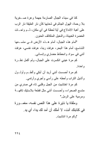 ‫ﻜﻨﺎ ﻓﻲ ﺴﻴﻨﺎﺀ ﺍﻟﺠﺒﺎل ﺍﻟﺼﺎﺭﻤﺔ ﺠﻬﻤﺔ ﻭﻋﺭﺓ ﺼـﺨﺭﻴﺔ‬
‫ﺒﻼ ﺭﺤﻤﺔ، ﺍﻟﻬﻭل ﺍﻟﺠﺎﺜﻡ ﻓﻲ ﺸﻌﺎﺒﻬﺎ ﻜﺄﻥ ﻨﺎﺭ ﺍﻟﻌﻠﻴﻘﺔ ﻨﺎﺭ ﺍﻟﺭﺏ‬
‫ﻋﻠﻰ ﺃﻫﺒﺔ ﺍﻻﻨﺩﻻﻉ ﻓﻲ ﺃﻴﺔ ﻟﺤﻅﺔ ﻓﻲ ﺃﻱ ﻤﻜﺎﻥ، ﺜـﻡ ﻭﺍﺤـﺎﺕ‬
                ‫ﺍﻟﺨﻀﺭﺓ ﺍﻟﺨﺒﻴﺌﺔ، ﻭﺍﻟﻨﺨﻴل ﺍﻟﻤﺘﻜﺎﺜﻑ ﺍﻟﺤﻨﻭﻥ.‬
‫"ﺃﻤﺎﻡ ﻫﺫﻩ ﺍﻟﺠﺒﺎل، ﺃﻤﺎﻡ ﻫـﺫﻩ ﺍﻷﺭﺽ ﻓـﻲ ﻤﺘﺴـﻌﻬﺎ‬
‫ﺍﻟﺸﺎﺴﻊ، ﺃﻤﺎﻡ ﻫﺫﺍ ﺍﻟﺒﺤﺭ، ﻋﺭﻓﺕ ﺭﺒﻨﺎ، ﻋﺭﻓﺕ ﻨﻔﺴﻲ، ﻋﺭﻓﺕ‬
                ‫ﺃﻨﻨﻲ ﻓﻲ ﺴﻭﺍﺩ ﻭﺍﻨﺤﻁﺎﻁ ﺤﻀﺎﺭﻱ ﻭﺇﻨﺴﺎﻨﻲ.‬
‫ﻜﻡ ﻤﺭﺓ ﻋﻴﻨﻲ ﺍﻨﻜﺴﺭﺕ ﻋﻠﻰ ﺍﻟﺠﺒﺎل، ﻭﻟﻡ ﺃﻜﻤل ﻨﻅـﺭﺓ‬
                                                 ‫ﻭﺍﺤﺩﺓ.‬
‫ﻜﻡ ﻤﺭﺓ ﺃﺤﺴﺴﺕ ﺃﻨﻨﻲ ﺃﺭﻴﺩ ﺃﻥ ﺃﺒﻜﻲ ﻭﺃﻟﻁـﻡ ﻭﺃﻭﻟـﻭل‬
        ‫ﻭﺃﺸﻴل ﺍﻟﺘﺭﺍﺏ ﻭﺃﺤﻁﻪ ﻋﻠﻰ ﺭﺃﺴﻲ ﻭﺃﺠﺭﻱ ﻭﺃﺭﺘﻤﻲ.‬
‫ﻜﻡ ﻤﺭﺓ ﺍﺨﺘﺸﻴﺕ ﻤﻥ ﺍﻟﺠﺒل ﻭﻗﻠﺒﻲ ﺘﺎﻩ ﻓﻲ ﺼﺩﺭﻱ ﻤﻥ‬
‫ﻤﺘﺴﻊ ﺍﻟﺼﺤﺭﺍﺀ، ﻭﺃﺤﺴﺴﺕ ﺃﻨﻨﻲ ﻤﺜل ﻗﻁﻌﺔ ﺒﻼﺴﺘﻴﻙ ﺘﺎﻓﻬـﺔ‬
                                    ‫ﻭﻤﺭﻤﻴﺔ ﻋﻠﻰ ﺍﻟﺭﻤل."‬
‫ﻭﻤﻠﻘﺎﺓ ﻴﺎ ﻨﺎﻴﺭﺓ ﻋﻠﻰ ﻫﺫﺍ ﺍﻟﻨﺹ ﻨﻔﺴﻪ، ﻤﻐﻤـﻭﺭﺓ‬
      ‫ﻓﻲ ﻜﺘﺎﺒﺘﻙ ﺃﻨﺕ، ﻻ ﺃﻤﻠﻙ ﺃﻥ ﺃﻤﺩ ﻟﻙ ﻴﺩﹰ، ﺃﻱ ﻴﺩ.‬
              ‫ﺍ‬
                                 ‫"ﻭﻜﻡ ﻤﺭﺓ ﺍﻨﺘﺸﻴﺕ.‬



‫٤٢٢‬
 