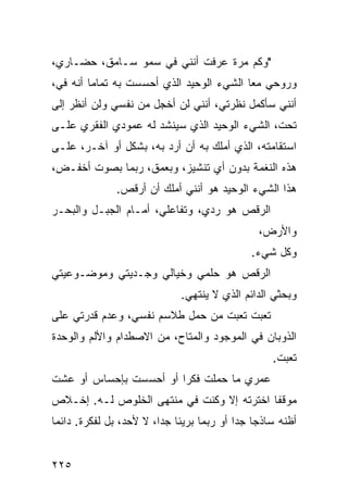 ‫"ﻭﻜﻡ ﻤﺭﺓ ﻋﺭﻓﺕ ﺃﻨﻨﻲ ﻓﻲ ﺴﻤﻭ ﺴـﺎﻤﻕ، ﺤﻀـﺎﺭﻱ،‬
‫ﻭﺭﻭﺤﻲ ﻤﻌﺎ ﺍﻟﺸﻲﺀ ﺍﻟﻭﺤﻴﺩ ﺍﻟﺫﻱ ﺃﺤﺴﺴﺕ ﺒﻪ ﺘﻤﺎﻤﺎ ﺃﻨﻪ ﻓﻲ،‬
        ‫ﹰ‬                                ‫ﹰ‬
‫ﺃﻨﻨﻲ ﺴﺄﻜﻤل ﻨﻅﺭﺘﻲ، ﺃﻨﻨﻲ ﻟﻥ ﺃﺨﺠل ﻤﻥ ﻨﻔﺴﻲ ﻭﻟﻥ ﺃﻨﻅﺭ ﺇﻟﻰ‬
‫ﺘﺤﺕ، ﺍﻟﺸﻲﺀ ﺍﻟﻭﺤﻴﺩ ﺍﻟﺫﻱ ﺴﻴﻨﺸﺩ ﻟﻪ ﻋﻤﻭﺩﻱ ﺍﻟﻔﻘﺭﻱ ﻋﻠـﻰ‬
‫ﺍﺴﺘﻘﺎﻤﺘﻪ، ﺍﻟﺫﻱ ﺃﻤﻠﻙ ﺒﻪ ﺃﻥ ﺃﺭﺩ ﺒﻪ، ﺒﺸﻜل ﺃﻭ ﺁﺨـﺭ، ﻋﻠـﻰ‬
‫ﻫﺫﻩ ﺍﻟﻨﻐﻤﺔ ﺒﺩﻭﻥ ﺃﻱ ﺘﻨﺸﻴﺯ، ﻭﺒﻌﻤﻕ، ﺭﺒﻤﺎ ﺒﺼﻭﺕ ﺃﺨﻔـﺽ،‬
              ‫ﻫﺫﺍ ﺍﻟﺸﻲﺀ ﺍﻟﻭﺤﻴﺩ ﻫﻭ ﺃﻨﻨﻲ ﺃﻤﻠﻙ ﺃﻥ ﺃﺭﻗﺹ.‬
‫ﺍﻟﺭﻗﺹ ﻫﻭ ﺭﺩﻱ، ﻭﺘﻔﺎﻋﻠﻲ، ﺃﻤـﺎﻡ ﺍﻟﺠﺒـل ﻭﺍﻟﺒﺤـﺭ‬
                                               ‫ﻭﺍﻷﺭﺽ،‬
                                             ‫ﻭﻜل ﺸﻲﺀ.‬
‫ﺍﻟﺭﻗﺹ ﻫﻭ ﺤﻠﻤﻲ ﻭﺨﻴﺎﻟﻲ ﻭﺠـﺩﻴﺘﻲ ﻭﻤﻭﻀـﻭﻋﻴﺘﻲ‬
                             ‫ﻭﺒﺤﺜﻲ ﺍﻟﺩﺍﺌﻡ ﺍﻟﺫﻱ ﻻ ﻴﻨﺘﻬﻲ.‬
‫ﺘﻌﺒﺕ ﺘﻌﺒﺕ ﻤﻥ ﺤﻤل ﻁﻼﺴﻡ ﻨﻔﺴﻲ، ﻭﻋﺩﻡ ﻗﺩﺭﺘﻲ ﻋﻠﻰ‬
‫ﺍﻟﺫﻭﺒﺎﻥ ﻓﻲ ﺍﻟﻤﻭﺠﻭﺩ ﻭﺍﻟﻤﺘﺎﺡ، ﻤﻥ ﺍﻻﺼﻁﺩﺍﻡ ﻭﺍﻷﻟﻡ ﻭﺍﻟﻭﺤﺩﺓ‬
                                                  ‫ﺘﻌﺒﺕ.‬
‫ﻋﻤﺭﻱ ﻤﺎ ﺤﻤﻠﺕ ﻓﻜﺭﺍ ﺃﻭ ﺃﺤﺴﺴﺕ ﺒﺈﺤﺴﺎﺱ ﺃﻭ ﻋﺸﺕ‬
                       ‫ﹰ‬
‫ﻤﻭﻗﻔﺎ ﺍﺨﺘﺭﺘﻪ ﺇﻻ ﻭﻜﻨﺕ ﻓﻲ ﻤﻨﺘﻬﻰ ﺍﻟﺨﻠﻭﺹ ﻟـﻪ. ﺇﺨـﻼﺹ‬
                                          ‫ﹰ‬
‫ﺃﻅﻨﻪ ﺴﺎﺫﺠﺎ ﺠﺩﺍ ﺃﻭ ﺭﺒﻤﺎ ﺒﺭﻴﺌﺎ ﺠﺩﹰ، ﻻ ﻷﺤﺩ، ﺒل ﻟﻔﻜﺭﺓ. ﺩﺍﺌﻤﺎ‬
‫ﹰ‬                       ‫ﹰ ﺍ‬               ‫ﹰ ﹰ‬


‫٥٢٢‬
 