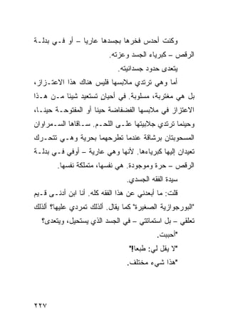 ‫ﻭﻜﻨﺕ ﺃﺤﺩﺱ ﻓﺨﺭﻫﺎ ﺒﺠﺴﺩﻫﺎ ﻋﺎﺭﻴﺎ – ﺃﻭ ﻓـﻲ ﺒﺩﻟـﺔ‬
               ‫ﹰ‬
                          ‫ﺍﻟﺭﻗﺹ – ﻜﺒﺭﻴﺎﺀ ﺍﻟﺠﺴﺩ ﻭﻋﺯﺘﻪ.‬
                             ‫ﻴﺘﻌﺩﻯ ﺤﺩﻭﺩ ﺠﺴﺩﺍﻨﻴﺘﻪ.‬
‫ﺃ ‪‬ﺎ ﻭﻫﻲ ﺘﺭﺘﺩﻱ ﻤﻼﺒﺴﻬﺎ ﻓﻠﻴﺱ ﻫﻨﺎﻙ ﻫﺫﺍ ﺍﻻﻋﺘـﺯﺍﺯ،‬
                                          ‫ﻤ‬
‫ﺒل ﻫﻲ ﻤﻐﺘﺭﺒﺔ، ﻤﺴﻠﻭﺒﺔ. ﻓﻲ ﺃﺤﻴﺎﻥ ﺘﺴﺘﻌﻴﺩ ﺸﻴﺌﺎ ﻤـﻥ ﻫـﺫﺍ‬
         ‫ﹰ‬           ‫ٍ‬
‫ﺍﻻﻋﺘﺯﺍﺯ ﻓﻲ ﻤﻼﺒﺴﻬﺎ ﺍﻟﻔﻀﻔﺎﻀﺔ ﺤﻴﻨﺎ ﺃﻭ ﺍﻟﻤﻔﺘﻭﺤـﺔ ﺤﻴﻨـﹰ،‬
 ‫ﺎ‬                  ‫ﹰ‬
‫ﻭﺤﻴﻨﻤﺎ ﺘﺭﺘﺩﻱ ﺠﻼﺒﻴﺘﻬﺎ ﻋﻠـﻰ ﺍﻟﻠﺤـﻡ. ﺴـﺎﻗﺎﻫﺎ ﺍﻟﺴـﻤﺭﺍﻭﺍﻥ‬
‫ﺍﻟﻤﺴﺤﻭﺒﺘﺎﻥ ﺒﺭﺸﺎﻗﺔ ﻋﻨﺩﻤﺎ ﺘﻁﺭﺤﻬﻤﺎ ﺒﺤﺭﻴﺔ ﻭﻫـﻲ ﺘﺘﺤـﺭﻙ‬
‫ﺘﻌﻴﺩﺍﻥ ﺇﻟﻴﻬﺎ ﻜﺒﺭﻴﺎﺀﻫﺎ. ﻷﻨﻬﺎ ﻭﻫﻲ ﻋﺎﺭﻴﺔ – ﺃﻭﻓﻲ ﻓـﻲ ﺒﺩﻟـﺔ‬
        ‫ﺍﻟﺭﻗﺹ – ﺤﺭﺓ ﻭﻤﻭﺠﻭﺩﺓ. ﻫﻲ ﻨﻔﺴﻬﺎ، ﻤﺘﻤﻠﻜﺔ ﻨﻔﺴﻬﺎ.‬
                                ‫ﺴﻴﺩﺓ ﺍﻟﻔﻘﻪ ﺍﻟﺠﺴﺩﻱ.‬
‫ﻗﻠﺕ: ﻤﺎ ﺃﺒﻌﺩﻨﻲ ﻋﻥ ﻫﺫﺍ ﺍﻟﻔﻘﻪ ﻜﻠﻪ. ﺃﻨﺎ ﺍﺒﻥ ﺃﺩﻨـﻰ ﻗـﻴﻡ‬
‫"ﺍﻟﺒﻭﺭﺠﻭﺍﺯﻴﺔ ﺍﻟﺼﻐﻴﺭﺓ" ﻜﻤﺎ ﻴﻘﺎل. ﺃﻟﺫﻟﻙ ﺘﻤﺭﺩﻱ ﻋﻠﻴﻬﺎ؟ ﺃﻟﺫﻟﻙ‬
  ‫ﺘﻌﻠﻘﻲ – ﺒل ﺍﺴﺘﻤﺎﺘﺘﻲ – ﻓﻲ ﺍﻟﺠﺴﺩ ﺍﻟﺫﻱ ﻴﺴﺘﺤﻴل، ﻭﻴﺘﻌﺩﻯ؟‬
                                           ‫"ﺃﺤﺒﺒﺕ.‬
                                 ‫"ﻻ ﻴﻘل ﻟﻲ: ﻁﺒﻌﺎ!"‬
                                   ‫ﹰ‬
                                 ‫"ﻫﺫﺍ ﺸﻲﺀ ﻤﺨﺘﻠﻑ.‬




‫٧٢٢‬
 