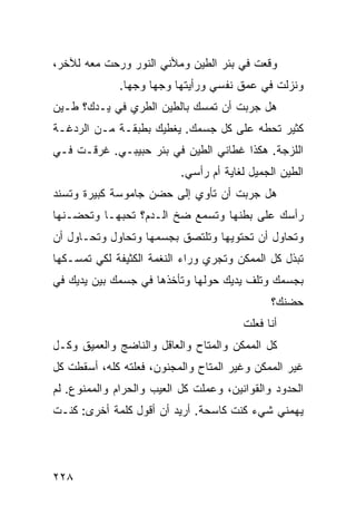 ‫ﻭﻗﻌﺕ ﻓﻲ ﺒﺌﺭ ﺍﻟﻁﻴﻥ ﻭﻤﻸﻨﻲ ﺍﻟﻨﻭﺭ ﻭﺭﺤﺕ ﻤﻌﻪ ﻟﻶﺨﺭ،‬
              ‫ﻭﻨﺯﻟﺕ ﻓﻲ ﻋﻤﻕ ﻨﻔﺴﻲ ﻭﺭﺃﻴﺘﻬﺎ ﻭﺠﻬﺎ ﻭﺠﻬﺎ.‬
               ‫ﹰ‬    ‫ﹰ‬
‫ﻫل ﺠﺭﺒﺕ ﺃﻥ ﺘﻤﺴﻙ ﺒﺎﻟﻁﻴﻥ ﺍﻟﻁﺭﻱ ﻓﻲ ﻴـﺩﻙ؟ ﻁـﻴﻥ‬
‫ﻜﺜﻴﺭ ﺘﺤﻁﻪ ﻋﻠﻰ ﻜل ﺠﺴﻤﻙ. ﻴﻐﻁﻴﻙ ﺒﻁﺒﻘـﺔ ﻤـﻥ ﺍﻟﺭﺩﻏـﺔ‬
‫ﺍﻟﻠﺯﺠﺔ. ﻫﻜﺫﺍ ﻏﻁﺎﻨﻲ ﺍﻟﻁﻴﻥ ﻓﻲ ﺒﺌﺭ ﺤﺒﻴﺒـﻲ. ﻏﺭﻗـﺕ ﻓـﻲ‬
                           ‫ﺍﻟﻁﻴﻥ ﺍﻟﺠﻤﻴل ﻟﻐﺎﻴﺔ ﺃﻡ ﺭﺃﺴﻲ.‬
‫ﻫل ﺠﺭﺒﺕ ﺃﻥ ﺘﺄﻭﻱ ﺇﻟﻰ ﺤﻀﻥ ﺠﺎﻤﻭﺴﺔ ﻜﺒﻴﺭﺓ ﻭﺘﺴﻨﺩ‬
‫ﺭﺃﺴﻙ ﻋﻠﻰ ﺒﻁﻨﻬﺎ ﻭﺘﺴﻤﻊ ﻀﺦ ﺍﻟـﺩﻡ؟ ﺘﺤﺒﻬـﺎ ﻭﺘﺤﻀـﻨﻬﺎ‬
‫ﻭﺘﺤﺎﻭل ﺃﻥ ﺘﺤﺘﻭﻴﻬﺎ ﻭﺘﻠﺘﺼﻕ ﺒﺠﺴﻤﻬﺎ ﻭﺘﺤﺎﻭل ﻭﺘﺤـﺎﻭل ﺃﻥ‬
‫ﺘﺒﺫل ﻜل ﺍﻟﻤﻤﻜﻥ ﻭﺘﺠﺭﻱ ﻭﺭﺍﺀ ﺍﻟﻨﻐﻤﺔ ﺍﻟﻜﺜﻴﻔﺔ ﻟﻜﻲ ﺘﻤﺴـﻜﻬﺎ‬
‫ﺒﺠﺴﻤﻙ ﻭﺘﻠﻑ ﻴﺩﻴﻙ ﺤﻭﻟﻬﺎ ﻭﺘﺄﺨﺫﻫﺎ ﻓﻲ ﺠﺴﻤﻙ ﺒﻴﻥ ﻴﺩﻴﻙ ﻓﻲ‬
                                              ‫ﺤﻀﻨﻙ؟‬
                                        ‫ﺃﻨﺎ ﻓﻌﻠﺕ‬
‫ﻜل ﺍﻟﻤﻤﻜﻥ ﻭﺍﻟﻤﺘﺎﺡ ﻭﺍﻟﻌﺎﻗل ﻭﺍﻟﻨﺎﻀﺞ ﻭﺍﻟﻌﻤﻴﻕ ﻭﻜـل‬
‫ﻏﻴﺭ ﺍﻟﻤﻤﻜﻥ ﻭﻏﻴﺭ ﺍﻟﻤﺘﺎﺡ ﻭﺍﻟﻤﺠﻨﻭﻥ، ﻓﻌﻠﺘﻪ ﻜﻠﻪ، ﺃﺴﻘﻁﺕ ﻜل‬
‫ﺍﻟﺤﺩﻭﺩ ﻭﺍﻟﻘﻭﺍﻨﻴﻥ، ﻭﻋﻤﻠﺕ ﻜل ﺍﻟﻌﻴﺏ ﻭﺍﻟﺤﺭﺍﻡ ﻭﺍﻟﻤﻤﻨﻭﻉ. ﻟﻡ‬
‫ﻴﻬﻤﻨﻲ ﺸﻲﺀ ﻜﻨﺕ ﻜﺎﺴﺤﺔ. ﺃﺭﻴﺩ ﺃﻥ ﺃﻗﻭل ﻜﻠﻤﺔ ﺃﺨﺭﻯ: ﻜﻨـﺕ‬




‫٨٢٢‬
 