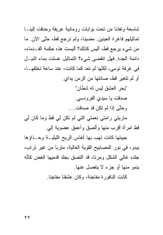 ‫ﺸﺎﺴﻌﺔ ﻭﻨﻔﺫﻨﺎ ﻤﻥ ﺘﺤﺕ ﺒ ‪‬ﺍﺒﺎﺕ ﺭﻭﻤﺎﻨ ‪‬ﺔ ﻋﺭﻴﻘﺔ ﻭﺤ ‪‬ﻗﺕ ﺇﻟﻴﻨـﺎ‬
         ‫ﺩ‬           ‫ﻴ‬           ‫ﻭ‬
‫ﺘﻤﺎﺜﻴﻠﻬﻡ ﻓﺎﻏﺭﺓ ﺍﻟﻌﻴﻨﻴﻥ. ﻤﻀﻴﻨﺎ، ﻭﻟﻡ ﻨﺭﺠﻊ ﻗ ﹼ، ﺤ ﱠﻰ ﺍﻵﻥ. ﻤﺎ‬
         ‫ﻁ ﺘ‬
‫ﻤﻥ ﺸﻲﺀ ﻴﺭﺠﻊ ﻗ ﹼ، ﺃﻟﻴﺱ ﻜﺫﻟﻙ؟ ﺃﻟﻴﺴﺕ ﻫﺫﻩ ﺤﻜﻤﺔ ﺍﻟﻘـﺩﻤﺎﺀ،‬
                                     ‫ﻁ‬
‫ﺩﺍﺌﻤﺔ ﺍﻟﺠ ‪‬ﺓ. ﻓﻬل ﺍﻨﻘﻀﻰ ﺸﻲﺀ؟ ﺍﻟﺘﻤﺎﺜﻴل ﻏﺴﻠﺕ ﺒﻤﺎﺀ ﺍﻟﻨﻴـل‬
                                           ‫ﺩ‬
‫ﻓﻲ ﻏﺭﻓﺔ ﻨﻭﻤﻲ، ﻟﻜ ﱠﻬﺎ ﻟﻡ ﺘﻌﺩ ﻜﻤﺎ ﻜﺎﻨﺕ، ﻋﻨﺩ ﺴﺎﻋﺔ ﺘﺨﻠﻘﻬـﺎ،‬
                                     ‫ﻨ‬
                  ‫ﺃﻭ ﻟﻡ ﺘﺘﻐ ‪‬ﺭ ﻗ ﹼ، ﺼﺎﻨﺘﻬﺎ ﻤﻥ ﺍﻟﺯﻤﻥ ﻴﺩﺍﻱ.‬
                                         ‫ﻴ ﻁ‬
                         ‫"ﺒﺤﺭ ﺍﻟﻌﺸﻕ ﻟﻴﺱ ﻟﻪ ﺸﻁﺂﻥ"‬
                         ‫ﺼﺩﻗﺕ ﻴﺎ ﺴﻴﺩﻱ ﺍﻟﻔﺭﻭﺩﺴﻲ.‬
                          ‫‪‬‬
                     ‫ﻭﺤ ﱠﻰ ﺇﺫﺍ ﻟﻡ ﺘﻜﻥ ﻗﺩ ﺼﺩﻗﺕ….‬
                                           ‫ﺘ‬
‫ﻤﺎﺭﻴﺘﻲ ﺭﺍﻤﺘﻲ ﻨﻌﻤﺘﻲ ﺍﻟﺘﻲ ﻟﻡ ﺘﻜﻥ ﻟﻲ ﻗﻁ ﻭﻤﺎ ﻜﺎﻥ ﻟﻲ‬
           ‫ﹼ‬
          ‫ﻗﻁ ﺍﻤﺭﺃﺓ ﺃﻗﺭﺏ ﻤﻨﻬﺎ ﻭﺃﻟﺼﻕ ﻭﺃﻋﻤﻕ ﻋﻀﻭﻴﺔ ﺇﻟﻲ.‬
           ‫‪‬‬                                     ‫ﹼ‬
‫ﺠﻴﺒﺘﻬﺎ ﻜﺎﻨﺕ ﺘﻬﺏ ﺒﻬﺎ ﺃﻨﻔﺎﺱ ﺍﻟﺭﻴﺢ ﺍﻟﻠﻴﻠ ‪‬ـﺔ ﻭﺤـﺫﺍﺅﻫﺎ‬
           ‫ﻴ‬                       ‫‪‬‬
‫ﻴﺒﺩﻭ، ﻓﻲ ﻨﻭﺭ ﺍﻟﻤﺼﺎﺒﻴﺢ ﺍﻟﻘﻭ ‪‬ﺔ ﺍﻟﻌﺎﻟﻴﺔ، ﻤﺘﺭﺒﺎ ﻤﻥ ﻏﻴﺭ ﺘﺭﺍﺏ،‬
             ‫ﹰ‬               ‫ﻴ‬
‫ﺠﻠﺩﻩ ﻏﺎﻟﻲ ﺍﻟﺸﻜل ﻭﻤﺭﻨﹰ، ﻗﺩ ﺍﻟﺘﺼﻕ ﺒﺠﻠﺩ ﻗﺩﻤﻴﻬﺎ ﺍﻟﻐﺽ ﻜﺄ ﱠﻪ‬
 ‫‪ ‬ﻨ‬                             ‫ﺎ‬
                        ‫ﻴﻨﻤﻭ ﻤﻨﻬﺎ ﺃﻭ ﺠﺯﺀ ﻻ ﻴﻨﻔﺼل ﻋﻨﻬﺎ.‬
           ‫ﻜﺎﻨﺕ ﺍﻟﻨﺎﻓﻭﺭﺓ ﻤﻔﺎﺠﺌﺔ، ﻭﻜﺎﻥ ﻋﺸﻘﻨﺎ ﻤﻔﺎﺠﺌﺎ.‬
            ‫ﹰ‬




‫٢٢‬
 