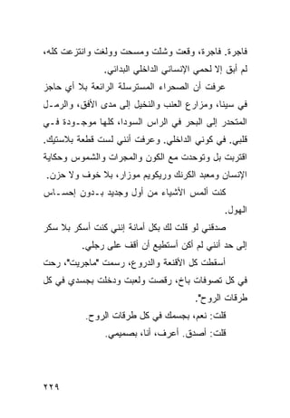 ‫ﻓﺎﺠﺭﺓ. ﻓﺎﺠﺭﺓ، ﻭﻗﻌﺕ ﻭﺸﻠﺕ ﻭﻤﺴﺤﺕ ﻭﻭﻟﻐﺕ ﻭﺍﻨﺘﺯﻋﺕ ﻜﻠﻪ،‬
               ‫ﻟﻡ ﺃﺒﻕ ﺇﻻ ﻟﺤﻤﻲ ﺍﻹﻨﺴﺎﻨﻲ ﺍﻟﺩﺍﺨﻠﻲ ﺍﻟﺒﺩﺍﺌﻲ.‬
‫ﻋﺭﻓﺕ ﺃﻥ ﺍﻟﺼﺤﺭﺍﺀ ﺍﻟﻤﺴﺘﺭﺴﻠﺔ ﺍﻟﺭﺍﺌﻌﺔ ﺒﻼ ﺃﻱ ﺤﺎﺠﺯ‬
‫ﻓﻲ ﺴﻴﻨﺎ، ﻭﻤﺯﺍﺭﻉ ﺍﻟﻌﻨﺏ ﻭﺍﻟﻨﺨﻴل ﺇﻟﻰ ﻤﺩﻯ ﺍﻷﻓﻕ، ﻭﺍﻟﺭﻤـل‬
‫ﺍﻟﻤﺘﺤﺩﺭ ﺇﻟﻰ ﺍﻟﺒﺤﺭ ﻓﻲ ﺍﻟﺭﺍﺱ ﺍﻟﺴﻭﺩﺍ، ﻜﻠﻬﺎ ﻤﻭﺠـﻭﺩﺓ ﻓـﻲ‬
‫ﻗﻠﺒﻲ. ﻓﻲ ﻜﻭﻨﻲ ﺍﻟﺩﺍﺨﻠﻲ. ﻭﻋﺭﻓﺕ ﺃﻨﻨﻲ ﻟﺴﺕ ﻗﻁﻌﺔ ﺒﻼﺴﺘﻴﻙ.‬
‫ﺍﻗﺘﺭﺒﺕ ﺒل ﻭﺘﻭﺤﺩﺕ ﻤﻊ ﺍﻟﻜﻭﻥ ﻭﺍﻟﻤﺠﺭﺍﺕ ﻭﺍﻟﺸﻤﻭﺱ ﻭﺤﻜﺎﻴﺔ‬
‫ﺍﻹﻨﺴﺎﻥ ﻭﻤﻌﺒﺩ ﺍﻟﻜﺭﻨﻙ ﻭﺭﻴﻜﻭﻴﻡ ﻤﻭﺯﺍﺭ، ﺒﻼ ﺨﻭﻑ ﻭﻻ ﺤﺯﻥ.‬
‫ﻜﻨﺕ ﺃﻟﻤﺱ ﺍﻷﺸﻴﺎﺀ ﻤﻥ ﺃﻭل ﻭﺠﺩﻴﺩ ﺒـﺩﻭﻥ ﺇﺤﺴـﺎﺱ‬
                                               ‫ﺍﻟﻬﻭل.‬
‫ﺼﺩﻗﻨﻲ ﻟﻭ ﻗﻠﺕ ﻟﻙ ﺒﻜل ﺃﻤﺎﻨﺔ ﺇﻨﻨﻲ ﻜﻨﺕ ﺃﺴﻜﺭ ﺒﻼ ﺴﻜﺭ‬
         ‫ﺇﻟﻰ ﺤﺩ ﺃﻨﻨﻲ ﻟﻡ ﺃﻜﻥ ﺃﺴﺘﻁﻴﻊ ﺃﻥ ﺃﻗﻑ ﻋﻠﻰ ﺭﺠﻠﻲ.‬
‫ﺃﺴﻘﻁﺕ ﻜل ﺍﻷﻗﻨﻌﺔ ﻭﺍﻟﺩﺭﻭﻉ، ﺭﺴﻤﺕ "ﻤﺎﺠﺭﻴﺕ"، ﺭﺤﺕ‬
‫ﻓﻲ ﻜل ﺘﺼﻭﻓﺎﺕ ﺒﺎﺥ، ﺭﻗﺼﺕ ﻭﻟﻌﺒﺕ ﻭﺩﺨﻠﺕ ﺒﺠﺴﺩﻱ ﻓﻲ ﻜل‬
                                       ‫ﻁﺭﻗﺎﺕ ﺍﻟﺭﻭﺡ".‬
          ‫ﻗﻠﺕ: ﻨﻌﻡ، ﺒﺠﺴﻤﻙ ﻓﻲ ﻜل ﻁﺭﻗﺎﺕ ﺍﻟﺭﻭﺡ.‬
               ‫ﻗﻠﺕ: ﺃﺼﺩﻕ. ﺃﻋﺭﻑ، ﺃﻨﺎ، ﺒﺼﻤﻴﻤﻲ.‬




‫٩٢٢‬
 