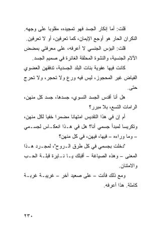 ‫ﻗﻠﺕ: ﺃﻤﺎ ﺇﻨﻜﺎﺭ ﺍﻟﺠﺴﺩ ﻓﻬﻭ ﺘﻤﺠﻴﺩﻩ، ﻤﻘﻠﻭﺒﺎ ﻋﻠﻰ ﻭﺠﻬﻪ.‬
          ‫ﹰ‬
‫ﺍﻟﻨﻜﺭﺍﻥ ﺍﻟﺤﺎﺭ ﻫﻭ ﺃﻭﺠﻊ ﺍﻹﻴﻤﺎﻥ، ﻜﻤﺎ ﺘﻌﺭﻓﻴﻥ، ﺃﻭ ﻻ ﺘﻌﺭﻓﻴﻥ.‬
‫ﻗﻠﺕ: ﺍﻟﺒﺅﺱ ﺍﻟﺠﻨﺴﻲ ﻻ ﺃﻋﺭﻓﻪ، ﻋﻠﻰ ﻤﻌﺭﻓﺘﻲ ﺒﻤﻀﺽ‬
   ‫ﺍﻵﻻﻡ ﺍﻟﺠﻨﺴﻴﺔ، ﻭﺍﻟﻨﺸﻭﺓ ﺍﻟﻤﺤﻠﻘﺔ ﺍﻟﻐﺎﺌﺭﺓ ﻓﻲ ﺼﻤﻴﻡ ﺍﻟﺠﺴﺩ.‬
‫ﻜﺎﻨﺕ ﻓﻴﻬﺎ ﻋﻔﻭﻴﺔ ﺒﻨﺎﺕ ﺍﻟﺒﻠﺩ ﺍﻟﺠﺴﺩﻴﺔ، ﺘﺩﻓﻘﻬﻥ ﺍﻟﻌﻀﻭﻱ‬
‫ﺍﻟﻔﻴﺎﺽ ﻏﻴﺭ ﺍﻟﻤﺤﺠﻭﺯ، ﻟﻴﺱ ﻓﻴﻪ ﻭﺭﻉ ﻭﻻ ﺘﺤﺠﺭ، ﻭﻻ ﺘﺤﺭﺝ‬
                                                    ‫ﺤﺘﻰ.‬
‫ﻫل ﺃﻨﺎ ﺃﻗﺩﺱ ﺍﻟﺠﺴﺩ ﺍﻟﻨﺴﻭﻱ، ﺠﺴﺩﻫﺎ، ﺠﺴﺩ ﻜل ﻤﻨﻬﻥ،‬
                               ‫ﺍﻟﺭﺍﻤﺎﺕ ﺍﻟﺘﺴﻊ، ﺒﻼ ﻤﺒﺭﺭ؟‬
‫ﺃﻡ ﺇﻥ ﻓﻲ ﻫﺫﺍ ﺍﻟﺘﻘﺩﻴﺱ ﺍﻤﺘﻬﺎﻨﺎ ﻤﻀﻤﺭﺍ ﺨﻔﻴﺎ ﻟﻜل ﻤﻨﻬﻥ،‬
          ‫ﹰ ﹰ‬        ‫ﹰ‬
‫ﻭﺘﻜﺭﻴﺴﺎ ﻟﻤﺒﺩﺃ ﺠﺴﻤﻲ ﺃﻨﺎ؟ ﻫل ﻓﻲ ﻫـﺫﺍ ﺍﻨﻌﻜـﺎﺱ ﻟﺠﺴـﻤﻲ‬
                                          ‫ﹰ‬
                ‫– ﻭﻤﺎ ﻭﺭﺍﺀﻩ – ﻓﻴﻬﺎ، ﻓﻴﻬﻥ، ﻓﻲ ﻜل ﻤﻨﻬﻥ؟‬
‫"ﺩﺨﻠﺕ ﺒﺠﺴﻤﻲ ﻓﻲ ﻜل ﻁﺭﻕ ﺍﻟـﺭﻭﺡ"، ﻟﻤﺠـﺭﺩ ﻫـﺫﺍ‬
‫ﺍﻟﻤﻌﻨﻰ – ﻭﻫﺫﻩ ﺍﻟﺼﻴﺎﻏﺔ – ﺃﻗﺒﻠﻙ ﻴـﺎ ﻨـﺎﻴﺭﺓ ﻗﺒﻠـﺔ ﺍﻟﺤـﺏ‬
                                             ‫ﻭﺍﻻﻤﺘﻨﺎﻥ.‬
‫ﻭﻤﻊ ﺫﻟﻙ ﻓﺄﻨﺕ – ﻋﻠﻰ ﺼﻌﻴﺩ ﺁﺨﺭ – ﻏﺭﻴﺒـﺔ ﻏﺭﺒـﺔ‬
                                      ‫ﻜﺎﻤﻠﺔ. ﻫﺫﺍ ﺃﻋﺭﻓﻪ.‬




‫٠٣٢‬
 