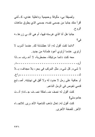 ‫ﻭﻟﺼﻴﻘﺔ ﺒﻲ، ﻤﺄﻟﻭﻓﺔ ﻭﺤﻤﻴﻤﻴﺔ ﻭﺩﺍﺨﻠﻴﺔ ﻋﻨﺩﻱ، ﻜـﺄﻨﻨﻲ‬
‫ﺃﻗﺭﺃ ﻤﻨﻙ ﺠﺎﻨﺒﺎ ﻤﻥ ﺠﺴﻤﻲ ﻨﻔﺴﻪ، ﺠﺴﻤﻲ ﺍﻟﺫﻱ ﻴﻁﺭﻕ ﻤﺘﺎﻫﺎﺕ‬
                                    ‫ﹰ‬
                                               ‫ﺍﻟﺭﻭﺡ.‬
‫ﺠﺎﻨﺒﺎ ﻫل ﺃﻨﺎ ﺍﻟﺫﻱ ﻏﺭﺴﺘﻪ ﻓﻴﻬﺎ، ﺃﻡ ﻫﻲ ﺍﻟﺘـﻲ ﺯﺭﻋﺘـﻪ‬
                                           ‫ﹰ‬
                                                   ‫ﻓ ‪‬؟‬
                                                    ‫ﻲ‬
‫"ﺩﺍﺌﻤﺎ ﻜﻨﺕ ﺃﻗﻭل ﻟﻪ: ﺃﻨﺎ ﻋﻁﺸﺎﻨﺔ ﻟﻙ. ﻋﻨﺩﻤﺎ ﺃﺸﺭﺏ ﻻ‬
                                         ‫ﹰ‬
             ‫ﺃﺭﺘﻭﻱ. ﻋﻨﺩﻤﺎ ﺃﺭﺘﻭﻱ ﺃﻋﻭﺩ ﻅﻤﺂﻨﺔ ﻤﻥ ﺠﺩﻴﺩ.‬
‫ﻤﻌﻪ ﻜﻨﺕ ﺩﺍﺌﻤﺎ ﻤﺭﺘﺒﻜﺔ، ﻤﻀﻁﺭﺒﺔ، ﻻ ﺃﻋـﺭﻑ ﻤـﺎﺫﺍ‬
                              ‫ﹰ‬
‫ﺃﺭﻴـــــــــــــــــــــــــــــﺩ.‬
‫ﻻ ﺸﻲﺀ. ﻜل ﺸﻲﺀ. ﻤﺜل ﺍﻟﻤﺭﻜﺏ ﻓﻲ ﺒﺤﺭ، ﺒﻼ ﻤﺠﺩﺍﻑ، ﺒـﻼ‬
‫ﺸــــــــــــــــــــــــــــﺭﺍﻉ.‬
‫ﺃﻭ ﺤﺎﻓﻴﺔ ﻋﻠﻰ ﺭﻤل ﻻ ﺤﺩﻭﺩ ﻟﻪ ﻭﻻ ﺃﻓﻕ ﻓﻲ ﻨﻬﺎﻴﺘﻪ. ﺃﺼـﺎﺒﻊ‬
                          ‫ﻗﺩﻤﻲ ﺘﻐﻭﺹ ﻓﻲ ﺍﻟﺭﻤل ﺍﻟﻨﺎﻋﻡ.‬
‫ﻜﻨﺕ ﺃﻗﻭل ﻟﻪ ﻨﺼﻑ ﻀـﺎﺤﻜﺔ ﻨﺼـﻑ ﺠـﺎﺩﺓ: ﺃﻨـﺕ‬
                                            ‫ﺠﺎﻤﻭﺴﺘﻲ!‬
‫ﻜﻨﺕ ﺃﻗﻭل ﻟﻪ: ﺘﻌﺎل ﻨﺫﻫﺏ ﻟﻠﻨﺎﺤﻴﺔ ﺍﻷﺨـﺭﻯ. ﻟﻼﺘﺠـﺎﻩ‬
                                 ‫ﺍﻵﺨﺭ. ﻟﻠﻀﻔﺔ ﺍﻷﺨﺭﻯ.‬




‫١٣٢‬
 