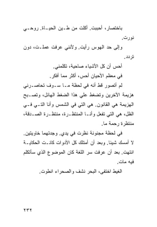 ‫ﺒﺎﺨﺘﺼﺎﺭ، ﺃﺤﺒﺒﺕ. ﺃﻜﻠﺕ ﻤﻥ ﻁـﻴﻥ ﺍﻟﺤﻴـﺎﺓ. ﺭﻭﺤـﻲ‬
                                              ‫ﻨ ‪‬ﺭﺕ.‬
                                                 ‫ﻭ‬
‫ﻭﺇﻟﻰ ﺤﺩ ﺍﻟﻬﻭﺱ ﺭﺃﻴﺕ. ﻭﻷﻨﻨﻲ ﻋﺭﻓﺕ ﻋﻤﻠـﺕ، ﺩﻭﻥ‬
                                                 ‫ﺘﺭﺩﺩ.‬
             ‫ﺃﺤﺱ ﺃﻥ ﻜل ﺍﻷﺸﻴﺎﺀ ﺼﺎﺤﻴﺔ، ﺘﻜﻠﻤﻨﻲ.‬
            ‫ﻓﻲ ﻤﻌﻅﻡ ﺍﻷﺤﻴﺎﻥ ﺃﺤﺱ، ﺃﻜﺜﺭ ﻤﻤﺎ ﺃﻓﻜﺭ.‬
‫ﻟﻡ ﺃﺘﺼﻭﺭ ﻗﻁ ﺃﻨﻪ ﻓﻲ ﻟﺤﻅﺔ ﻤـﺎ ﺴـﻭﻑ ﺘﺤﺎﺼـﺭﻨﻲ‬
‫ﻫﺯﻴﻤﺔ ﺍﻵﺨﺭﻴﻥ ﻭﺘﻀﻐﻁ ﻋﻠﻲ ﻫﺫﺍ ﺍﻟﻀﻐﻁ ﺍﻟﻬﺎﺌل، ﻭﺘﺼـﺒﺢ‬
                         ‫‪‬‬
‫ﺍﻟﻬﺯﻴﻤﺔ ﻫﻲ ﺍﻟﻘﺎﻨﻭﻥ. ﻫﻲ ﺍﻟﺘﻲ ﻓﻲ ﺍﻟﺸﻤﺱ ﻭﺃﻨﺎ ﺍﻟﺘـﻲ ﻓـﻲ‬
‫ﺍﻟﻅل، ﻫﻲ ﺍﻟﺘﻲ ﺘﻔﻌل ﻭﺃﻨـﺎ ﺍﻟﻤﻨﺘﻅـﺭﺓ، ﻤﻨﺘﻅـﺭﺓ ﺍﻟﺼـﺩﻗﺔ،‬
                                    ‫ﻤﻨﺘﻅﺭﺓ ﺭﺤﻤﺔ ﻤﺎ.‬
‫ﻓﻲ ﻟﺤﻅﺔ ﻤﺠﻨﻭﻨﺔ ﻨﻅﺭﺕ ﻓﻲ ﻴﺩﻱ. ﻭﺠﺩﺘﻬﻤﺎ ﺨﺎﻭﻴﺘﻴﻥ.‬
‫ﻻ ﺃﻤﺴﻙ ﺸﻴﺌﺎ. ﻭﺒﻌﺩ ﺃﻥ ﺃﻤﺘﻠﻙ ﻜل ﺍﻷﺩﻭﺍﺕ ﻜﺎﻨـﺕ ﺍﻟﺤﻜﺎﻴـﺔ‬
                                        ‫ﹰ‬
‫ﺍﻨﺘﻬﺕ. ﺒﻌﺩ ﺃﻥ ﻋﺭﻓﺕ ﺴﺭ ﺍﻟﻠﻐﺔ ﻜﺎﻥ ﺍﻟﻤﻭﻀﻭﻉ ﺍﻟﺫﻱ ﺴﺄﺘﻜﻠﻡ‬
                                            ‫ﻓﻴﻪ ﻤﺎﺕ.‬
       ‫ﺍﻟﻐﻴﻁ ﺍﺨﺘﻔﻰ، ﺍﻟﺒﺤﺭ ﻨﺸﻑ ﻭﺍﻟﺼﺤﺭﺍﺀ ﺍﻨﻁﻭﺕ.‬




‫٢٣٢‬
 