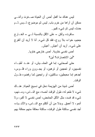 ‫ﻟﻴﺱ ﻫﻨﺎﻙ ﻤﺎ ﺃﻓﻌل ﺃﺤﺱ ﺃﻥ ﺍﻟﺤﻴﺎﺓ ﺼـﻐﺭﺕ ﻭﺃﻨﻨـﻲ‬
‫ﻤﻤﻜﻥ ﺃﻥ ﺃﺭﺍﻫﺎ ﻤﻥ ﺨﺭﻡ ﺒﺎﺏ. ﻟﻴﺱ ﺜﻡ ﻤﻭﻀﻭﻉ، ﻟـﻴﺱ ﺜـﻡ‬
                             ‫ﺤﺩﺙ، ﻟﻴﺱ ﺜﻡ ﺸﻲﺀ ﻜﺒﻴﺭ.‬
‫ﺴﺎﻓﺭﺕ، ﻭﻟﻜﻥ – ﻋﻠﻰ ﺍﻷﻗل ﺒﺎﻟﻨﺴﺒﺔ ﻟـﻲ – ﺍﻟﺨـﺎﺭﺝ‬
‫ﺠﺤﻴﻡ، ﺨﻭﺍﺀ، ﺒﻼ ﺭﻭﺡ، ﻓﻘﺩ ﻜل ﺸﻲﺀ. ﺃﻨﺎ ﻻ ﺃﺭﻴﺩ ﺃﻥ ﺃﺘﻔﺭﺝ‬
                     ‫ﻋﻠﻰ ﺸﻲﺀ. ﺃﺭﻴﺩ ﺃﻥ ﺃﻋﻴﺵ. ﺃﻋﻴﺵ.‬
          ‫ﺃﺤﺱ ﻨﻔﺴﻲ ﺨﺎﻭﻴﺔ. ﺃﺤﺱ ﺨﺎﺭﺠﻲ ﺨﺎﻭﻴﺎ.‬
           ‫ﹰ‬
                           ‫"ﺃﻴﻥ ﺍﻻﻨﺘﺼﺎﺭﺍﺕ؟ ﺃﻴﻥ؟‬
‫ﺤﺘﻰ ﺃﺼﺤﺎﺒﻲ، ﺇ ‪‬ﺎ ﻓﻲ ﺍﻟﺤﺸـﻴﺵ، ﺃﻭ ﻋﻨـﺩ ﺃﻁﺒـﺎﺀ‬
                            ‫ﻤ‬
‫ﻨﻔﺴﻴﻴﻥ، ﺃﻭ ﺘﺤﺠﺒﻥ ﺃﻭ ﺘﺭﻫﺒﻥ، ﺃﻭ ﻴﺠـﺭﻭﻥ ﻭﺭﺍﺀ ﻓﻠـﻭﺱ،‬
‫ﺃﺠﺩﻫﻡ ﺇ ‪‬ﺎ ﻤﺤﺒﻁﻴﻥ، ﺴﺎﻜﺘﻴﻥ، ﺃﻭ ﺭﺍﺠﻌﻴﻥ ﻟﻤﺎ ﺭﻓﻀﻭﻩ ﻁـﻭل‬
                                          ‫ﻤ‬
                                              ‫ﺍﻟﻭﻗﺕ.‬
‫ﺃﺤﺱ ﺸﻴﺌﺎ ﻤﻥ ﺍﻟﻬﺯﻴﻤﺔ ﺩﺨل ﻓﻲ ﻨﺴﻴﺞ ﺍﻟﺤﻴﺎﺓ. ﻫﻨـﺎﻙ‬
                                     ‫ﹰ‬
‫ﺸﻲﺀ ﻻ ﻁﻌﻡ ﻟﻪ، ﻁﻭل ﺍﻟﻭﻗﺕ ﺃﺤﺴﻪ، ﻤﻊ ﺍﻟﻨـﺎﺱ، ﻭﻤـﻨﻬﻡ،‬
‫ﺸﻲﺀ ﻗﺩ ﻓﺴﺩ، ﻤﺜل ﺍﻷﻜل ﺍﻟﺤﺎﻤﺽ، ﺃﺤﺱ ﻨﻔﺴﻲ ﻻ ﺃﻜﺒﺭ، ﻭﻻ‬
‫ﺃﻨﻤﻭ، ﻻ ﺃﻋﻤﻕ. ﻭﺒﺩﻻ ﻤﻥ ﺃﻥ ﺃﺘﻜﻠﻡ ﻤﻊ ﺍﻟﻨـﺎﺱ، ﻭﺍﻷﺸـﻴﺎﺀ،‬
                                 ‫ﹰ‬
‫ﺃﺠﺩ ﻨﻔﺴﻲ ﺴﺎﻜﺘﺔ ﻁﻭل ﺍﻟﻭﻗﺕ، ﺴﺎﻜﺘﺔ ﻤﻌﺎﻗﺔ ﻤﻨﻬﻡ ﻤﻌﺎﻗﺔ ﺒﻬﻡ‬




‫٣٣٢‬
 