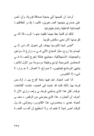 ‫ﺃﺭﺩﺕ ﺃﻥ ﺃﻀﻤﻬﺎ ﺇﻟﻲ ﺒﻤﺤﺒﺔ ﺼﺩﺍﻗﺔ ﻓﻭﺭﻴﺔ، ﻭﺃﻥ ﺃﺤﺱ‬
                           ‫‪‬‬
‫ﻋﻠﻰ ﺼﺩﺭﻱ ﺒﻨﻬﺩﻴﻬﺎ ﺍﻟﺼـﻐﻴﺭﻴﻥ، ﻜﺄﻨﻬـﺎ ﺒﻜـﺭ ﻟﻨﻅﺎﻓﺘﻬـﺎ‬
                        ‫ﺍﻟﺠﺴﺩﺍﻨﻴﺔ ﺍﻟﺩﺍﺨﻠﻴﺔ ﻭﺘﻤﺎﻡ ﻁﻬﺎﺭﺘﻬﺎ.‬
‫ﻟﺫﻟﻙ ﻟﻡ ﺃﻓﺎﺠﺄ ﺤﻘﺎ ﺤﻴﻨﻤﺎ ﺘﻠﻘﻴﺕ ﻤﻨﻬـﺎ ﺍﻟﺭﺴـﺎﻟﺔ ﺍﻟﺘـﻲ‬
                                 ‫ﹰ‬
                       ‫ﺘﻘﺭﺀﻭﻨﻬﺎ ﺍﻵﻥ ﻤﻌﻲ، ﺒﺎﻟﻨﺹ ﺘﻘﺭﻴﺒﺎ.‬
                        ‫ﹰ‬
‫"ﺃﺤﺱ ﺸﻴﺌﺎ ﻜﺎﺒﻭﺴﻴﺎ ﻴﻬﺩﻑ ﺇﻟﻰ ﺘﺤﻭﻴل ﺍﻟﻨـﺎﺱ ﺇﻟـﻰ‬
                           ‫ﹰ‬       ‫ﹰ‬
‫ﺃﺠﺴﺎﻡ ﺒﻼ ﺭﻭﺡ، ﻤﺜل ﺍﻟﺩﺠﺎﺝ ﺍﻵﻟﻲ ﻓـﻲ ﻤـﺯﺍﺭﻉ ﺍﻟـﺩﻭﺍﺠﻥ‬
‫ﻭﺍﻟﺠﻤﻌﻴﺎﺕ ﺍﻻﺴﺘﻬﻼﻜﻴﺔ، ﻤﺠﺎﻤﻴﻊ ﻫﺎﺌﻠﺔ ﺘﺨﺭﺝ ﻟﻠﺤﻴـﺎﺓ ﻓـﻲ‬
‫ﺍﻟﻤﺤﺎﻀﻥ ﺍﻟﻤﺒﺭﻤﺠﺔ ﺘﺅﺩﻱ ﻭﻅﻴﻔﺔ ﻤﺭﺴﻭﻤﺔ ﻤﻥ ﺍﻷﻭل ﻟﻶﺨﺭ،‬
‫ﻴﻨﺘﻬﻲ ﺍﻟﺒﺭﻨﺎﻤﺞ ﻓﻴﻨﺘﻬﻭﻥ، ﻻ ﺼﺭﺍﻉ، ﻻ ﺍﺘﺼﺎل. ﻻ ﺤـﻭﺍﺭ، ﻻ‬
                                      ‫ﺸﻲﺀ ﺇﻻ ﺍﻟﻜﺎﺒﻭﺱ.‬
‫ﺃﻨﺎ ﺃﺤﺏ ﺍﻟﺤﻴﺎﺓ. ﺃﺠﺩ ﻓﻴﻬﺎ ﻤﺘﻌﺔ ﺃﻓﺭﺡ ﺒﻬـﺎ. ﺃﺭﻗـﺹ‬
‫ﻓﺭﺤﺎ ﺒﻬﺎ. ﻟﺫﻟﻙ ﻜﻨﺕ ﻗﺩ ﻋﺩﻴﺕ ﻓﻲ ﺍﻟﺤﺩﻴﺩ، ﻋﺸﺕ، ﺃﻜﺘﺸﻔﺕ،‬
                                              ‫ﹰ‬
‫ﻋﺭﻓﺕ. ﻟﻜﻥ ﻫﺫﺍ ﺍﻟﺫﻱ ﻴﺴﻠﺒﻨﻲ ﻓﺭﺤﺘـﻲ ﻭﺇﺼـﺭﺍﺭﻱ ﺍﻵﻥ ﻻ‬
‫ﺃﻋﺭﻑ ﺃﻥ ﺃﺘﺠﺎﻭﺯﻩ. ﻫﺫﺍ ﺍﻟﺫﻱ ﻴﺤﺭﻤﻨﻲ ﻤﻥ ﺍﻟﺭﻗﺹ – ﻤﻌﻨـﻰ‬
‫ﺍﻟﺤﻴﺎﺓ ﻋﻨﺩﻱ – ﻴﺤﺎﺼﺭﻨﻲ، ﻫﺫﺍ ﺍﻟﻜﺎﺒﻭﺱ، ﻭﻴﻌﺯﻟﻨﻲ. ﻁـﻭل‬
‫ﺍﻟﻭﻗﺕ ﺃﺤﺱ ﺸﻴﺌﺎ ﻻ ﻁﻌﻡ ﻟﻪ. ﻭﻻ ﺃﺴﺘﻁﻴﻊ ﺃﻥ ﺃﻟﻌـﺏ ﺍﻟﻠﻌﺒـﺔ‬
                                     ‫ﹰ‬




‫٥٣٢‬
 