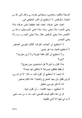 ‫ﺍﻟﺭﺩﻴﺌﺔ ﺒﺎﻟﻘﻴﻡ، ﻭﺒﻨﻔﺴﻲ، ﻭﺒﺈﻴﻤﺎﻨﻲ ﺒﻔﺭﺤـﻲ ﻭﺇﻗﺒـﺎﻟﻲ ﻋﻠـﻰ‬
          ‫ﺍﻟﺤﻴﺎﺓ. ﺒﺎﻟﺭﻗﺹ. ﻻ ﺃﺴﺘﻁﻴﻊ ﺃﻥ ﺃﻫﺩﺭ ﺍﻟﺤﻘﻴﻘﻲ ﻓﻲ.‬
           ‫‪‬‬
‫ﺘﻌﺒﺕ ﺤﺘﻰ ﻋﺭﻓﺕ. ﺘﻌﺒﺕ ﺘﻌﺒﺎ ﺤﻘﻴﻘﻴﺎ ﺤﺘﻰ ﻋﺭﻓﺕ ﻤﺎﺫﺍ‬
              ‫ﹰ‬      ‫ﹰ‬
‫ﻴﻌﻨﻲ ﺍﻟﺤﺏ، ﻤﺎﺫﺍ ﻴﻌﻨﻲ ﺭﺒﻨﺎ، ﻤﺎﺫﺍ ﺘﻌﻨﻲ ﺍﻟﻤﻭﺴﻴﻘﻰ، ﻭﻋﻠـﻰ‬
‫ﺍﻷﺨﺹ ﻤﺎﺫﺍ ﻴﻌﻨﻲ ﺍﻟﺭﻗﺹ ﺤﻘﺎ. ﻤﺎﺫﺍ ﻴﻌﻨﻲ ﺍﻟﺒﺤـﺭ، ﻭﻤـﺎﺫﺍ‬
                          ‫ﹰ‬
                                             ‫ﻴﻌﻨﻲ ﺍﻟﺠﺴﻡ.‬
‫ﻻ ﺃﺴﺘﻁﻴﻊ ﺃﻥ ﺃﺘﺠﺎﺫﺏ ﺃﻁﺭﺍﻑ ﺍﻟﻜﻼﻡ ﺍﻟﻴﻭﻤﻲ ﺍﻟﺼﻐﻴﺭ.‬
                           ‫ﻻ ﺃﺴﺘﻁﻴﻊ ﺍﻟﻌﺒﺙ ﺒﻤﺎ ﻫﻭ ﺠﺩﻱ.‬
   ‫ﻭﻻ ﺃﺴﺘﻁﻴﻊ ﺃﻥ ﺃﻅل ﻫﻜﺫﺍ ﻁﻭﻴﻼ ﻭﻻ ﺃﺭﻯ ﻤﺨﺭﺠﺎ."‬
     ‫ﹰ‬            ‫ﹰ‬
                                             ‫"ﻨﺎﻴﺭﺓ"‬
         ‫ﻤﺎﺫﺍ ﺃﻗﻭل ﻴﺎ ﻨﺎﻴﺭﺓ؟ ﻫل ﺘﺴﺘﻨﺠﺩﻴﻥ ﺒﻤﻥ ﻴﻐﺭﻕ؟‬
           ‫ﺃﻡ ﻓﻘﻁ ﺘﻁﻠﻘﻴﻥ ﺼﺭﺨﺔ ﻻ ﺘﻤﻠﻜﻴﻥ ﻟﻬﺎ ﺤﺒﺴﹰ؟‬
            ‫ﺎ‬
‫ﺃﻨﺎ ﺃﻴﻀﺎ ﻻ ﺃﺴﺘﻁﻴﻊ ﺃﻥ ﺃﻗﻭل ﻟﻙ، ﻤـﺜﻼ: "ﻻ ﺘﺭﺍﻋـﻲ،‬
            ‫ﹰ‬                         ‫ﹰ‬
      ‫ﺍﻟﺯﻤﻥ ﻜﻔﻴل ﺒﺄﻥ ﻴﺠﺩ ﺍﻟﻤﺨﺭﺝ ﻭﺍﻟﻨﺠﺎﺓ." ﻫﺫﺍ ﻜﻼﻡ ﺼﻐﻴﺭ.‬
                          ‫ﺃ ‪‬ﺎ ﺃﻨﺎ ﻓﺈﻥ ﺨﺭﺴﻲ ﻤﻁﺒﻕ.‬
                                              ‫ﻤ‬
           ‫ﻻ ﺃﺴﺘﻁﻴﻊ – ﻤﻬﻤﺎ ﺘﻜﻠﻤﺕ – ﺃﻥ ﺃﻗﻭل ﺸﻴﺌﺎ.‬
            ‫ﹰ‬
‫ﺜﻡ ﺇﻥ ﻫﺫﻩ ﻜﻠﻬﺎ ﻟﻴﺴﺕ ﻗﺼﺘﻲ، ﻟﻴﺴـﺕ ﻤـﻥ ﺼـﻨﻌﻲ.‬
                             ‫ﻻ ﻴﺩ ﻟﻲ ﻓﻴﻬﺎ ﺇﻻ ﺃﻨﻨﻲ ﺘﻠﻘﻴﺘﻬﺎ.‬


‫٦٣٢‬
 