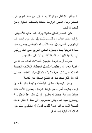 ‫ﺩﻑﺀ ﺍﻟﻔﺭﻭ ﺍﻟﺩﺍﺨﻠﻲ، ﻭﺍﻟﺭﺫﺍﺫ ﻴﺼﻌﺩ ﺇﻟﻲ ﻤﻥ ﺨﺒﻁ ﺍﻟﻤﻭﺝ ﻋﻠﻰ‬
                 ‫‪‬‬
‫ﺍﻟﺼﺨﺭ ﻭﻜﺘل ﺍﻟﺤﺠﺭ ﺍﻟﺭﺍﺯﺤﺔ ﻤﻐﻁﺎﺓ ﺒﺎﻟﻁﺤﻠﺏ ﺍﻟﻤﺒﻠﻭل ﺩﺍﻜﻥ‬
                                          ‫ﺍﻟﺨﻀﺭﺓ، ﺘﺤﺕ.‬
‫ﻜﺎﻥ ﺍﻟﺼﺒﺢ ﺍﻟﻌﺎﻟﻲ ﻤﺨﺘﺒﺌﺎ ﻭﺭﺍﺀ ﺍﻟﺴـﺤﺎﺏ ﺍﻷﺒـﻴﺽ،‬
                     ‫ﹰ‬
‫ﻤﺎﺯﻟﺕ ﺃﺤﺱ ﺃﻨﻔﺎﺴﻪ، ﻭﺍﻟﺸﻤﺱ ﺘﺘﺨﺎﻴـل ﺘﺨﺘـﺭﻕ ﺍﻟﺤﺠـﺎﺏ‬
‫ﺜﻡ ﺘﺘﻭﺍﺭﻯ. ﺃﺤﺱ ﺩﻓﻕ ﺩﻤﺎﺀ ﺍﻟﺸﺘﺎﺀ ﺍﻟﺼﺎﺤﻴﺔ ﻓﻲ ﺠﺴﻤﻲ ﺴﻌﻴﺩﺍ‬
‫ﹰ‬
‫ﺴﻌﺎﺩﺓ ﻓﻴﺯﻴﻘﻴﺔ ﺒﺤﺘﺔ، ﺒﻤﺠﺭﺩ ﺍﻟﻤﺸﻲ ﺍﻟﺴﺭﻴﻊ ﻋﻠﻰ ﺍﻟﻜـﻭﺭﻨﻴﺵ‬
       ‫ﻓﻲ ﻤﻭﺍﺠﻬﺔ ﺍﻟﻬﻭﺍﺀ، ﻭﺘﺸﻭﻓﺎ ﻟﻠﻘﺎﺀ ﺃﻭﺩﻴﺕ ﻓﻲ ﺴﻜﺎﺭﺒﻴﻪ.‬
                               ‫ﹰ‬
‫ﻤﺎﺯﻟﺕ ﺃﺭﻯ ﺍﻟﺭﺠﺎل ﻴﻘﻴﻤﻭﻥ ﺍﻟﺴﻘﺎﻻﺕ ﺍﻟﺨﺸـﺒﻴﺔ ﻋﻠـﻰ‬
‫ﻭﺍﺠﻬﺔ ﺍﻟﻌﻤﺎﺭﺓ، ﻴﺭﺒﻁﻭﻨﻬﺎ ﺒﺎﻟﺤﺒﺎل ﺍﻟﻐﻠﻴﻅﺔ ﻭﺍﻟﻜﻼﺒﺎﺕ ﺍﻟﺤﺩﻴﺩﻴﺔ‬
‫ﺍﻟﺼﺩﺌﺔ ﻋﻠﻰ ﺸﻜل ﺤﺭﻑ "‪ "u‬ﺫﺍﺕ ﺍﻟﺯﻨﺒﺭﻙ ﺍﻟﻘﺎﻀﻡ ﻋﺼـﻲ‬
‫‪‬‬
       ‫ﺍﻟﻤﺭﻭﻨﺔ ﺍﻟﺫﻱ ﻴﺤ ﹸﻡ ﺘﺤﺭﻙ ﺍﻟﻀﻠﻊ ﺍﻟﻤﺘﻨﻘل ﻤﻥ ﺍﻟﻜﻼﺒﺔ.‬
                                      ‫ﻜ‬
‫ﻭﻋﻠﻰ ﺍﻟﺭﺼﻴﻑ ﺸﻜﺎﻴﺭ ﺍﻷﺴﻤﻨﺕ ﻭﻜﻭﻤﺔ ﻋﺎﻟﻴـﺔ ﻤـﻥ‬
‫ﺍﻟﺭﻤل ﻭﻜﻭﻤﺔ ﺃﺨﺭﻯ ﻤﻥ ﺍﻟﺯﻟﻁ. ﺍﻟﺭﺠﺎل ﻴﻌﺠﻨﻭﻥ ﺍﻷﺴـﻤﻨﺕ‬
‫ﺒﻨﺸﺎﻁ ﻭﺴﺭﻋﺔ ﻭﻴﺨﻠﻁﻭﻨﻪ ﺒﻤﻘﺎﺩﻴﺭ ﺍﻟﺭﻤل ﻭﺍﻟـﺯﻟﻁ ﺍﻟﻤﻁﻠﻭﺒـﺔ‬
‫ﻭﻴﺼﺒﻭﻥ ﻋﻠﻴﻪ ﺍﻟﻤﺎﺀ ﺒﻘﺩﺭ ﻤﺤﺴﻭﺏ. ﺍﻵﻥ ﻓﻘﻁ ﺃﺘـﺫﻜﺭ ﻫـﺫﻩ‬
‫ﺍﻟﺼﻨﻌﺔ ﺍﻟﺩﺀﻭﺏ ﺍﻟﺒﺎﺭﻋـﺔ ﻜﻠﻬـﺎ ﻗﺒـل ﺃﻥ ﺘﺨﺘﻔـﻲ ﺒﻅﻬـﻭﺭ‬
                                ‫ﺍﻟﺨﻼﻁﺎﺕ ﺍﻵﻟﻴﺔ ﺍﻟﻀﺨﻤﺔ.‬


‫٩٣٢‬
 