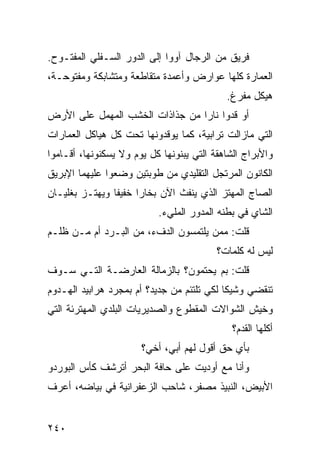 ‫ﻓﺭﻴﻕ ﻤﻥ ﺍﻟﺭﺠﺎل ﺁﻭﻭﺍ ﺇﻟﻰ ﺍﻟﺩﻭﺭ ﺍﻟﺴـﻔﻠﻲ ﺍﻟﻤﻔﺘـﻭﺡ.‬
‫ﺍﻟﻌﻤﺎﺭﺓ ﻜﻠﻬﺎ ﻋﻭﺍﺭﺽ ﻭﺃﻋﻤﺩﺓ ﻤﺘﻘﺎﻁﻌﺔ ﻭﻤﺘﺸﺎﺒﻜﺔ ﻭﻤﻔﺘﻭﺤـﺔ،‬
                                            ‫ﻫﻴﻜل ﻤﻔ ‪‬ﻍ.‬
                                              ‫ﺭ‬
‫ﺃﻭ ﻗﺩﻭﺍ ﻨﺎﺭﺍ ﻤﻥ ﺠﺫﺍﺫﺍﺕ ﺍﻟﺨﺸﺏ ﺍﻟﻤﻬﻤل ﻋﻠﻰ ﺍﻷﺭﺽ‬
                                ‫ﹰ‬
‫ﺍﻟﺘﻲ ﻤﺎﺯﺍﻟﺕ ﺘﺭﺍﺒﻴﺔ، ﻜﻤﺎ ﻴﻭﻗﺩﻭﻨﻬﺎ ﺘﺤﺕ ﻜل ﻫﻴﺎﻜل ﺍﻟﻌﻤﺎﺭﺍﺕ‬
‫ﻭﺍﻷﺒﺭﺍﺝ ﺍﻟﺸﺎﻫﻘﺔ ﺍﻟﺘﻲ ﻴﺒﻨﻭﻨﻬﺎ ﻜل ﻴﻭﻡ ﻭﻻ ﻴﺴﻜﻨﻭﻨﻬﺎ، ﺃﻗـﺎﻤﻭﺍ‬
‫ﺍﻟﻜﺎﻨﻭﻥ ﺍﻟﻤﺭﺘﺠل ﺍﻟﺘﻘﻠﻴﺩﻱ ﻤﻥ ﻁﻭﺒﺘﻴﻥ ﻭﻀﻌﻭﺍ ﻋﻠﻴﻬﻤﺎ ﺍﻹﺒﺭﻴﻕ‬
‫ﺍﻟﺼﺎﺝ ﺍﻟﻤﻬﺘﺯ ﺍﻟﺫﻱ ﻴﻨﻔﺙ ﺍﻵﻥ ﺒﺨﺎﺭﺍ ﺨﻔﻴﻔﺎ ﻭﻴﻬﺘـﺯ ﺒﻐﻠﻴـﺎﻥ‬
               ‫ﹰ‬     ‫ﹰ‬
                           ‫ﺍﻟﺸﺎﻱ ﻓﻲ ﺒﻁﻨﻪ ﺍﻟﻤﺩﻭﺭ ﺍﻟﻤﻠﻲﺀ.‬
‫ﻗﻠﺕ: ﻤﻤﻥ ﻴﻠﺘﻤﺴﻭﻥ ﺍﻟﺩﻑﺀ، ﻤﻥ ﺍﻟﺒـﺭﺩ ﺃﻡ ﻤـﻥ ﻅﻠـﻡ‬
                                          ‫ﻟﻴﺱ ﻟﻪ ﻜﻠﻤﺎﺕ؟‬
‫ﻗﻠﺕ: ﺒﻡ ﻴﺤﺘﻤﻭﻥ؟ ﺒﺎﻟﺯﻤﺎﻟﺔ ﺍﻟﻌﺎﺭﻀـﺔ ﺍﻟﺘـﻲ ﺴـﻭﻑ‬
‫ﺘﻨﻘﻀﻲ ﻭﺸﻴﻜﺎ ﻟﻜﻲ ﺘﻠﺘﺌﻡ ﻤﻥ ﺠﺩﻴﺩ؟ ﺃﻡ ﺒﻤﺠﺭﺩ ﻫﺭﺍﺒﻴﺩ ﺍﻟﻬـﺩﻭﻡ‬
                                           ‫ﹰ‬
‫ﻭﺨﻴﺵ ﺍﻟﺸﻭﺍﻻﺕ ﺍﻟﻤﻘﻁﻭﻉ ﻭﺍﻟﺼﺩﻴﺭﻴﺎﺕ ﺍﻟﺒﻠﺩﻱ ﺍﻟﻤﻬﺘﺭﺌﺔ ﺍﻟﺘﻲ‬
                                             ‫ﺃﻜﻠﻬﺎ ﺍﻟﻘﺩﻡ؟‬
                       ‫ﺒﺄﻱ ﺤﻕ ﺃﻗﻭل ﻟﻬﻡ ﺃﺒﻲ، ﺃﺨﻲ؟‬
‫ﻭﺃﻨﺎ ﻤﻊ ﺃﻭﺩﻴﺕ ﻋﻠﻰ ﺤﺎﻓﺔ ﺍﻟﺒﺤﺭ ﺃﺘﺭﺸﻑ ﻜﺄﺱ ﺍﻟﺒﻭﺭﺩﻭ‬
‫ﺍﻷﺒﻴﺽ، ﺍﻟﻨﺒﻴﺫ ﻤﺼﻔﺭ، ﺸﺎﺤﺏ ﺍﻟﺯﻋﻔﺭﺍﻨﻴﺔ ﻓﻲ ﺒﻴﺎﻀﻪ، ﺃﻋﺭﻑ‬


‫٠٤٢‬
 