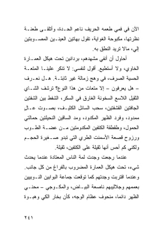 ‫ﺍﻵﻥ ﻓﻲ ﻓﻤﻲ ﻁﻌﻤﻪ ﺍﻟﺤﺭﻴﻑ ﻨﺎﻋﻡ ﺍﻟﺤـﺩﺓ، ﻭﺃﺘﻠﻘـﻰ ﻁﻌﻨـﺔ‬
‫ﻨﻅﺭﺘﻬﺎ، ﻤﻜﺒﻭﺤﺔ ﺍﻟﻐﻭﺍﻴﺔ، ﺘﻘﻭل ﺒﻬﺎﺘﻴﻥ ﺍﻟﻌﻴﻨـﻴﻥ ﺍﻟﻤﺼـﻭﺒﺘﻴﻥ‬
                                 ‫ﺇﻟ ‪ ،‬ﻤﺎﻻ ﺘﺭﻴﺩ ﺍﻟﻨﻁﻕ ﺒﻪ.‬
                                                     ‫ﻲ‬
‫ﺃﺤﺎﻭل ﺃﻥ ﺃﻨﻔﻲ ﻤﺸﻬﺩﻫﻡ، ﺒﺭﺩﺍﻨﻴﻥ ﺘﺤﺕ ﻫﻴﻜل ﺍﻟﻌﻤـﺎﺭﺓ‬
‫ﺍﻟﺨﺎﻭﻱ، ﻭﻻ ﺃﺴﺘﻁﻴﻊ. ﺃﻗﻭل ﻟﻨﻔﺴﻲ: ﻻ ﺘﻨﻜﺭ ﻋﻠﻴﻨـﺎ ﺍﻟﻤﺘﻌـﺔ‬
‫ﺍﻟﺤﺴﻴﺔ ﺍﻟﺼﺭﻑ، ﻓﻲ ﻭﻫﺞ ﺯﻤﺎﻟﺔ ﻏﻴﺭ ﺜﺎﺒﺘـﺔ. ﻫـل ﻨﻌـﺭﻑ‬
‫– ﻫل ﻴﻌﺭﻓﻭﻥ – ﺇﻻ ﻤﺘﻌﺎﺕ ﻤﻥ ﻫﺫﺍ ﺍﻟﻨﻭﻉ؟ ﺘﺭﺸﻑ ﺍﻟﺸـﺎﻱ‬
‫ﺍﻟﺜﻘﻴل ﺍﻟﻼﺴﻊ ﺍﻟﺴﺨﻭﻨﺔ ﺍﻟﻐﺎﺭﻕ ﻓﻲ ﺍﻟﺴﻜﺭ، ﺍﻟﺸﻔﻁ ﺒﻴﻥ ﺍﻟﺸﻔﺘﻴﻥ‬
‫ﺍﻟﺠﺎﻓﺘﻴﻥ ﺍﻟﻘﺸﻔﺘﻴﻥ، ﺴﺤﺏ ﺍﻟﺴﺎﺌل ﺍﻟﻜﺜﻴـﻑ، ﺒﺼـﻭﺕ ﻋـﺎل‬
‫ٍ‬
‫ﻤﻤﺩﻭﺩ، ﻭﻓﺭﺩ ﺍﻟﻅﻬﺭ ﺍﻟﻤﻜﺩﻭﺩ، ﻭﻤﺩ ﺍﻟﺴﺎﻗﻴﻥ ﺍﻟﻨﺤﻴﻠﺘﻴﻥ ﺤﻤﺎﻟﺘﻲ‬
‫ﺍﻟﺤﻤﻭل، ﻭﻁﻘﻁﻘﺔ ﺍﻟﻜﺘﻔﻴﻥ ﺍﻟﻤﻜﺩﻭﻤﺘﻴﻥ ﻤـﻥ ﻋﻀـﺔ ﺍﻟﻁـﻭﺏ‬
‫ﻭﺭﺯﻭﺡ ﻗﺼﻌﺔ ﺍﻷﺴﻤﻨﺕ ﺍﻟﻁﺭﻱ ﺍﻟﺘﻲ ﺘﺒﺩﻭ ﺼـﻐﻴﺭﺓ ﺍﻟﺤﺠـﻡ‬
              ‫ﻭﻟﻜﻨﻲ ﻜﻡ ﺃﺤﺱ ﺃﻨﻬﺎ ﺜﻘﻴﻠﺔ ﻋﻠﻰ ﺍﻟﻜﺘﻔﻴﻥ، ﺜﻘﻴﻠﺔ.‬
‫ﻋﻨﺩﻤﺎ ﺭﺠﻌﺕ ﻭﺠﺩﺕ ﻟﻤﺔ ﺍﻟﻨﺎﺱ ﺍﻟﻤﻌﺘﺎﺩﺓ ﻋﻨﺩﻤﺎ ﻴﺤﺩﺙ‬
‫ﺸﻲﺀ، ﺘﺤﺕ ﻫﻴﻜل ﺍﻟﻌﻤﺎﺭﺓ ﺍﻟﻤﻀﺭﻭﺏ ﺒﺎﻟﻔﺭﺍﻍ ﻤﻥ ﻜل ﺠﺎﻨﺏ.‬
‫ﻭﻋﻨﺩﻤﺎ ﺍﻗﺘﺭﺒﺕ ﻭﺠﺩﺘﻬﻡ ﻜﻤﺎ ﺘﻭﻗﻌﺕ ﺠﻤﺎﻋﺔ ﺍﻟﺒﻭﺍﺒﻴﻥ ﺍﻟﻨـﻭﺒﻴﻴﻥ‬
‫ﺒﻌﻤﻤﻬﻡ ﻭﺠﻼﻟﻴﺒﻬﻡ ﻨﺎﺼﻌﺔ ﺍﻟﺒﻴـﺎﺽ، ﻭﺍﻟﻤﻜـﻭﺠﻲ – ﻤﺤﻨـﻲ‬
‫ﺍﻟﻅﻬﺭ ﺩﺍﺌﻤﹰ، ﻤﻨﺤﻭﻑ ﻋﻅﺎﻡ ﺍﻟﻭﺠﻪ، ﻜﺄﻥ ﺒﺨﺎﺭ ﺍﻟﻜﻲ ﻭﻫﺒـﻭﺓ‬
                                        ‫ﺎ‬


‫١٤٢‬
 