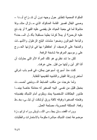 ‫ﺍﻟﻤﻜﻭﺍﺓ ﺍﻟﻤﺤﻤﻴﺔ ﺘﺘﻁﺎﻴﺭ ﺤﻭل ﻭﺠﻬﻪ ﺩﻭﻥ ﺃﻥ ﺘﻨـﺯﺍﺡ ﺃﺒـﺩﺍ –‬
  ‫ﹰ‬
‫ﻭﺼﺒﻲ ﺍﻟﺒﻘﺎل ﻗﺼﻴﺭ ﺍﻟﻘﺎﻤﺔ ﺍﻟﻤﺩﻜﻭﻙ ﺍﻟﺫﻱ ﻤـﺎﺯﺍل ﻤﺘﺸـﻭﻓﺎ‬
‫ﹰ‬
‫ﻤﺘﺸﻭﻗﺎ ﻟﻤﺎ ﻓﻲ ﺠﻌﺒﺔ ﺍﻟﺤﻴﺎﺓ، ﻫل ﻴﻘﻀﻲ ﻋﻠﻴﻪ ﺍﻟﻘﻬﺭ؟ ﺃﻭ ﻴﻔـﺘﺢ‬
                                                 ‫ﹰ‬
‫ﻋﻠﻴﻪ ﺍﻟﺭﺤﻤﻥ؟ ﺃﻭ ﻴﻤﻸ ﻜﺭﺸﺎ ﺒﻁﻴﻨﺎ ﻤﺴﺘﻘﺒﻼ ﺒﺄﻜـل ﺍﻟﺴـﺤﺕ؟‬
              ‫ﹰ‬      ‫ﹰ‬     ‫ﹰ‬
‫ﻭﺍﻟﺒﺎﻋﺔ ﺍﻟﺠﻭﺍﻟﻭﻥ ﻭﻀﻌﻭﺍ ﻤﺸﻨﺎﺕ ﺍﻟﺒﻠﺢ ﺍﻟﺯﻏﻠﻭل ﻭﺍﻷﻤﻬـﺎﺕ‬
‫ﻭﺍﻟﻤﻨﺠﺔ ﻋﻠﻰ ﺍﻟﺭﺼﻴﻑ ﺃﻭ ﺍﺤﺘﻔﻅﻭﺍ ﺒﻬﺎ ﻓﻲ ﺘﻭﺍﺯﻨﻬﺎ ﺍﻟﺤـﺭﺝ‬
                   ‫ﻋﻠﻰ ﺭﺀﻭﺴﻬﻡ ﺍﻟﻤﺭﻓﻭﻋﺔ ﺸﺎﻤﺨﺔ ﺍﻟﺭﻓﻌﺔ.‬
‫ﻟﻜﻥ ﻤﺎ ﺸﺩ ﻨﻅﺭﻱ ﻫﻭ ﺘﻠﻙ ﺍﻟﻤﺭﺃﺓ ﺍﻷﻡ ﺍﻟﺘﻲ ﺤﺎﻭﻟﺕ ﺃﻥ‬
                  ‫ﺃﺘﺫ١ﻜﺭ ﺃﻴﻥ ﺭﺃﻴﺘﻬﺎ ﻤﻥ ﻗﺒل. ﺤﺘﻰ ﻋﺭﻓﺕ.‬
‫ﻜﻨﺕ ﻤﻨﺫ ﺃﺴﺒﻭﻉ، ﺃﺴﺒﻭﻋﻴﻥ ﻴﻤﻜﻥ، ﻓﻲ ﻗﺴﻡ ﺒﺎﺏ ﺸﺭﻗﻲ‬
              ‫ﺃﺴﺘﺨﺭﺝ ﻭﺭﻗﺔ ﺍﻟﻔﻴﺵ ﻭﺍﻟﺘﺸﺒﻴﻪ ﻟﺘﻘﺩﻴﻤﻬﺎ ﻟﻠﻨﻘﺎﺒﺔ.‬
‫ﻭﻟﻤﺎ ﺨﺭﺠﺕ ﻤﻥ ﻤﻜﺘﺏ ﺍﻟﻀﺎﺒﻁ ﺍﻟﻨـﻭﺒﺘﺠﻲ ﺃﺤﺴﺴـﺕ‬
‫ﺒﺨﺠل ﻗﻠﻴل ﻤﻥ ﻨﻔﺴﻲ. ﺍﻟﺒﻴﻪ ﺍﻟﺼﻐﻴﺭ ﻟﻪ ﻤﻌﺎﻤﻠﺔ ﺨﺎﺼﺔ ﺒﻴﻨﻤـﺎ‬
‫ﻁﺎﺒﻭﺭ ﺍﻟﺒﻁﺎﻗﺎﺕ ﺍﻟﺸﺨﺼﻴﺔ ﻴﻤﺘﺩ ﻭﻴﺘﻠﻭﻯ ﺃﻤﺎﻡ ﺍﻟﺸﺒﺎﻙ ﺒﻘﻀﺒﺎﻨﻪ‬
‫ﻭﻓﺘﺤﺘﻪ ﺍﻟﺼﻐﻴﺭﺓ ﻭﻓﻭﻗﻪ ﻻﻓﺘﺔ ﻭﺭﻕ ﺃﻭﺸﻜﺕ ﺃﻥ ﺘﺒﻠـﻰ، ﺒﺨـﻁ‬
                  ‫ﺭﻗﻌﺔ: ﺍﻟﻤﻤﻠﻜﺔ ﺍﻟﻤﺼﺭﻴﺔ، ﻤﺼﻠﺤﺔ ﺍﻟﻌﻤل.‬
‫ﻭﻭﺭﺍﺀ ﺍﻟﻘﻀ ـﺒﺎﻥ ﻴﺠﻠ ـﺱ ﺍﻟﺸ ـﺎﻭﻴﺵ ﻭﺭﺍﺀ ﺘﺭﺍﺒﻴ ـﺯﺓ‬
  ‫ـ‬                ‫ـ‬      ‫ـ‬        ‫ـ‬
‫ﻤﻭﻀﻭﻋﺔ ﺘﺤﺕ ﺍﻟﺸﺒﺎﻙ ﻤﺒﺎﺸﺭﺓ ﻤﻜﻭﻤﺔ ﺒﺎﻻﺴﺘﻤﺎﺭﺍﺕ ﻭﺍﻟﻁﻠﺒﺎﺕ‬


‫٢٤٢‬
 