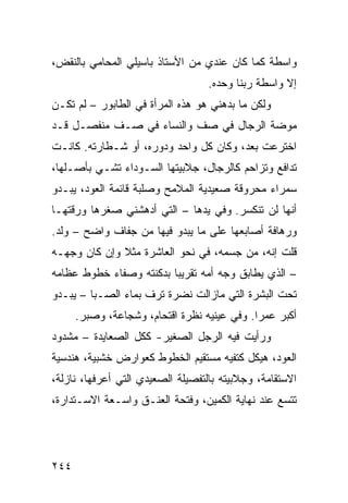 ‫ﻭﺍﺴﻁﺔ ﻜﻤﺎ ﻜﺎﻥ ﻋﻨﺩﻱ ﻤﻥ ﺍﻷﺴﺘﺎﺫ ﺒﺎﺴﻴﻠﻲ ﺍﻟﻤﺤﺎﻤﻲ ﺒﺎﻟﻨﻘﺽ،‬
                                   ‫ﺇﻻ ﻭﺍﺴﻁﺔ ﺭﺒﻨﺎ ﻭﺤﺩﻩ.‬
‫ﻭﻟﻜﻥ ﻤﺎ ﺒﺩﻫﻨﻲ ﻫﻭ ﻫﺫﻩ ﺍﻟﻤﺭﺃﺓ ﻓﻲ ﺍﻟﻁﺎﺒﻭﺭ – ﻟﻡ ﺘﻜـﻥ‬
‫ﻤﻭﻀﺔ ﺍﻟﺭﺠﺎل ﻓﻲ ﺼﻑ ﻭﺍﻟﻨﺴﺎﺀ ﻓﻲ ﺼـﻑ ﻤﻨﻔﺼـل ﻗـﺩ‬
‫ﺍﺨﺘﺭﻋﺕ ﺒﻌﺩ، ﻭﻜﺎﻥ ﻜل ﻭﺍﺤﺩ ﻭﺩﻭﺭﻩ، ﺃﻭ ﺸـﻁﺎﺭﺘﻪ. ﻜﺎﻨـﺕ‬
‫ﺘﺩﺍﻓﻊ ﻭﺘﺯﺍﺤﻡ ﻜﺎﻟﺭﺠﺎل، ﺠﻼﺒﻴﺘﻬﺎ ﺍﻟﺴـﻭﺩﺍﺀ ﺘﺸـﻲ ﺒﺄﺼـﻠﻬﺎ،‬
‫ﺴﻤﺭﺍﺀ ﻤﺤﺭﻭﻗﺔ ﺼﻌﻴﺩﻴﺔ ﺍﻟﻤﻼﻤﺢ ﻭﺼﻠﺒﺔ ﻗﺎﺌﻤﺔ ﺍﻟﻌﻭﺩ، ﻴﺒـﺩﻭ‬
‫ﺃﻨﻬﺎ ﻟﻥ ﺘﻨﻜﺴﺭ. ﻭﻓﻲ ﻴﺩﻫﺎ – ﺍﻟﺘﻲ ﺃﺩﻫﺸﻨﻲ ﺼﻐﺭﻫﺎ ﻭﺭﻗﺘﻬـﺎ‬
‫ﻭﺭﻫﺎﻓﺔ ﺃﺼﺎﺒﻌﻬﺎ ﻋﻠﻰ ﻤﺎ ﻴﺒﺩﻭ ﻓﻴﻬﺎ ﻤﻥ ﺠﻔﺎﻑ ﻭﺍﻀﺢ – ﻭﻟﺩ.‬
‫ﻗﻠﺕ ﺇﻨﻪ، ﻤﻥ ﺠﺴﻤﻪ، ﻓﻲ ﻨﺤﻭ ﺍﻟﻌﺎﺸﺭﺓ ﻤﺜﻼ ﻭﺇﻥ ﻜﺎﻥ ﻭﺠﻬـﻪ‬
              ‫ﹰ‬
‫– ﺍﻟﺫﻱ ﻴﻁﺎﺒﻕ ﻭﺠﻪ ﺃﻤﻪ ﺘﻘﺭﻴﺒﺎ ﺒﺩﻜﻨﺘﻪ ﻭﺼﻔﺎﺀ ﺨﻁﻭﻁ ﻋﻅﺎﻤﻪ‬
                        ‫ﹰ‬
‫ﺘﺤﺕ ﺍﻟﺒﺸﺭﺓ ﺍﻟﺘﻲ ﻤﺎﺯﺍﻟﺕ ﻨﻀﺭﺓ ﺘﺭﻑ ﺒﻤﺎﺀ ﺍﻟﺼـﺒﺎ – ﻴﺒـﺩﻭ‬
      ‫ﺃﻜﺒﺭ ﻋﻤﺭﺍ. ﻭﻓﻲ ﻋﻴﻨﻴﻪ ﻨﻅﺭﺓ ﺍﻗﺘﺤﺎﻡ، ﻭﺸﺠﺎﻋﺔ، ﻭﺼﺒﺭ.‬
                                            ‫ﹰ‬
‫ﻭﺭﺃﻴﺕ ﻓﻴﻪ ﺍﻟﺭﺠل ﺍﻟﺼﻐﻴﺭ- ﻜﻜل ﺍﻟﺼﻌﺎﻴﺩﺓ – ﻤﺸﺩﻭﺩ‬
‫ﺍﻟﻌﻭﺩ، ﻫﻴﻜل ﻜﺘﻔﻴﻪ ﻤﺴﺘﻘﻴﻡ ﺍﻟﺨﻁﻭﻁ ﻜﻌﻭﺍﺭﺽ ﺨﺸﺒﻴﺔ، ﻫﻨﺩﺴﻴﺔ‬
‫ﺍﻻﺴﺘﻘﺎﻤﺔ، ﻭﺠﻼﺒﻴﺘﻪ ﺒﺎﻟﺘﻔﺼﻴﻠﺔ ﺍﻟﺼﻌﻴﺩﻱ ﺍﻟﺘﻲ ﺃﻋﺭﻓﻬﺎ، ﻨﺎﺯﻟﺔ،‬
‫ﺘﺘﺴﻊ ﻋﻨﺩ ﻨﻬﺎﻴﺔ ﺍﻟﻜﻤﻴﻥ، ﻭﻓﺘﺤﺔ ﺍﻟﻌﻨـﻕ ﻭﺍﺴـﻌﺔ ﺍﻻﺴـﺘﺩﺍﺭﺓ،‬




‫٤٤٢‬
 