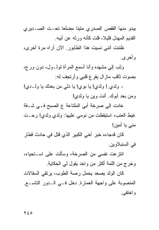 ‫ﻴﺒﺩﻭ ﻤﻨﻬﺎ ﺍﻟﻘﻔﺹ ﺍﻟﺼﺩﺭﻱ ﻤﺘﻴﻨﺎ ﻤﻀﻠﻌﺎ ﺘﺤـﺕ ﺍﻟﺼـﺩﻴﺭﻱ‬
              ‫ﹰ‬     ‫ﹰ‬
              ‫ﺍﻟﻘﺩﻴﻡ ﺍﻟﻤﻬﺩل ﻗﻠﻴ ﹰ، ﻗﻠﺕ ﻜﺄﻨﻪ ﻭﺭﺜﻪ ﻋﻥ ﺃﺒﻴﻪ.‬
                                      ‫ﻼ‬
‫ﻅﻨﻨﺕ ﺃﻨﻨﻲ ﻨﺴﻴﺕ ﻫﺫﺍ ﺍﻟﻁﺎﺒﻭﺭ. ﺍﻵﻥ ﺃﺭﺍﻩ ﻤﺭﺓ ﺃﺨﺭﻯ،‬
                                                ‫ﻭﺃﺨﺭﻯ.‬
‫ﻭﺜﺏ ﺇﻟﻲ ﻤﺸﻬﺩﻩ ﻭﺃﻨﺎ ﺃﺴﻤﻊ ﺍﻟﻤﺭﺃﺓ ﺘﻭﻟـﻭل، ﺩﻭﻥ ﻭﺭﻉ،‬
                                        ‫‪‬‬
              ‫ﺒﺼﻭﺕ ﺜﺎﻗﺏ ﻤﺎﺯﺍل ﻴﻘﺭﻉ ﻗﻠﺒﻲ ﻭﺃﺭﺘﺠﻑ ﻟﻪ:‬
‫- ﻭﻟﺩﻱ.! ﻭﻟﺩﻱ! ﻴﺎ ﺒﻭﻱ! ﻴﺎ ﺩﻟﻲ ﻤﻥ ﺒﻌﺩﻙ ﻴﺎ ﻭﻟـﺩﻱ!‬
                       ‫ﻭﻤﻥ ﺒﻌﺩ ﺃﺒﻭﻙ. ﺃﻨﺕ ﻭﻴﻥ ﻴﺎ ﻭﻟﺩﻱ!‬
‫ﻋﺎﺩﺕ ﺇﻟﻲ ﺼﺭﺨﺔ ﺃﺒﻲ ﺍﻟﻤﻠﺘﺎﻋﺔ ﻉ ﺍﻟﺼﺒﺢ ﻓـﻲ ﺸـﻘﺔ‬
                                   ‫‪‬‬
‫ﻏﻴﻁ ﺍﻟﻌﻨﺏ، ﺍﺴﺘﻴﻘﻅﺕ ﻤﻥ ﻨﻭﻤﻲ ﻋﻠﻴﻬﺎ: ﻭﻟﺩﻱ ﻭﻟﺩﻱ! ﺭﺤـﺕ‬
           ‫‪‬‬
                                            ‫ﻤﻨﻲ ﻴﺎ ﺃﻤﻴﻥ!‬
‫ﻜﺎﻥ ﻗﺩﺠﺎﺀﻩ ﺨﺒﺭ ﺃﺨﻲ ﺍﻟﻜﺒﻴﺭ ﺍﻟﺫﻱ ﻗﺘل ﻓﻲ ﺤﺎﺩﺙ ﻗﻁﺎﺭ‬
                                          ‫ﻓﻲ ﺍﻟﺴﻨﺒﻼﻭﻴﻥ.‬
‫ﺍﻨﺘﺯﻋﺕ ﻨﻔﺴﻲ ﻤﻥ ﺍﻟﺼﺭﺨﺔ، ﻭﺴﺄﻟﺕ ﻋﻠﻰ ﺍﺴـﺘﺤﻴﺎﺀ،‬
          ‫ﻭﺨﺭﺝ ﻤﻥ ﺍﻟﻠﻤﺔ ﺃﻜﺜﺭ ﻤﻥ ﻭﺍﺤﺩ ﻴﻘﻭل ﻟﻲ ﺍﻟﺤﻜﺎﻴﺔ.‬
‫ﻜﺎﻥ ﺍﻟﻭﻟﺩ ﻴﺼﻌﺩ ﻴﺤﻤل ﺭﺼﺔ ﺍﻟﻁﻭﺏ، ﻴﺭﺘﻘﻲ ﺍﻟﺴﻘﺎﻻﺕ‬
‫ﺍﻟﻤﻨﺼﻭﺒﺔ ﻋﻠﻰ ﻭﺍﺠﻬﺔ ﺍﻟﻌﻤﺎﺭﺓ. ﺩﺨل ﻓـﻲ ﺍﻟـﺩﻭﺭ ﺍﻟﺘﺎﺴـﻊ.‬
                                                 ‫ﻭﺍﺨﺘﻔﻰ.‬


‫٥٤٢‬
 