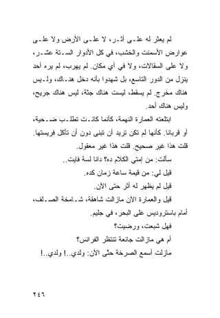 ‫ﻟﻡ ﻴﻌﺜﺭ ﻟﻪ ﻋﻠـﻰ ﺃﺜـﺭ، ﻻ ﻋﻠـﻰ ﺍﻷﺭﺽ ﻭﻻ ﻋﻠـﻰ‬
‫ﻋﻭﺍﺭﺽ ﺍﻷﺴﻤﻨﺕ ﻭﺍﻟﺨﺸﺏ، ﻓﻲ ﻜل ﺍﻷﺩﻭﺍﺭ ﺍﻟﺴـﺘﺔ ﻋﺸـﺭ،‬
‫ﻭﻻ ﻋﻠﻰ ﺍﻟﺴﻘﺎﻻﺕ، ﻭﻻ ﻓﻲ ﺃﻱ ﻤﻜﺎﻥ. ﻟﻡ ﻴﻬﺭﺏ، ﻟﻡ ﻴﺭﻩ ﺃﺤﺩ‬
‫ﻴﻨﺯل ﻤﻥ ﺍﻟﺩﻭﺭ ﺍﻟﺘﺎﺴﻊ، ﺒل ﺸﻬﺩﻭﺍ ﺒﺄﻨﻪ ﺩﺨل ﻫﻨـﺎﻙ، ﻭﻟـﻴﺱ‬
‫ﻫﻨﺎﻙ ﻤﺨﺭﺝ. ﻟﻡ ﻴﺴﻘﻁ، ﻟﻴﺴﺕ ﻫﻨﺎﻙ ﺠﺜﺔ، ﻟﻴﺱ ﻫﻨﺎﻙ ﺠﺭﻴﺢ،‬
                                          ‫ﻭﻟﻴﺱ ﻫﻨﺎﻙ ﺃﺤﺩ.‬
‫ﺍﺒﺘﻠﻌﺘﻪ ﺍﻟﻌﻤﺎﺭﺓ ﺍﻟﻨﻬﻤﺔ، ﻜﺄﻨﻤﺎ ﻜﺎﻨـﺕ ﺘﻁﻠـﺏ ﻀـﺤﻴﺔ،‬
‫ﺃﻭ ﻗﺭﺒﺎﻨﺎ. ﻜﺄﻨﻬﺎ ﻟﻡ ﺘﻜﻥ ﺘﺭﻴﺩ ﺃﻥ ﹸﺒ ﹶﻰ ﺩﻭﻥ ﺃﻥ ﺘﺄﻜل ﻓﺭﻴﺴﺘﻬﺎ.‬
                      ‫ﺘﻨ‬                         ‫ﹰ‬
                ‫ﻗﻠﺕ ﻫﺫﺍ ﻏﻴﺭ ﺼﺤﻴﺢ. ﻗﻠﺕ ﻫﺫﺍ ﻏﻴﺭ ﻤﻌﻘﻭل.‬
           ‫ﺴﺄﻟﺕ: ﻤﻥ ﺇﻤﺘﻲ ﺍﻟﻜﻼﻡ ﺩﻩ؟ ﺩﺍﻨﺎ ﻟﺴﺔ ﻓﺎﻴﺕ..‬
                   ‫ﻗﻴل ﻟﻲ: ﻤﻥ ﻗﻴﻤﺔ ﺴﺎﻋﺔ ﺯﻤﺎﻥ ﻜﺩﻩ.‬
                      ‫ﻗﻴل ﻟﻡ ﻴﻅﻬﺭ ﻟﻪ ﺃﺜﺭ ﺤﺘﻰ ﺍﻵﻥ.‬
‫ﻗﻴل ﻭﺍﻟﻌﻤﺎﺭﺓ ﺍﻵﻥ ﻤﺎﺯﺍﻟﺕ ﺸﺎﻫﻘﺔ، ﺸـﺎﻤﺨﺔ ﺍﻟﺼـﻠﻑ،‬
                     ‫ﺃﻤﺎﻡ ﺒﺎﺴﺘﺭﻭﺩﻴﺱ ﻋﻠﻰ ﺍﻟﺒﺤﺭ، ﻓﻲ ﺠﻠﻴﻡ.‬
                              ‫ﻓﻬل ﺸﺒﻌﺕﹾ، ﻭﺭﻀﻴﺕ؟‬
                ‫ﺃﻡ ﻫﻲ ﻤﺎﺯﺍﻟﺕ ﺠﺎﺌﻌﺔ ﺘﻨﺘﻅﺭ ﺍﻟﻔﺭﺍﺌﺱ؟‬
  ‫ﻤﺎﺯﻟﺕ ﺃﺴﻤﻊ ﺍﻟﺼﺭﺨﺔ ﺤ ﱠﻰ ﺍﻵﻥ: ﻭﻟﺩﻱ..! ﻭﻟﺩﻱ..!‬
                        ‫ﺘ‬




‫٦٤٢‬
 