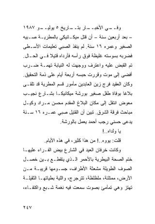 ‫ـﻭ ٧٨٩١‬
      ‫ـﺎﺭﻴﺦ ٥ ﻴﻭﻟﻴــ‬
                   ‫ـﺎﺭ ﺒﺘــ‬
                          ‫ﻭ ـﻲ ﺍﻷﺨﺒــ‬
                                  ‫ﻓــ‬
‫– ﺒﻌﺩ ﺃﺭﺒﻌﻴﻥ ﺴﻨﺔ – ﺃﻥ ﻗﺘل ﻤﻴﻜـﺎﻨﻴﻜﻲ ﺒﺎﻟﻤﻁﺭﻴـﺔ ﺼـﺒﻴﻪ‬
‫ﺍﻟﺼﻐﻴﺭ ﻭﻋﻤﺭﻩ ٦١ ﺴﻨﺔ. ﻟﻡ ﻴﻨﻔﺫ ﺍﻟﺼﺒﻲ ﺘﻌﻠﻴﻤﺎﺕ ﺍﻷﺴـﻁﻰ‬
‫ﻓﻀﺭﺒﻪ ﺒﺴﻭﺴﺘﻪ ﻏﻠﻴﻅﺔ ﻓﻭﻕ ﺭﺃﺴﻪ ﻓﺄﺭﺩﺍﻩ ﻗﺘﻴﻼ ﻓـﻲ ﺍﻟﺤـﺎل.‬
            ‫ﹰ‬
‫ﺘﻡ ﺍﻟﻘﺒﺽ ﻋﻠﻴﻪ ﻭﺍﻋﺘﺭﻑ ﻭﻭﺠﻬﺕ ﻟﻪ ﺍﻟﻨﻴﺎﺒﺔ ﺘﻬﻤـﺔ ﻀـﺭﺏ‬
‫ﺃﻓﻀﻰ ﺇﻟﻰ ﻤﻭﺕ ﻭﻗﺭﺭﺕ ﺤﺒﺴﻪ ﺃﺭﺒﻌﺔ ﺃﻴﺎﻡ ﻋﻠﻰ ﺫﻤﺔ ﺍﻟﺘﺤﻘﻴﻕ.‬
‫ﻭﻜﺎﻥ ﺍﻟﻌﻘﻴﺩ ﻓﺭﺝ ﺯﻴﻥ ﺍﻟﻌﺎﺒﺩﻴﻥ ﻤﺄﻤﻭﺭ ﻗﺴﻡ ﺍﻟﻤﻁﺭﻴﺔ ﻗﺩ ﺘﻠﻘـﻰ‬
‫ﺒﻼﻏﺎ ﺒﻭﻓﺎﺓ ﻁﻔل ﺼﻐﻴﺭ ﺒﻭﺭﺸﺔ ﻤﻴﻜﺎﻨﻴﻜـﺎ ﺒﺸـﺎﺭﻉ ﻨﺠﻴـﺏ‬
                                            ‫ﹰ‬
‫ﻤﻌﻭﺽ ﺍﻨﺘﻘل ﺇﻟﻰ ﻤﻜﺎﻥ ﺍﻟﺒﻼﻍ ﺍﻟﻤﻘﺩﻡ ﻤﺤﺴﻥ ﻤـﺭﺍﺩ ﻭﻜﻴـل‬
‫ﻤﺒﺎﺤﺙ ﻓﺭﻗﺔ ﺍﻟﺸﺭﻕ. ﺘﺒﻴﻥ ﺃﻥ ﺍﻟﻘﺘﻴل ﺼﺒﻲ ﻋﻤـﺭﻩ ٦١ ﺴـﻨﺔ‬
                  ‫ﻴﺩﻋﻰ ﺤﺴﻨﻲ ﺭﺠﺏ ﺃﺤﻤﺩ ﻴﻌﻤل ﺒﺎﻟﻭﺭﺸﺔ.‬
                                        ‫ﻴﺎ ﻭﻟﺩﺍﻩ..!‬
          ‫ﻗﻠﺕ: ﻴﻭﻭﻩ..! ﻤﻥ ﻫﺫﺍ ﻜﺜﻴﺭ، ﻓﻲ ﻫﺫﻩ ﺍﻷﻴﺎﻡ.‬
‫ﻭﻜﺎﻨﺕ ﺨﺭﻓﺎﻥ ﺍﻟﻌﻴﺩ ﻓﻲ ﺍﻟﺸﺎﺭﻉ ﺒﻴﺽ ﺍﻟﻔـﺭﺍﺀ ﻋﻠﻴﻬـﺎ‬
‫ﺨﺘﻡ ﺍﻟﺼﺤﺔ ﺍﻟﺒﻴﻁﺭﻴﺔ ﺒﺎﻷﺤﻤﺭ ﺍﻟـﺫﻱ ﻴﺘﻘﻁـﻊ ﺒـﻴﻥ ﺨﺼـل‬
‫ﺍﻟﺼﻭﻑ ﺍﻟﻁﻭﻴﻠﺔ ﻤﺸﻌﺜﺔ ﺍﻷﻁﺭﺍﻑ، ﺠﺴـﻭﻤﻬﺎ ﻗﺭﻴﺒـﺔ ﻤـﻥ‬
‫ﺍﻷﺭﺽ، ﻤﻤﺘﻠﺌﺔ، ﻤﻠﻅﻠﻅﺔ، ﺘﺘﺭﺠﺭﺝ، ﻭﺍﻟﻠﻴﺔ ﺒﻁﻴﺎﺘﻬـﺎ ﺍﻟﺜﻘﻴﻠـﺔ‬
‫ﺘﻬﺘﺯ ﻭﻫﻲ ﺘﻤﺄﻤﺊ ﺒﺼﻭﺕ ﺴﻤﻌﺕ ﻓﻴﻪ ﻨﻐﻤﺔ ﺸـﺒﻊ ﻭﺍﻜﺘﻔـﺎﺀ،‬


‫٧٤٢‬
 