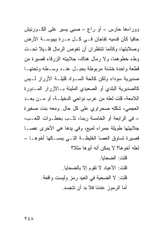 ‫ﻭﻭﺭﺍﺀﻫﺎ ﺤﺎﺭﺱ – ﺃﻭ ﺭﺍﻉ – ﺼﺒﻲ ﻴﺴﻴﺭ ﻋﻠﻰ ﺍﻟﻜـﻭﺭﻨﻴﺵ‬
                         ‫ٍ‬
‫ﺤﺎﻓﻴﺎ ﻜﺄﻥ ﻗﺩﻤﻴﻪ ﺘﻔﺎﺠﺂﻥ ﻓـﻲ ﻜـل ﻤـﺭﺓ ﺒﻴﺒﻭﺴـﺔ ﺍﻷﺭﺽ‬
                                           ‫ﹰ‬
‫ﻭﺼﻼﺒﺘﻬﺎ، ﻭﻜﺄﻨﻤﺎ ﺘﻨﺘﻅﺭﺍﻥ ﺃﻥ ﺘﻐﻭﺹ ﺍﻟﺭﻤﺎل ﻗﻠـﻴﻼ ﺘﺤـﺕ‬
     ‫ﹰ‬
‫ﻭﻁﺀ ﺨﻁﻭﻫﻤﺎ، ﻭﻻ ﺭﻤﺎل ﻫﻨﺎﻙ، ﺠﻼﺒﻴﺘﻪ ﺍﻟﺯﺭﻗﺎﺀ ﻗﺼﻴﺭﺓ ﻤﻥ‬
‫ﻗﻁﻌﺔ ﻭﺍﺤﺩﺓ ﺨﺸﻨﺔ ﻤﺭﺒﻭﻁﺔ ﺒﺤﺒـل ﻋﻨـﺩ ﻭﺴـﻁﻪ ﻭﺘﺤﺘﻬـﺎ‬
‫ﺼﺩﻴﺭﻴﺔ ﺴﻭﺩﺍﺀ ﻭﻟﻜﻥ ﻜﺎﻟﺤﺔ ﺍﻟﺴـﻭﺍﺩ ﻗﻠﻴﻠـﺔ ﺍﻷﺯﺭﺍﺭ ﻟـﻴﺱ‬
‫ﻜﺎﻟﺼﺩﻴﺭﻴﺔ ﺍﻟﺒﻠﺩﻱ ﺃﻭ ﺍﻟﺼﻌﻴﺩﻱ ﺍﻟﻤﻠﻴﺌﺔ ﺒـﺎﻷﺯﺭﺍﺭ ﺍﻟﻤـﺩﻭﺭﺓ‬
‫ﺍﻟﻼﻤﻌﺔ، ﻗﻠﺕ ﻟﻌﻠﻪ ﻤﻥ ﻋﺭﺏ ﻨﻭﺍﺤﻲ ﺍﻟﺩﺨﻴﻠـﺔ، ﺃﻭ ﻤـﻥ ﺒﻌـﺩ‬
‫ﺍﻟﻌﺠﻤﻲ، ﺸﻜﻠﻪ ﺼﺤﺭﺍﻭﻱ ﻋﻠﻰ ﻜل ﺤﺎل. ﻭﻤﻌﻪ ﺒﻨﺕ ﺼﻐﻴﺭﺓ‬
‫– ﻓﻲ ﺍﻟﺭﺍﺒﻌﺔ ﺃﻭ ﺍﻟﺨﺎﻤﺴﺔ ﺭﺒﻤﺎ، ﺘﺜـﺏ ﺒﺨﻁـﻭﺍﺕ ﺍﻟﻠﻌـﺏ،‬
‫ﺠﻼﺒﻴﺘﻬﺎ ﻁﻭﻴﻠﺔ ﺤﻤﺭﺍﺀ ﻟﻤﻴﻊ، ﻭﻓﻲ ﻴﺩﻫﺎ ﻫﻲ ﺍﻷﺨﺭﻯ ﻋﺼـﺎ‬
‫ﻗﺼﻴﺭﺓ ﺘﺴﺎﻭﻕ ﺍﻟﻌﺼﺎ ﺍﻟﻐﻠﻴﻅـﺔ ﺍﻟﺘـﻲ ﻴﻤﺴـﻜﻬﺎ ﺃﺨﻭﻫـﺎ –‬
                     ‫ﻟﻌﻠﻪ ﺃﺨﻭﻫﺎ؟ ﻻ ﻴﻤﻜﻥ ﺃﻨﻪ ﺃﺒﻭﻫﺎ ﻤﺜ ﹰ؟‬
                      ‫ﻼ‬
                                    ‫ﻗﻠﺕ: ﺍﻟﻀﺤﺎﻴﺎ.‬
                 ‫ﻗﻠﺕ: ﺍﻷﻋﻴﺎﺩ ﻻ ﺘﻘﻭﻡ ﺇﻻ ﺒﺎﻟﻀﺤﺎﻴﺎ.‬
       ‫ﻗﻠﺕ: ﻻ ﺍﻟﻀﺤﻴﺔ ﻓﻲ ﺍﻟﻌﻴﺩ ﺭﻤﺯ ﻭﻟﻴﺴﺕ ﻭﺍﻗﻌﺔ.‬
                 ‫ﺃ ‪‬ﺎ ﺍﻟﺭﻤﻭﺯ ﻋﻨﺩﻨﺎ ﻓﻼ ﺒﺩ ﺃﻥ ﺘﺘﺠﺴﺩ.‬
                                               ‫ﻤ‬




‫٨٤٢‬
 