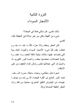 ‫ﺍﻟﻨﺯﻭﺓ ﺍﻟﺜﺎﻨﻴﺔ‬
                ‫ﺍﻷﺸﺠﺎﺭ ﺍﻟﺴﻭﺩﺍﺀ‬

            ‫ﺴﺄﻟﺕ ﻨﻔﺴﻲ: ﻫل ﺴﺘﺄﺘﻲ ﻓﻌﻼ ﻓﻲ ﺍﻟﻤﻴﻌﺎﺩ؟‬
                        ‫ﹰ‬
‫ﺒﺸﻲﺀ ﻤﻥ ﺍﻟﻠﻬﻔﺔ ﻭﻟﻜﻥ ﻤﻥ ﻏﻴﺭ ﻤﺒﺎﻻﺓ ﻓﻲ ﺍﻟﺤﻘﻴﻘﺔ، ﻗﻠﺕ‬
                                                  ‫ﻟﻨﻔﺴﻲ.‬
‫ﻜﺎﻥ ﺍﻟﻤﻁﺭ ﻴﺴﻘﻁ ﺭﺫﺍﺫﺍ ﺤﺎﺭﹰ، ﻜﺄ ﱠـﻪ ﻏﺸـﺎﺀ ﻤﺨـ ‪‬ﻡ‬
 ‫ﺭ‬             ‫ﹰ ‪‬ﺍ ﻨ‬
‫ﺸ ﹼﺎﻑ، ﻴﻠﻑ ﻜل ﺸﻲﺀ: ﺍﻷﺸﺠﺎﺭ ﺍﻟﺴﻭﺩﺍﺀ ﻭﺍﻟﺒﻴﻭﺕ ﺍﻟﺨﺸـﺒ ‪‬ﺔ‬
 ‫ﻴ‬                                    ‫ﹼ ّ‬       ‫ﻔ‬
‫ﺍﻟﺘﻲ ﺘﺘﺼﺎﻋﺩ ﻋﻠﻴﻬﺎ ﺩﻏﻼﺕ ﻨﺒﺎﺘ ‪‬ﺔ ﺩﺍﻜﻨﺔ ﺍﻟﺨﻀـﺭﺓ، ﻏﻀـﺭﺓ‬
                      ‫ﻴ‬
‫ﻭﻗﻭ ‪‬ﺔ ﺍﻟﻌﻀﻼﺕ، ﺘﺤﺘﻀﻨﻬﺎ ﺒﻌﻨﻑ، ﻭﺃﻋﻤﺩﺓ ﺍﻟﻨﻭﺭ ﺍﻟﻜﻬﺭﺒ ‪‬ـﺔ،‬
   ‫ﻴ‬                                            ‫ﻴ‬
‫ﻭﺍﻟﺴ ‪‬ﺎﺭﺍﺕ ﺍﻟﺘﻲ ﻋﺠﻼﺘﻬﺎ ﺘﻁﺱ ﺭﺸﺎﺵ ﺍﻟﻤﺎﺀ ﺍﻟﺨﻔﻴﻑ ﻤﻥ ﻋﻠﻰ‬
                         ‫‪‬‬                   ‫ﻴ‬
                                               ‫ﺍﻷﺴﻔﻠﺕ.‬
‫ﺸﺠﺭﺓ ﻨﺨل ﺴﻠﻁﺎﻨﻲ، ﻭﺤﻴﺩﺓ، ﺴﺎﻤﻘﺔ، ﻤﺩ ‪‬ﺭﺓ ﺍﻟﺴـﻌﻑ.‬
          ‫ﻭ‬
‫ﺘﺤﺕ ﺍﻟﻨﻭﺭ ﺍﻟﻤﺸﻊ ﻤﻥ ﺍﻟﻜﺭﺓ ﺍﻟﺒﻴﻀﺎﺀ ﺍﻟﺘـﻲ ﺘﺤـ ‪‬ﻡ ﺤﻭﻟﻬـﺎ‬
        ‫ﻭ‬                            ‫‪‬‬
‫ﻏﻴﻴﻤﺎﺕ ﻤﻥ ﺍﻟﻬﺎﻤﻭﺵ ﺍﻟﺩﻗﻴﻕ ﺍﻟﻤﺘﻤ ‪‬ﺝ، ﻤﺤﺘﻤﻴﺎ ﻤﻥ ﻗﻁـﺭﺍﺕ‬
          ‫ﹰ‬        ‫ﻭ‬
                            ‫ﺍﻟﻤﻁﺭ ﺍﻟﺩﻗﻴﻘﺔ ﺍﻟﻤﻨﺴﺩﻟﺔ ﺒﺭ ﹼﺔ.‬
                              ‫ﻗ‬




‫٤٢‬
 