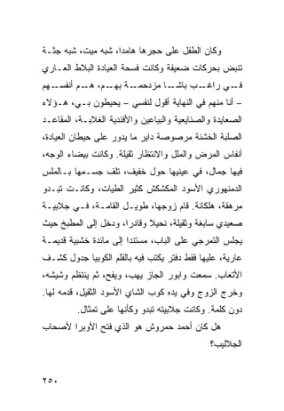 ‫ﻭﻜﺎﻥ ﺍﻟﻁﻔل ﻋﻠﻰ ﺤﺠﺭﻫﺎ ﻫﺎﻤﺩﹰ، ﺸﺒﻪ ﻤﻴﺕ، ﺸﺒﻪ ﺠﺜـﺔ‬
                   ‫ﺍ‬
‫ﺘﻨﺒﺽ ﺒﺤﺭﻜﺎﺕ ﻀﻌﻴﻔﺔ ﻭﻜﺎﻨﺕ ﻓﺴﺤﺔ ﺍﻟﻌﻴﺎﺩﺓ ﺍﻟﺒﻼﻁ ﺍﻟﻌـﺎﺭﻱ‬
‫ـﻬﻡ‬‫ـﺔ ـﻡ، ـﻡ ﺃﻨﻔﺴـ‬
           ‫ـﺎ ﻤﺯﺩﺤﻤـ ﺒﻬـ ﻫـ‬‫ـﺏ ﺒﺎﺸـ‬‫ـﻲ ﺭﺍﻏـ‬‫ﻓـ‬
‫– ﺃﻨﺎ ﻤﻨﻬﻡ ﻓﻲ ﺍﻟﻨﻬﺎﻴﺔ ﺃﻗﻭل ﻟﻨﻔﺴﻲ – ﻴﺤﻴﻁﻭﻥ ﺒـﻲ، ﻫـﺅﻻﺀ‬
‫ﺍﻟﺼﻌﺎﻴﺩﺓ ﻭﺍﻟﺼﻨﺎﻴﻌﻴﺔ ﻭﺍﻟﺒﻴﺎﻋﻴﻥ ﻭﺍﻷﻓﻨﺩﻴﺔ ﺍﻟﻐﻼﺒـﺔ، ﺍﻟﻤﻘﺎﻋـﺩ‬
‫ﺍﻟﺼﻠﺒﺔ ﺍﻟﺨﺸﻨﺔ ﻤﺭﺼﻭﺼﺔ ﺩﺍﻴﺭ ﻤﺎ ﻴﺩﻭﺭ ﻋﻠﻰ ﺤﻴﻁﺎﻥ ﺍﻟﻌﻴﺎﺩﺓ،‬
‫ﺃﻨﻔﺎﺱ ﺍﻟﻤﺭﺽ ﻭﺍﻟﻤﻠل ﻭﺍﻻﻨﺘﻅﺎﺭ ﺜﻘﻴﻠﺔ. ﻭﻜﺎﻨﺕ ﺒﻴﻀﺎﺀ ﺍﻟﻭﺠﻪ،‬
‫ﻓﻴﻬﺎ ﺠﻤﺎل، ﻓﻲ ﻋﻴﻨﻴﻬﺎ ﺤﻭل ﺨﻔﻴﻑ، ﺘﻠﻑ ﺠﺴـﻤﻬﺎ ﺒـﺎﻟﻤﻠﺱ‬
‫ﺍﻟﺩﻤﻨﻬﻭﺭﻱ ﺍﻷﺴﻭﺩ ﺍﻟﻤﻜﺸﻜﺵ ﻜﺜﻴﺭ ﺍﻟﻁﻴﺎﺕ، ﻭﻜﺎﻨـﺕ ﺘﺒـﺩﻭ‬
‫ﻤﺭﻫﻘﺔ، ﻫﻠﻜﺎﻨﺔ. ﻗﺎﻡ ﺯﻭﺠﻬﺎ، ﻁﻭﻴـل ﺍﻟﻘﺎﻤـﺔ، ﻓـﻲ ﺠﻼﺒﻴـﺔ‬
‫ﺼﻌﻴﺩﻱ ﺴﺎﺒﻐﺔ ﻭﺜﻘﻴﻠﺔ، ﻨﺤﻴﻼ ﻭﻗﺎﺩﺭﹰ، ﻭﺩﺨل ﺇﻟﻰ ﺍﻟﻤﻁﺒﺦ ﺤﻴﺙ‬
                     ‫ﺍ‬      ‫ﹰ‬
‫ﻴﺠﻠﺱ ﺍﻟﺘﻤﺭﺠﻲ ﻋﻠﻰ ﺍﻟﺒﺎﺏ، ﻤﺴﺘﻨﺩﺍ ﺇﻟﻰ ﻤﺎﺌﺩﺓ ﺨﺸﺒﻴﺔ ﻗﺩﻴﻤـﺔ‬
                       ‫ﹰ‬
‫ﻋﺎﺭﻴﺔ، ﻋﻠﻴﻬﺎ ﻓﻘﻁ ﺩﻓﺘﺭ ﻴﻜﺘﺏ ﻓﻴﻪ ﺒﺎﻟﻘﻠﻡ ﺍﻟﻜﻭﺒﻴﺎ ﺠﺩﻭل ﻜﺸـﻑ‬
‫ﺍﻷﺘﻌﺎﺏ. ﺴﻤﻌﺕ ﻭﺍﺒﻭﺭ ﺍﻟﺠﺎﺯ ﻴﻬﺏ، ﻭﻴﻔﺢ، ﺜﻡ ﻴﻨﺘﻅﻡ ﻭﺸﻴﺸﻪ،‬
‫ﻭﺨﺭﺝ ﺍﻟﺯﻭﺝ ﻭﻓﻲ ﻴﺩﻩ ﻜﻭﺏ ﺍﻟﺸﺎﻱ ﺍﻷﺴﻭﺩ ﺍﻟﺜﻘﻴل، ﻗﺩﻤﻪ ﻟﻬﺎ.‬
         ‫ﺩﻭﻥ ﻜﻠﻤﺔ. ﻭﻜﺎﻨﺕ ﺠﻼﺒﻴﺘﻪ ﺘﺒﺩﻭ ﻭﻜﺄﻨﻬﺎ ﻋﻠﻰ ﺘﻤﺜﺎل.‬
‫ﻫل ﻜﺎﻥ ﺃﺤﻤﺩ ﺤﻤﺭﻭﺵ ﻫﻭ ﺍﻟﺫﻱ ﻓﺘﺢ ﺍﻷﻭﺒﺭﺍ ﻷﺼﺤﺎﺏ‬
                                               ‫ﺍﻟﺠﻼﻟﻴﺏ؟‬


‫٠٥٢‬
 