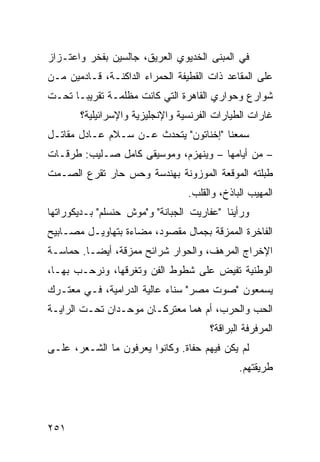 ‫ﻓﻲ ﺍﻟﻤﺒﻨﻰ ﺍﻟﺨﺩﻴﻭﻱ ﺍﻟﻌﺭﻴﻕ، ﺠﺎﻟﺴﻴﻥ ﺒﻔﺨﺭ ﻭﺍﻋﺘـﺯﺍﺯ‬
‫ﻋﻠﻰ ﺍﻟﻤﻘﺎﻋﺩ ﺫﺍﺕ ﺍﻟﻘﻁﻴﻔﺔ ﺍﻟﺤﻤﺭﺍﺀ ﺍﻟﺩﺍﻜﻨـﺔ، ﻗـﺎﺩﻤﻴﻥ ﻤـﻥ‬
‫ﺸﻭﺍﺭﻉ ﻭﺤﻭﺍﺭﻱ ﺍﻟﻘﺎﻫﺭﺓ ﺍﻟﺘﻲ ﻜﺎﻨﺕ ﻤﻅﻠﻤـﺔ ﺘﻘﺭﻴﺒـﺎ ﺘﺤـﺕ‬
     ‫ﹰ‬
       ‫ﻏﺎﺭﺍﺕ ﺍﻟﻁﻴﺎﺭﺍﺕ ﺍﻟﻔﺭﻨﺴﻴﺔ ﻭﺍﻹﻨﺠﻠﻴﺯﻴﺔ ﻭﺍﻹﺴﺭﺍﺌﻴﻠﻴﺔ؟‬
‫ﺴﻤﻌﻨﺎ "ﺇﺨﻨﺎﺘﻭﻥ" ﻴﺘﺤﺩﺙ ﻋـﻥ ﺴـﻼﻡ ﻋـﺎﺩل ﻤﻘﺎﺘـل‬
‫– ﻤﻥ ﺃﻴﺎﻤﻬﺎ – ﻭﻴﻨﻬﺯﻡ، ﻭﻤﻭﺴﻴﻘﻰ ﻜﺎﻤل ﺼـﻠﻴﺏ: ﻁﺭﻗـﺎﺕ‬
‫ﻁﺒﻠﺘﻪ ﺍﻟﻤﻭﻗﻌﺔ ﺍﻟﻤﻭﺯﻭﻨﺔ ﺒﻬﻨﺩﺴﺔ ﻭﺤﺱ ﺤﺎﺭ ﺘﻘﺭﻉ ﺍﻟﺼـﻤﺕ‬
                                 ‫ﺍﻟﻤﻬﻴﺏ ﺍﻟﺒﺎﺫﺥ، ﻭﺍﻟﻘﻠﺏ.‬
‫ﻭﺭﺃﻴﻨﺎ "ﻋﻔﺎﺭﻴﺕ ﺍﻟﺠﺒﺎﻨﺔ" ﻭ"ﻤﻭﺵ ﺤﻨﺴﻠﻡ" ﺒـﺩﻴﻜﻭﺭﺍﺘﻬﺎ‬
‫ﺍﻟﻔﺎﺨﺭﺓ ﺍﻟﻤﻤﺯﻗﺔ ﺒﺠﻤﺎل ﻤﻘﺼﻭﺩ، ﻤﻀﺎﺀﺓ ﺒﺘﻬﺎﻭﻴـل ﻤﺼـﺎﺒﻴﺢ‬
‫ﺍﻹﺨﺭﺍﺝ ﺍﻟﻤﺭﻫﻑ، ﻭﺍﻟﺤﻭﺍﺭ ﺸﺭﺍﺌﺢ ﻤﻤﺯﻗﺔ، ﺃﻴﻀـﺎ. ﺤﻤﺎﺴـﺔ‬
        ‫ﹰ‬
‫ﺍﻟﻭﻁﻨﻴﺔ ﺘﻔﻴﺽ ﻋﻠﻰ ﺸﻁﻭﻁ ﺍﻟﻔﻥ ﻭﺘﻐﺭﻗﻬﺎ، ﻭﻨﺭﺤـﺏ ﺒﻬـﺎ،‬
‫ﻴﺴﻤﻌﻭﻥ "ﺼﻭﺕ ﻤﺼﺭ" ﺴﻨﺎﺀ ﻋﺎﻟﻴﺔ ﺍﻟﺩﺭﺍﻤﻴﺔ، ﻓـﻲ ﻤﻌﺘـﺭﻙ‬
‫ﺍﻟﺤﺏ ﻭﺍﻟﺤﺭﺏ، ﺃﻡ ﻫﻤﺎ ﻤﻌﺘﺭﻜـﺎﻥ ﻤﻭﺤـﺩﺍﻥ ﺘﺤـﺕ ﺍﻟﺭﺍﻴـﺔ‬
                                      ‫ﺍﻟﻤﺭﻓﺭﻓﺔ ﺍﻟﺒﺭﺍﻗﺔ؟‬
‫ﻟﻡ ﻴﻜﻥ ﻓﻴﻬﻡ ﺤﻔﺎﺓ. ﻭﻜﺎﻨﻭﺍ ﻴﻌﺭﻓﻭﻥ ﻤﺎ ﺍﻟﺸـﻌﺭ، ﻋﻠـﻰ‬
                                              ‫ﻁﺭﻴﻘﺘﻬﻡ.‬




‫١٥٢‬
 